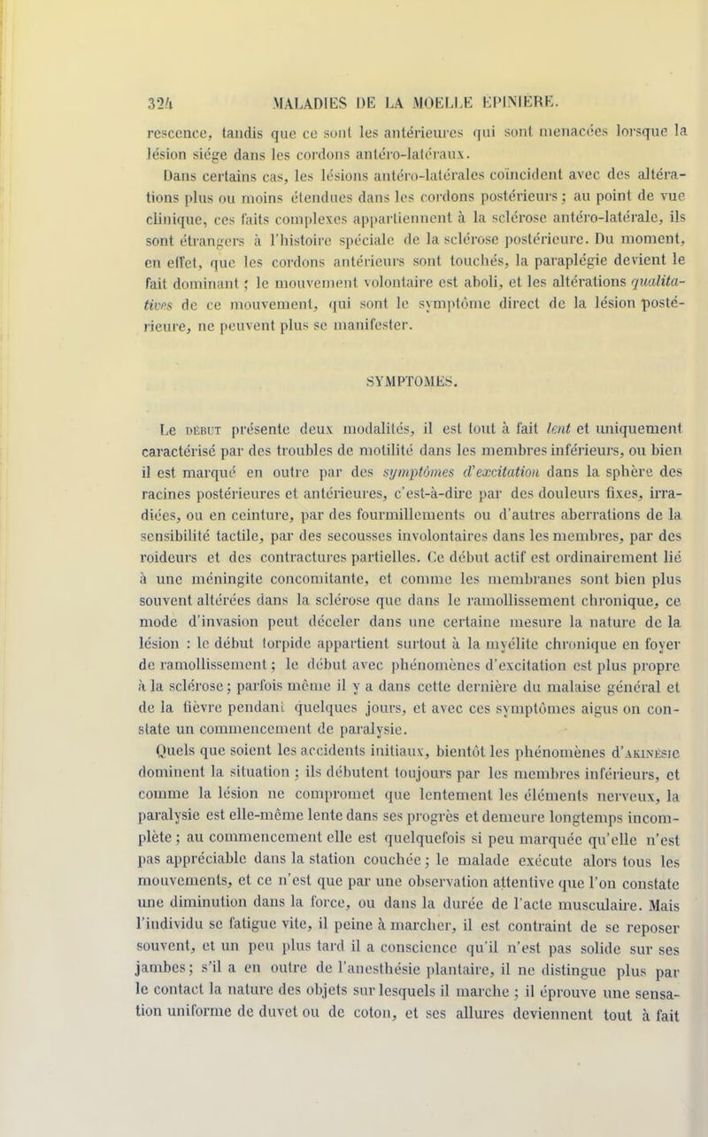 resccnce, tandis que ce soûl les antérieures qui sont menacées lorsque la lésion siège dans les cordons anléro-latéraux. Dans certains cas, les lésions antéro-latérales coïncident avec des altéra- tions plus ou moins étendues dans les cordons postérieurs ; au point de vue clinique, ces laits complexes appartiennent à la sclérose antéro-latérale, ils sont étrangers à l'histoire spéciale de la sclérose postérieure. Du moment, en effet, que les cordons antérieurs sont touchés, la paraplégie devient le fait dominant ; le mouvement volontaire est aboli, et les altérations qualita- tives de ce mouvement, qui sont le symptôme direct de la lésion posté- rieure, ne peuvent plus se manifester. SYMPTOMES. Le début présente deux modalités, il est tout à l'ait lent et uniquement caractérisé par des troubles de motilité dans les membres inférieurs, ou bien il est marqué en outre par des symptômes d'excitation dans la sphère des racines postérieures et antérieures, c'est-à-dire par des douleurs fixes, irra- diées, ou en ceinture, par des fourmillements ou d'autres aberrations de la sensibilité tactile, par des secousses involontaires dans les membres, par des roideurs et des contractures partielles. Ce début actif est ordinairement lié à une méningite concomitante, et comme les membranes sont bien plus souvent altérées dans la sclérose que dans le ramollissement chronique, ce mode d'invasion peut déceler dans une certaine mesure la nature de la lésion : le début torpide appartient surtout à la myélite chronique en foyer de ramollissement ; le début avec phénomènes d'excitation est plus propre à la sclérose ; parfois même il y a dans cette dernière du malaise général et de la fièvre pendant quelques jours, et avec ces symptômes aigus on con- state un commencement de paralysie. Quels que soient les accidents initiaux, bientôt les phénomènes d'AKiNÉsie dominent la situation ; ils débutent toujours par les membres inférieurs, et comme la lésion ne compromet que lentement les éléments nerveux, la paralysie est elle-même lente dans ses progrès et demeure longtemps incom- plète ; au commencement elle est quelquefois si peu marquée qu'elle n'est pas appréciable dans la station couchée ; le malade exécute alors tous les mouvements, et ce n'est que par une observation attentive que l'on constate une diminution dans la force, ou dans la durée de l'acte musculaire. Mais l'individu se fatigue vite, il peine à marcher, il est contraint de se reposer souvent, et un peu plus tard il a conscience qu'il n'est pas solide sur ses jambes ; s'il a en outre de l'anesthésie plantaire, il ne distingue plus par- le contact la nature des objets sur lesquels il marche ; il éprouve une sensa- tion uniforme de duvet ou de coton, et ses allures deviennent tout à fait