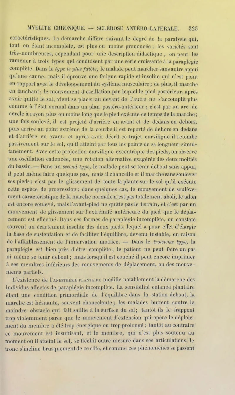 caractéristiques. La démarche diffère suivant le degré de la paralysie qui, tout en étant incomplète, est plus ou moins prononcée ; tes variétés sont très-nombreuses, cependant pour une description didactique , on peut les ramener à trois types qui conduisent par une série croissante à la paraplégie complète. Dans le type le plw faible, le malade peut marcher sans autre appui qu'une canne, mais il éprouve une fatigue rapide et insolite qui n'est point en rapport avec le développement du système musculaire ; de plus, il marche en fauchant; le mouvement d'oscillation par lequel le pied postérieur, après avoir quitté le sol, vient se placer au devant de l'autre ne s'accomplit plus comme à l'état normal dans un plan postéro-antérieur ; c'est par un arc de cercle à rayon plus ou moins long que le pied exécute ce temps de la marche ; une fois soulevé, il est projeté d'arrière en avant et de dedans en dehors, puis arrivé au point extrême de la courbe il est reporté de dehors en dedans et d'arrière en avant, et après avoir décrit ce trajet curviligne il retombe passivement sur le sol, qu'il atteint par tous les points de sa longueur simul- tanément. Avec cette projection curviligne excentrique des pieds, on observe une oscillation cadencée, une rotation alternative exagérée des deux moitiés du bassin.— Dans un second type, le malade peut se tenir debout sans appui, il peut même faire quelques pas, mais il chancelle et il marche sans soulever ses pieds; c'est par le glissement de toute la plante sur le sol qu'il exécute cette espèce de progression ; dans quelques cas, le mouvement de soulève- ment caractéristique de la marche normale n'est pas totalement aboli, le talon est encore soulevé, mais l avant-pied ne quitte pas le terrain, et c'est par un mouvement de glissement sur l'extrémité antérieure du pied que le dépla- cement est effectué. Dans ces formes de paraplégie incomplète, on constate souvent un écartement insolite des deux pieds, lequel a pour effet d'élargir la base de sustentation et de faciliter l'équilibre, devenu instable, en raison de l'affaiblissement de l'innervation motrice. — Dans le troisième type, la paraplégie est bien près d'être complète; le patient ne peut faire un pas ni même se tenir debout ; mais lorsqu'il est couché il peut encore imprimer à ses membres inférieurs des mouvements de déplacement, ou des mouve- ments partiels. L'existence de I'anesthésie plantaire modifie notablement la démarche des individus affectés de paraplégie incomplète. La sensibilité cutanée plantaire étant une condition primordiale de l'équilibre dans la station debout, la marche est hésitante, souvent chancelante ; les malades buttent contre le moindre obstacle qui fait saillie à la surface du sol ; tantôt ils le h appent trop violemment parce que le mouvement d'extension qui opère le déploie- ment du membre a été trop énergique ou trop prolongé ; tantôt au contraire ce mouvement est insuffisant, et le membre, qui n'est plus soutenu au moment où il atteint le sol, se tléchit outre mesure dans ses articulations, le tronc s'incline brusquement de ce côté, et comme ces phénomènes se passent