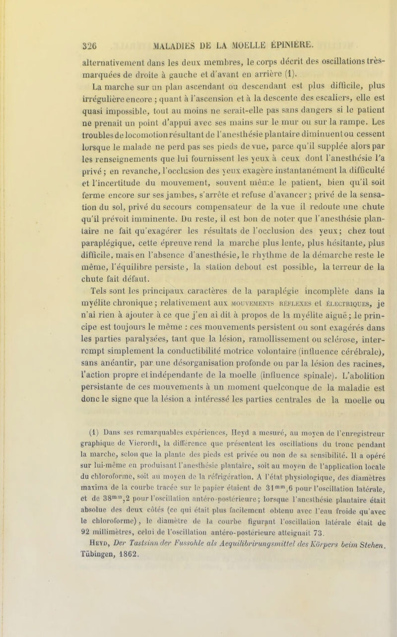 alternativement clans les deux membres, le corps décrit des oscillations très- marquées de droite à gauche et d'avant en arrière (1). La marche sur un plan ascendant ou descendant est plus difficile, plus irrégulière encore ; quant à l'ascension et à la descente des escaliers, elle est quasi impossible, tout au moins ne serait-elle pas sans dangers si le patient ne prenait un point d'appui avec ses mains sur le mur ou sur la rampe. Les troubles de locomotion résultant de l'anesthésie plantaire diminuent ou cessent lorsque le malade ne perd pas ses pieds de vue, parce qu'il supplée alors par les renseignements que lui fournissent les yeux à ceux dont l'anesthésie l'a privé ; en revanche, l'occlusion des yeux exagère instantanément la difficulté et l'incertitude du mouvement, souvent même le patient, bien qu'il soit ferme encore sur ses jambes, s'arrête et refuse d'avancer; privé de la sensa- tion du sol, privé du secours compensateur de la vue il redoute une chute qu'il prévoit imminente. Du reste, il est bon de noter que l'anesthésie plan- taire ne fait qu'exagérer les résultats de l'occlusion des yeux; chez tout paraplégique, cette épreuve rend la marche plus lente, plus hésitante, plus difficile, mais en l'absence d'anesthésie, le rhythme de la démarche reste le même, l'équilibre persiste, la station debout est possible, la terreur de la chute fait défaut. Tels sont les principaux caractères de la paraplégie incomplète dans la myélite chronique ; relativement aux mouvements réflexes et électriques, je n'ai rien à ajouter à ce que j'en ai dit à propos de la myélite aiguë; le prin- cipe est toujours le même : ces mouvements persistent ou sont exagérés dans les parties paralysées, tant que la lésion, ramollissement ou sclérose, inter- rompt simplement la conductibilité motrice volontaire (intluence cérébrale), sans anéantir, par une désorganisation profonde ou par la lésion des racines, l'action propre et indépendante de la moelle (intluence spinale). L'abolition persistante de ces mouvements à un moment quelconque de la maladie est donc le signe que la lésion a intéressé les parties centrales de la moelle ou (1) Dans ses remarquables expériences, Heyd a mesuré, au moyen de l'enregistreur graphique de Vierordt, La différence que présentent les oscillations du tronc pendant la marche, selon que la plante des pieds est privée ou non de sa sensibilité. Il a opéré sur lui-même en produisant l'anesthésie plantaire, soit au moyen de l'application locale du chloroforme, soit au moyen de la réfrigération. A l'état physiologique, des diamètres maxima de la courbe tracée sur le papier étaient de 31mm,6 pour l'oscillation latérale, et de 38mm,2 pour l'oscillation nntéi o postérieure ; lorsque l'anesthésie plantaire était absolue des deux côtés (ce qui était plus facilement obtenu avec l'eau froide qu'avec le chloroforme), le diamètre de la courbe figurant l'oscillation latérale était de 92 millimètres, celui de l'oscillation antéro-posterieurc atteignait 73. Heyd, Der Tastsinn der FussoMe ofe Aequilibrirungsmittel des Kôrpcrs beim Stehen. Tùbiugen, 1862.