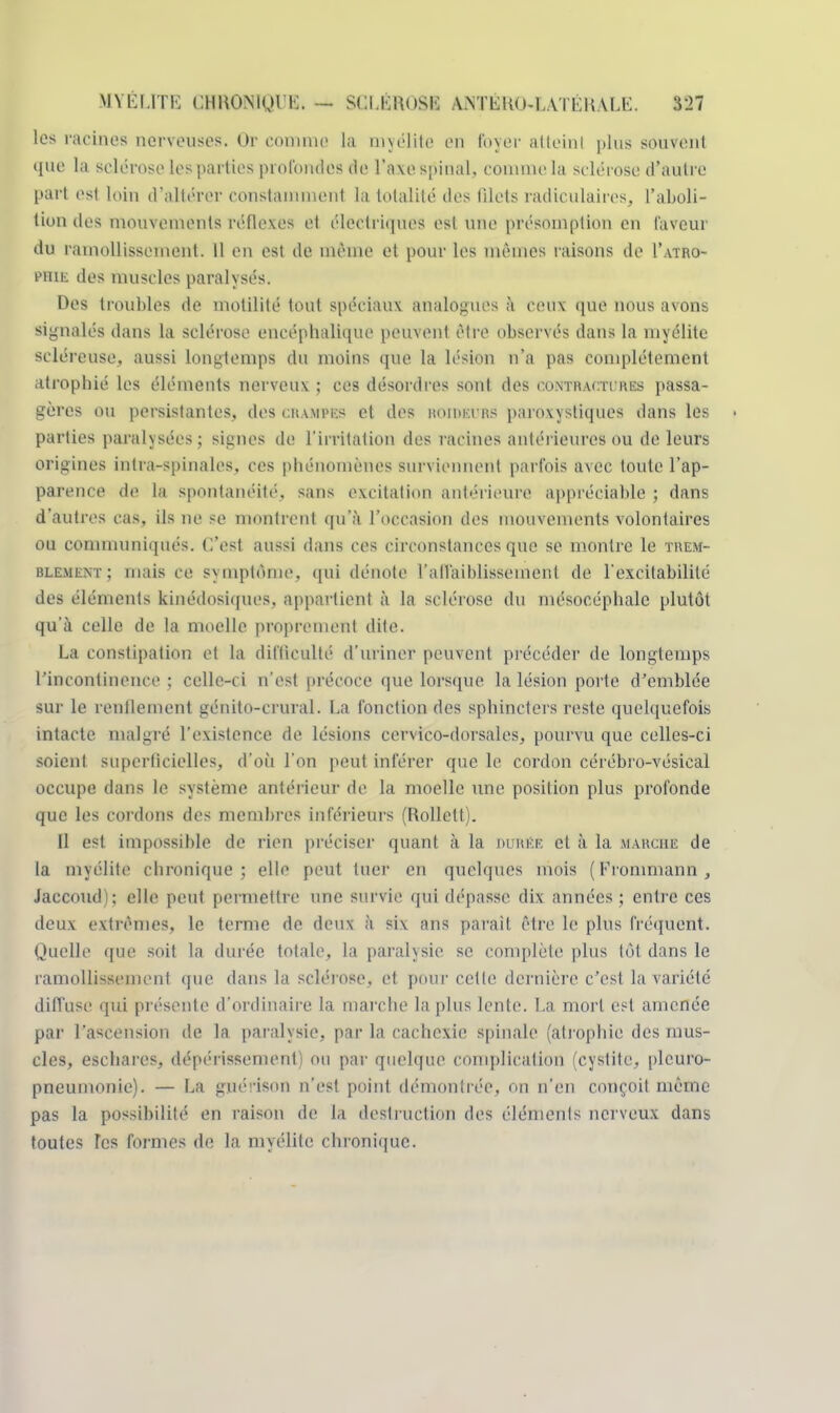 les racines nerveuses. Ur comme la myélite en foyer atteint plus souvent que la sclérose les parties profondés tic l'axe spinal; comme la sclérose d'autre part est loin d'altérer constammenl la totalité des filets radiculaires, l'aboli- tion îles mouvements réflexes et électriques est une présomption en laveur du ramollissement. 11 en est. de même et pour les mêmes raisons de I'atro- phie des muscles paralysés. Des troubles de motilité tout spéciaux analogues à ceux que nous avons signalés dans la sclérose encéphalique peuvent être observés dans la myélite scléreuse, aussi longtemps du moins que la lésion n'a pas complètement atrophié les éléments nerveux ; ces désordres sont des contractures passa- gères ou persistantes, des crampes et des roibeurs paroxystiques dans les • parties paralysées; signes de l'irritation des racines antérieures ou de leurs origines intra-spinales, ces phénomènes surviennent parfois avec toute l'ap- parence de la spontanéité, sans excitation antérieure appréciable ; dans d'autres cas, ils ne se montrent qu'à l'occasion des mouvements volontaires ou communiqués. C'est aussi dans ces circonstances que se montre le trem- rlement; mais ce symptôme, qui dénote raffaiblissement de l'excitabilité des éléments kinédosiques, appartient à la sclérose du mésocéphalc plutôt qu'à celle de la moelle proprement dite. La constipation et la difficulté d'uriner peuvent précéder de longtemps rincontinence ; celle-ci n'est précoce que lorsque la lésion porte d'emblée sur le renflement génito-crural. La fonction des sphincters reste quelquefois intacte malgré l'existence de lésions cervieo-dorsales, pourvu que celles-ci soient superficielles, d'où l'on peut inférer que le cordon cérébro-x'ésieal occupe dans le système antérieur de la moelle une position plus profonde que les cordons des membres inférieurs (Rollett). Il est impossible de rien préciser quant à la durer et à la marche de la myélite chronique; elle peut tuer en quelques mois ( Fronimann , Jaccoud); elle peut permettre une survie qui dépasse dix années ; entre ces deux extrêmes, le ternie de deux à six ans paraît être le plus fréquent. Quelle que soit la durée totale, la paralysie se complète plus tôt dans le ramollissement que dans la sclérose, et pour cette dernière c'est la variété diffuse qui présente d'ordinaire la marche la plus lente. La mort est amenée par l'ascension de la paralysie, par la cachexie spinale (atrophie des mus- cles, eschares, dépérissement) ou par quelque complication (cystite, plcuro- pneumonie). — La guérison n'est point démontrée, on n'en conçoit même pas la possibilité en raison de la destruction des éléments nerveux dans toutes les formes de la myélite chronique.