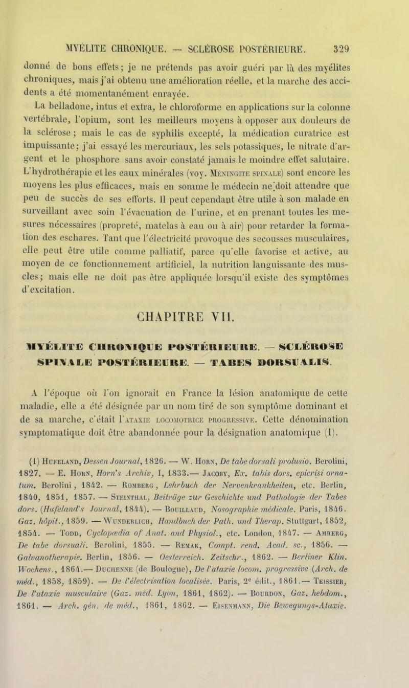 donné de bons effets ; je ne prétends pas avoir guéri par là des myélites chroniques, mais j'ai obtenu une amélioration réelle, et la marche des acci- dents a été momentanément enrayée. La belladone, intus et extra, le chloroforme en applications sur la colonne vertébrale, l'opium, sont les meilleurs moyens à opposer aux douleurs de ta sclérose ; mais le cas de syphilis excepté, la médication curatrice est impuissante; j'ai essayé les inercuriaux, les sels potassiques, le nitrate d'ar- gent et le phosphore sans avoir constaté jamais le moindre effet salutaire. L'hydrothérapie etles eaux minérales (voy. Mkmnoitk sm\ lle) sont encore les moyens les plus efficaces, mais en somme le médecin ne\loit attendre que peu de succès de ses efforts. Il peut cependant être utile à son malade en surveillant avec soin l'évacuation de l'urine, et en prenant toutes les me- sures nécessaires (propreté, matelas à eau ou à air) pour retarder la forma- tion des eschares. Tant que l'électricité provoque des secousses musculaires, elle peut être utile comme palliatif, parce qu'elle favorise et active, au moyen de ce fonctionnement artificiel, la nutrition languissante des mus- cles ; mais elle ne doit pas être appliquée lorsqu'il existe des symptômes d'excitation. CHAPITRE VII. MYÉLITE CHRONIQUE POSTÉRIEURE. — SE LÉ ROSE SPINALE POSTÉRIEURE. — TIRES OORSUAXIS. A l'époque où l'on ignorait en France la lésion anatomique de cette maladie, elle a été désignée par un nom tiré de son symptôme dominant et de sa marche, c'était I'ataxik locomotrice progressive. Cette dénomination symptomatique doit être abandonnée pour la désignation anatomique (1), (1) Hi'kelaxd, Dessin Journal, 1820. — W. Horn, De tabedorsali prolusio. Berolini, 1827. —E. Hokn, Horn's Archiv, I, 1833.— Jacoby, Ex. ta bis dors, epicrisi orna- tum. Berolini, 1842. — Rombkih; , Lehrbuch der Nervenkrankheiten, etc. Berlin, 1840, 1851, 1857. — Stf.ixthai., Beitriige zur Gcschichte und. Pathologie der Tabès dors. (Hufeland's Journal, 1844). — Bouillaud, Nosographie médicale. Paris, 1846. Gaz. hôpit.. 1859. —Wunderlich, Handbuch der Pat h. und Therap. Stuttgart, 1852, 1854. — Todd, Cyclopredia of Anat. and Physiol., etc. London, 1847. — Amrerg, De tabe dorsuali. Berolini, 1855. — Remak, Compt. rend. Acad. se., 1856. — Galvanotherapie. Berlin, 1856. — Oesterreicli. Zeitsr.hr., 1862. — lier/iner Klin. Wochens., 1864.— Dit.iiex.xe (de Boulogne), De Tatarie locom. progressive (Arch. de ■méd., 1858, 1859). — De Té/ectrisation localisée. Paris, 2e étlit., 1861.— Tëissier, De l'ataxie musculaire (Gaz. méd. Lyon, 1861, 1862). — Bourdon, Gaz. hebdom., 1861. — Are/i. gén. de méd., 1861, 1862. — Kisf.xmax.x, Die Hcmeguugs-Ataxie.