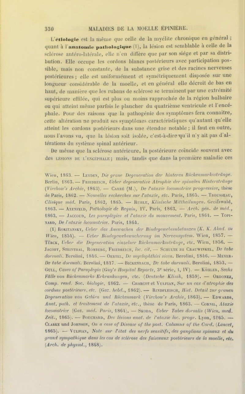 LV-tioiogic est la même que celle de la myélite chronique en général ; faanl à lanatomle pathologique (I), la lésion es1 semblable à colle de la sclérose antéro-latérale. elle n'en diffère que par son siège et par sa distri- bution. Elle occupe les cordons blancs postérieurs avec participation pos- sible, niais non constante, de la substance grisa et des racines nerveuses postérieures ; elle est uniformément et symétriquement disposée sur une longueur considérable de la moelle, et en général elle décroit de bas en haut, de manière que les rubans de sclérose se terminent par une cxlrémité supérieure effilée, qui est plus ou moins rapprochée de la région bulbaire ou qui atteint même parfois le plancher du quatrième ventricule et l'encé- phale. Pour des raisons que la pathogénic des symptômes fera connaître, cette altération ne produit ses symptômes caractéristiques qu'autant qu'elle atteint les cordons postérieurs dans une étendue notable ; il faut en outre, nous l'avons vu, que la lésion soit isolée, c'est-à-dire -qu'il n'y ait pas d'al- térations du système spinal antérieur. De même que la sclérose antérieure, la postérieure coïncide souvent avec des lkskws m l'khcéphalbî mais, tandis que dans la première maladie ces Wien, 1863. — Leyden, Die graue Degeneration der hinteren Riickenmarksstrânge. Berlin, 18(13.— Friedreicii, Ueber degenerative Atrophie der spiualen Hinterstriinge (Virchou)'s Archiv, 1863). — Carré (M.), De l'ataxie locomotrice progressive, thèse tle Paris, 1862. — Nouvelles recherches sur l'ataxie, etc. Paris, 1865. — Trousseau, Clinique méd. Paris, 1862, 1865. — Ruhxe, Klinische Mitthcilungen. Greifswald, 1863. — Axenfeld, Pathologie de Requin, IV. Paris, 1863t — Arch. gèn. de méd., 1863. — Jaccoud, Les paraplégies et l'ataxie du mouvement. Paris, 1864. — Topi- nard, De l'ataxie locomotrice. Paris, 1864. (1) Rokitansky, Ueber das Auswachen der Bindegewebssubstanzen (K. K. Akad. zu Wien, 1854). — Ueber Biadegowebswuchcrung im Nervensystem. Wien, 1857. — TiiitCK, Ueber die Degeneration einzeîner Riickenmarksstrânge, etc. Wien, 1856. — Jacoby, Steinthàl, Rombebg, Friedreich, loc. cit. — Schulte zu Craiïwinkel, De tobe dorsuali. Bcrolini, 1846. — Oertel, De myelophthisi sicca. Berolini, 1846. —Meyer* De tube dorsuali. Bcrolini, 1847. — Bickenracii, De tabe dorsuali. Berolini, 1853. — Gull, Cases of Paraplrgin (Guy's Hospital Reports, 3e série, t, IV). — Kouler, Sechs Fulle von Rûckenmarks-Erkrankungen, etc. {Deutsche Ktiuik, 1859). — Ordonez, Comp. rend. Soc. biologie, 1862. — Ciiarcot et Vulpian, Sur un cas d'atrophie des cordons postérieurs, etc. {Gaz. hebd., 1862).— Rindfleiscii, Hist. Détail zur grauen Degeneration von Gehim und Rùckenmark (Virchow's Archiv, 1863). — Edwards, Anat. path. et traitement de l'ataxie, etc., thèse de Paris, 1863. — Cornil, Ataxie locomotrice (Gaz. méd. Paris, 1864). — Skoda, Ueber Tabès dorsalis (Wien. med. Zeit., 1865). — Bouchard, Des lésions anat. de l'ataxie loc. progr. Lyon, 1S65. — Clarke und Johnson, On a case of Discase of ihepost. Columns of the Cord. (Lancet, 1865). — Vi'lpian, Note sur l'état des nerfs sensitifs, des ganglions spinaux et du grand sympathique dans les cas de sclérose des faisceaux postérieurs de la moelle, etc. (Arch. de physiol., 1868).