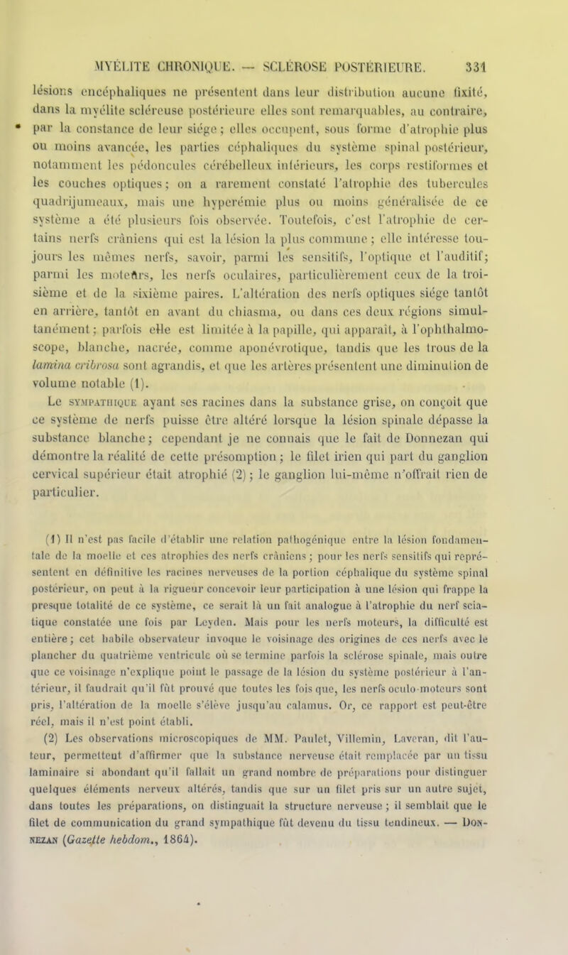 lésions encéphaliques ne présentent dans leur distribution aucune fixité, dans la myélite scléreuse postérieure elles sont remarquables, au contraire, • par la constance de leur siège; elles occupent, sous tonne d'atrophie plus ou moins avancée, les parties céphaliques du système spinal postérieur, notamment les pédoncules cérébelleux inférieurs, les corps restiformcs et les couches optiques ; on a rarement constaté l'atrophie des tubercules quadrijumeaux, mais une hyperémie plus ou moins généralisée de ce système a été plusieurs fois observée. Toutefois, c'est l'atrophie de cer- tains nerfs crâniens qui est la lésion la plus commune ; elle intéresse tou- jours les mêmes nerfs, savoir, parmi les sensitifs, l'optique et l'auditif; parmi les moteûrs, les nerfs oculaires, particulièrement ceux de la troi- sième et de la sixième paires. L'altération des nerfs optiques siège tantôt en arrière, tantôt en avant du chiasma, ou dans ces deux régions simul- tanément ; parfois elle est limitée à la papille, qui apparaît, à l'ophlhalmo- scope, blanche, nacrée, comme aponévrotique, tandis que les trous de la lamina cribrosa sont agrandis, et que les artères présentent une diminution de volume notable (1). Le sympathique ayant ses racines dans la substance grise, on conçoit que ce système de nerfs puisse être altéré lorsque la lésion spinale dépasse la substance blanche ; cependant je ne connais que le fait de Donnezan qui démontre la réalité de cette présomption ; le filet iricn qui part du ganglion cervical supérieur était atrophié (2) ; le ganglion lui-même n'offrait rien de particulier. (1) Il n'est pas facile d'établir une relation palhogénique entre La lésion fondamen- tale do la moelle et ces atrophies des nerfs crâniens ; pour les nerfs sensitifs qui repré- sentent en définitifs les racines nerveuses de la portion céphaliquc du système spinal postérieur, on peut à la rigueur concevoir leur participation à une lésion qui frappe la presque totalité de ce système, ce serait là un fait analogue à l'atrophie du nerf scia- tique constatée une fois par Leyden. Mais pour les nerfs moteurs, la difficulté est entière ; cet habile observateur invoque le voisinage des origines de ces nerfs avec le plancher du quatrième ventricule où se termine parfois la sclérose spinale, mais outre que ce voisinage n'explique point le passage de la lésion du système postérieur à l'an- térieur, il faudrait qu'il fût prouvé que toutes les fois que, les nerfs oculo moteurs sont pris, l'altération de la moelle s'élève jusqu'au calamus. Or, ce rapport est peut-être réel, mais il n'est point établi. (2) Les observations microscopiques de MM. Paulet, Villemin, Laveran, dit l'au- teur, permelteut d'affirmer que la substance nerveuse était remplacée par un tissu laminaire si abondant qu'il fallait un grand nombre de préparations pour distinguer quelques éléments nerveux altérés, tandis que sur un Blet pris sur un autre sujet, dans toutes les préparations, on distinguait la structure nerveuse; il semblait que le filet de communication du grand sympathique fût devenu du tissu tendineux. — Don- neza.n {Gazette hebdom., 1864).