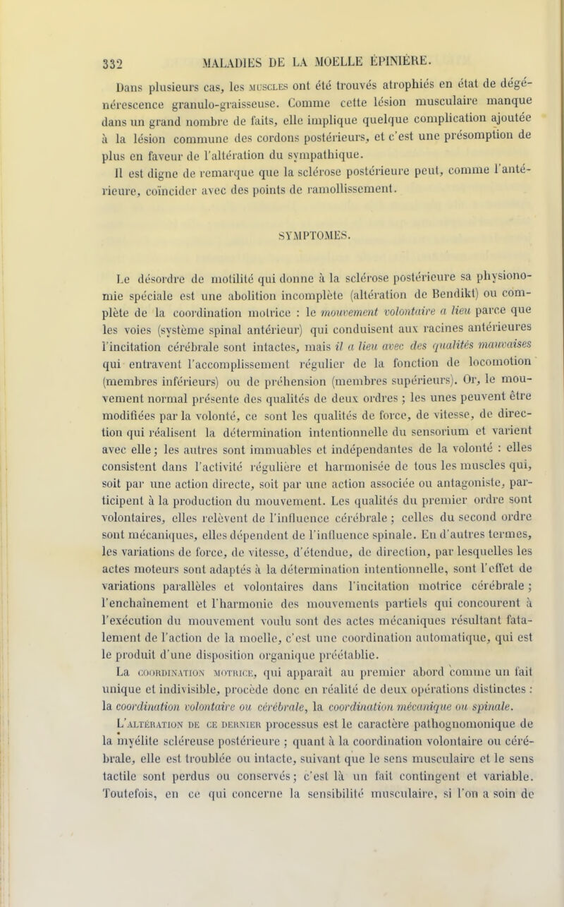 Dans plusieurs cas, les m scles ont été trouvés atrophiés en état de dégé- nérescence granulo-graisseuse. Comme cette lésion musculaire manque dans un grand nombre de faits, elle implique quelque complication ajoutée à la lésion commune des cordons postérieurs, et c'est une présomption de plus en faveur de l'altération du sympathique. Il est digne de remarque que la sclérose postérieure peut, comme l'anté- rieure, coïncide!' avec des points de ramollissement. SYMPTOMES. Le désordre de molilité qui donne à la sclérose postérieure sa physiono- mie spéciale est une abolition incomplète (altération de Bendikt) ou com- plète de la coordination motrice : le mouvement volontaire a lieu parce que les voies (système spinal antérieur) qui conduisent aux racines antérieures l'incitation cérébrale sont intactes, mais il a lieu avec des qualités mauvaises qui entravent l'accomplissement régulier de la fonction de locomotion (membres inférieurs) ou de préhension (membres supérieurs). Or, le mou- vement normal présente des qualités de deux ordres ; les unes peuvent être modifiées par la volonté, ce sont les qualités de force, de vitesse, de direc- tion qui réalisent la détermination intentionnelle du sensorium et varient avec elle ; les autres sont immuables et indépendantes de la volonté : elles consistent dans l'activité régulière et harmonisée de tous les muscles qui, soit par une action directe, soit par une action associée ou antagoniste, par- ticipent à la production du mouvement. Les qualités du premier ordre sont volontaires, elles relèvent de l'influence cérébrale ; celles du second ordre sont mécaniques, elles dépendent de l'influence spinale. En d'autres termes, les variations de force, de vitesse, d'étendue, de direction, par lesquelles les actes moteurs sont adaptés à la détermination intentionnelle, sont l'effet de variations parallèles et volontaires dans l'incitation motrice cérébrale ; l'enchaînement et l'harmonie des mouvements partiels qui concourent à l'exécution du mouvement voulu sont des actes mécaniques résultant fata- lement de l'action de la moelle, c'est une coordination automatique, qui est le produit d'une disposition organique préétablie. La coordination motrice, qui apparaît au premier abord comme un fait unique et indivisible, procède donc en réalité de deux opérations distinctes : la coordination volontaire ou cérébrale, la coordination mécanique ou spinale. L'altération de ce dernier processus est le caractère pathognomonique de la myélite scléreuse postérieure ; quant à la coordination volontaire ou céré- brale, elle est troublée ou intacte, suivant que le sens musculaire et le sens tactile sont perdus ou conservés; c'est là un fait contingent et variable. Toutefois, en ce qui concerne la sensibilité musculaire, si l'on a soin de