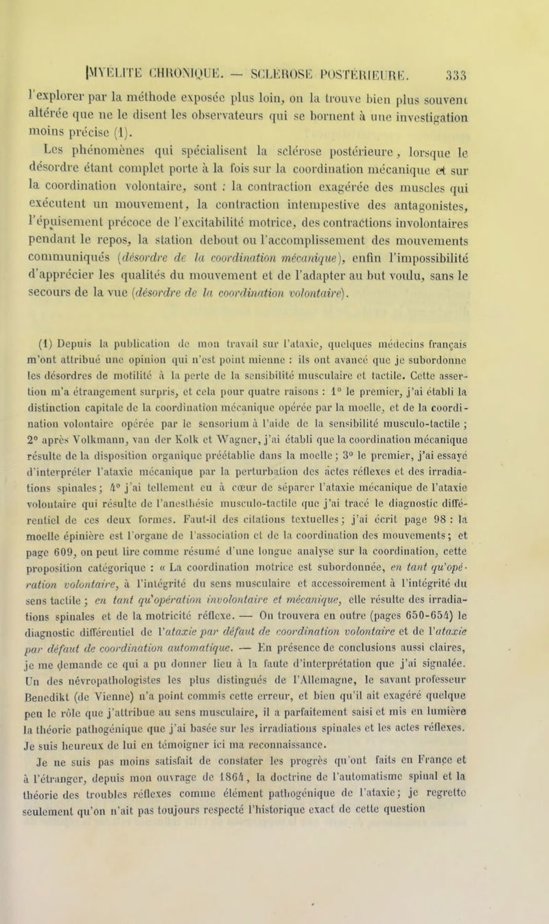 l'explorer par la méthode exposée plus loin, on la trouve bien plus souvent altérée que ne le disent les observateurs qui se bornent à une investigation moins précise (1). Les phénomènes qui spécialisent la sclérose postérieure, lorsque le désordre étant complet porte à la t'ois sur la coordination mécanique et sur la coordination volontaire, sont ; la contraction exagérée des muscles qui exécutent un mouvement, la contraction intempestive des antagonistes, l'épuisement précoce de l'excitabilité motrice, des contractions involontaires pendant le repos, la station debout ou l'accomplissement des mouvements communiqués (desordre de la coordination mécanique), enfin l'impossibilité d'apprécier les qualités du mouvement et de l'adapter au but voulu, sans le secours de la vue (désordre de la coordination volontaire). (1) Depuis la publication de mou travail sur l'ataxie, quelques médecins français m'ont attribué une opinion qui n'est point mienne : ils ont avancé que je subordonne les desordres de motilité à la perte de la sensibilité musculaire et tactile. Cette asser- tion m'a étrangement surpris, et cela pour quatre raisons : 1° le premier, j'ai établi la distinction capitale de la coordination mécanique opérée par la moelle, et de ta coordi- nation volontaire opérée par le sensorium à l'aide de la sensibilité musculo-tactile ; 2° après Volkmann, van der Kolk et Wagner, j'ai établi que la coordination mécanique résulte de la disposition organique préétablie dans la moelle ; 3° le premier, j'ai essayé d'interpréter l'ataxic mécanique par la perturbation des actes réflexes et des irradia- tions spinales; 4° j'ai tellement eu à cœur de séparer l'ataxie mécanique de l'ataxie volontaire qui résulte de l'anesthésic musculo-tactile que j'ai tracé le diagnostic diffé- rentiel de ces deux formes. Faut-il des citations textuelles; j'ai écrit page 98: la moelle épinière est l'organe de l'association et de la coordination des mouvements; et page 609, on peut lire comme résumé d'une longue analyse sur la coordination, cette proposition catégorique : « La coordination motrice est subordonnée, en tant qu'opé- ration volontaire, à l'intégrité du sens musculaire et accessoirement à l'intégrité du sens tactile ; en tant qu'opération involontaire et mécanique, elle résulte des irradia- tions spinales et de la motricité réflexe. — On trouvera en outre (pages 650-G54) le diagnostic différentiel de Yataxie par défaut de coordination volontaire et de l'ataxie par défaut de coordination automatique. — En présence de conclusions aussi claires, je me demande ce qui a pu donner lieu à la faute d'interprétation que j'ai signalée. Un des névropatbologistes les plus distingués de l'Allemagne, le savant professeur Benedikt (de Vienne) n'a point commis cette erreur, et bien qu'il ait exagéré quelque peu le rôle que j'attribue au sens musculaire, il a parfaitement, saisi et mis en lumière la théorie patliogénique que j'ai basée sur les irradiations spinales et les actes réflexes. Je suis heureux de lui en témoigner ici ma reconnaissance. Je ne suis pas moins satisfait de constater les progrès qu'ont faits en France et à l'étranger, depuis mon ouvrage de 18G4, la doctrine de l'automatisme spinal et la théorie des troubles réflexes comme élément pathogénique de l'ataxie ; je regrette seulement qu'on n'ait pas toujours respecté l'historique exact de cette question