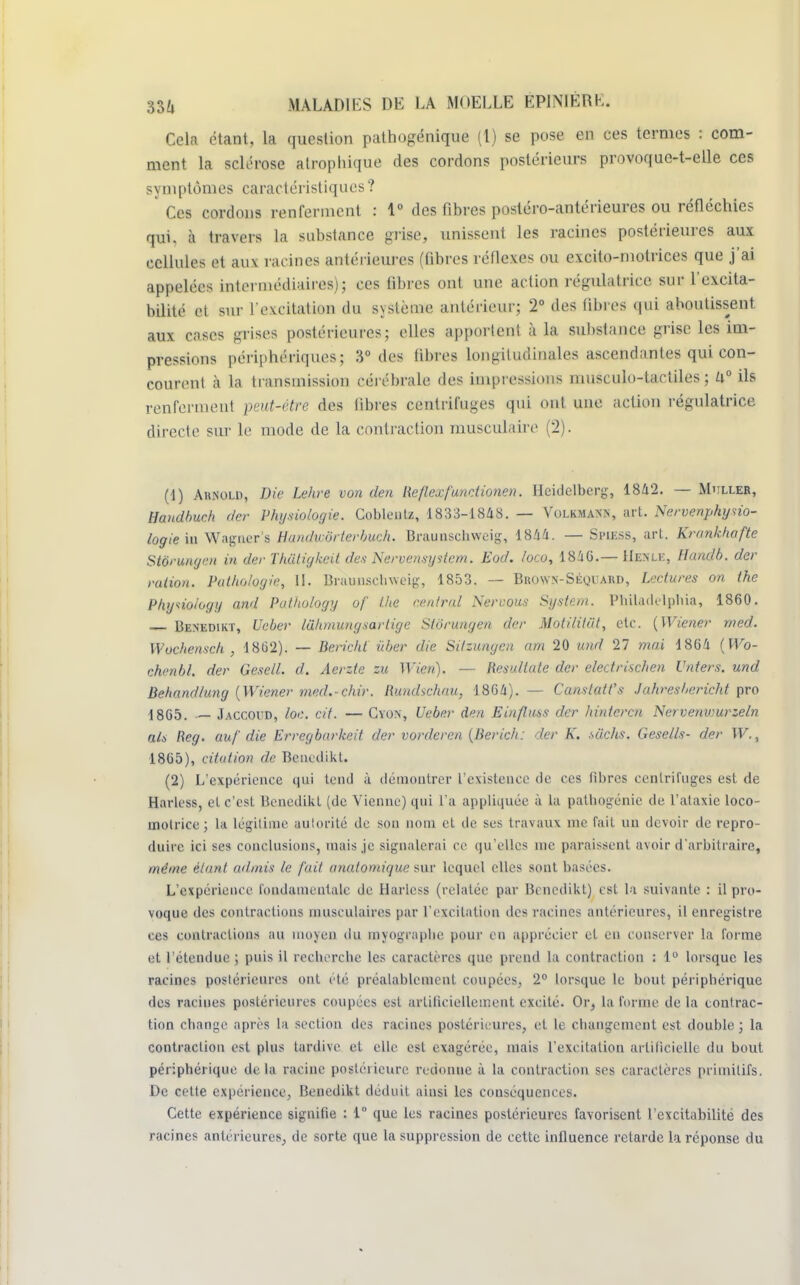Cela étant, la question pathogénique (1) se pose en ces termes : com- ment la sclérose alrophique des cordons postérieurs provoque-t-elle ces symptômes caractéristiques ? Ces cordons renferment : 1° des fibres postéro-antérieures ou réfléchies qui. à travers La substance grise, unissent les racines postérieures aux cellules et aux rat ines antérieures (fibres réflexes ou excito-motrices que j'ai appelées intermédiaires); ces fibres ont une action régulatrice sur l'excita- bilité et sur l'excitation du système antérieur; 2° des fibres qui aboutissent aux cases grises postérieures; elles apportent à la subslance grise les im- pressions périphériques5 3° des libres longitudinales ascendantes qui con- courent à la transmission cérébrale des impressions musculo-tactiles ; i\° ils renferment peut-être des libres centrifuges qui ont une action régulatrice directe sur le mode de la contraction musculaire (2). (4) An.NOLD, Die Lehre von den Reflexf'unetionen. Hcidelbcrg, 1842. — Muller, Handbuch der Physiologie. Coblentz, 1833-1848. — Volkmaxn, art. Nervenphyno- logie'm Wagner's Handwôrterbuch. Braunschweig, 1844. — Spiess, art. Kranklwfte Stôrungcn in der Thatigkcit des Nervensystem. Eod. /oco, 1846.— Henle, Handb. der ration. Pathologie, 11. Brauuscliweig, 1853. — Bhown-Séquard, Lectures on the Phyiioioyy and Pathology of the rentrai Nervous System. Philadelphia, 1860. Benedikt, Ueber luhmungsarlige Stôrungen der Moti/itvt, etc. (Wiener med. Wochensch , 1862). — Bericht iiber die Silzungcn am 20 und 27 mai 1864 (Wo- chenbl. der Gesell. d. Aerzte zu Wien). — Resultate der electrischen Vnters. und Behandlung (Wiener med.-chir. Rundschau, 1864).— Canstatt's Jahresbericht pro 1865. — Jaccoud, loe. cit. — Cyon, Ueber den Einfluss der hinteren Nervetiwurzeln ais Reg. auf die Erregbarkeit der vorderen (lierich: der K. suchs. Gesells- der W., 1865), citation de Benedikt. (2) L'expérience qui tend à démontrer l'existence de ces fibres centrifuges est de Harless, et c'est Benedikt (de Vienne) qui l'a appliquée à la pathogénie de l'ataxie loco- motrice ; la légitime aulorité de son nom et de ses travaux me fait un devoir de repro- duire ici ses conclusions, mais je signalerai ce qu'elles me paraissent avoir d'arbitraire, même étant admis le fait anatomique sur lequel elles sont basées. L'expérience fondamentale de Harless (relatée par Benedikt) est la suivante : il pro- voque des contractions musculaires par l'excitation des racines antérieures, il enregistre ces contractions au moyen du myograplie pour en apprécier et en conserver la forme et l'étendue ; puis il recherche les caractères que prend la contraction : 1° lorsque les racines postérieures ont été préalablement coupées, 2° lorsque le bout périphérique des racines postérieures coupées est artificiellement excité. Or, la forme de la contrac- tion change après la section des racines postérieures, et le changement est double ; la contraction est plus tardive et elle est exagérée, mais l'excitation artificielle du bout périphérique de la racine postérieure redonne à la contraction ses caractères primitifs. De cette expérience, Benedikt déduit ainsi les conséquences. Cette expérience signifie : 1° que les racines postérieures favorisent l'excitabilité des racines antérieures, de sorte que la suppression de cette influence retarde la réponse du