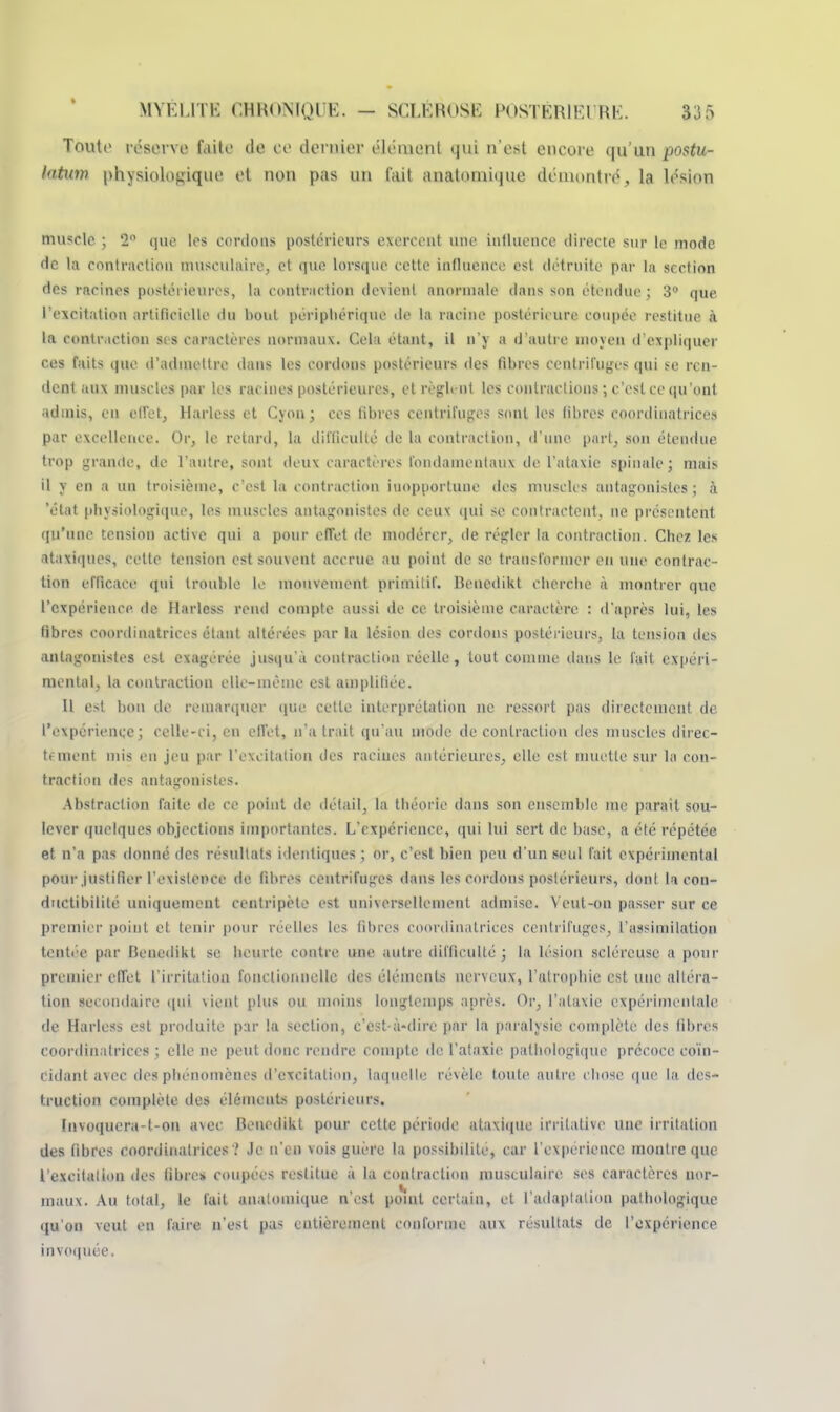 Toute résol ve faite de ce dernier élément qui n'est encore qu'un postu- httwn physiologique et non pas un t'ait anatnmique démontré, la lésion muscle ; 2° que les cordons postérieurs exercent une influence directe sur le mode de la contraction musculaire, et que lorsque cette influence est détruite par la section des racines postérieures, la contraction devient anormale dans son étendue ; 3° que l'excitation artificielle du bout périphérique de la racine postérieure coupée restitue à la contraction sis caractères normaux. Cela étant, il n'y a d'autre moyen d'expliquer ces faits que d'admettre dans les cordons postérieurs des fibres centrifuges qui se ren- dent aux muscles par les racines postérieures, et règlent les contrariions ; c'est ce qu 'ont admis, en effet, Harless et Cyon; ces libres centrifuges sont les fibres coordinatrices par excellence. Or, le retard, la difficulté de la contraction, d'une pari, son étendue trop grande, de l'autre, sont deux caractères fondamentaux de l'ataxie spinale ; mais il y en a un troisième, c'est la contraction inopportune des muscles antagonistes; à 'état physiologique, les muscles antagonistes de ceux qui se contractent, ne présentent qu'une tension active qui a pour effet de modérer, de régler la contraction. Chez les ataxiques, cette tension est souvent accrue au point de se transformer eu une contrac- tion efficace qui trouble le mouvement primitif. Benedikt cherche à montrer que l'expérience de Harless rend compte aussi de ce troisième caractère : d'après lui, les fibres coordinatrices étant altérées par la lésion des cordons postérieurs, la tension des antagonisles est exagérée jusqu'à contraction réelle, tout comme dans le fait expéri- mental, la contraction elle-même est amplifiée. Il est bon de remarquer que cette interprétation ne ressort pas directement de l'expérience; celle-ci, en effet, n'a trait qu'au mode de contraction des muscles direc- tement mis en jeu par l'excitation des raciues antérieures, elle est muette sur la con- traction des antagonistes. Abstraction faite de ce point de détail, la théorie dans son ensemble me parait sou- lever quelques objections importantes. L'expérience, qui lui sert de base, a été répétée et n'a pas donné des résultats identiques ; or, c'est bien peu d'un seul fait expérimental pour justifier l'exislence de fibres centrifuges dans les cordons postérieurs, dont la con- ductibilité uniquement centripète est universellement admise. \ eut-on passer sur ce premier point et tenir pour réelles les fibres coordinatrices centrifuges, l'assimilation tentée par Benedikt se heurte contre une autre difficulté; la lésion seléreusc a pour premier effet l'irritation fonctionnelle des éléments nerveux, l'atrophie est une altéra- tion secondaire qui vient plus ou moins longtemps après. Or, l'ataxie expérimentale de Harless est produite par la section, c'est-à-dire par la paralysie complète des fibres coordinatrices ; elle ne peut donc rendre compte de l'ataxie pathologique précoce coïn- cidant avec des phénomènes d'excitation, laquelle révèle toute autre chose que la des- truction complète des éléments postérieurs. Invoquera-t-on avec Benedikt pour cette période ataxique irritative une irritation des fibres coordinatrices '.' Je n'en vois guère la possibilité, car l'expérience montre que l'excitaiiou des libre* coupées restitue à la contraction musculaire ses caractères nor- maux. Au total, le fait analomique n'est pomt certain, et l'adaptation pathologique qu'on veut en faire n'est pas entièrement conforme aux résultats de l'expérience invoquée.