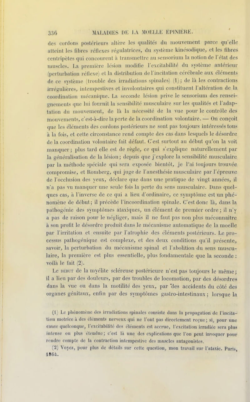 des cordons postérieurs altère les qualités du mouvement parce qu'elle atteint les libres réflexes régulatrices, du système kinésodique, et les fibres centripètes qui concourent à transmettre au sensorium la notion de l'état des muselés. La première lésion modifie l'excitabilité du système antérieur (perturbation réflexe) et la distribution de l'incitation cérébrale aux éléments de ce système (trouble des irradiations spinales) (1); de là les contractions irrégulières, intempestives et involontaires qui constituent l'altération de la coordination mécanique. La seconde lésion prive le sensorium des rensei- gnements <pie lui fournit la sensibilité musculaire sur les qualités et l'adap- tation du mouvement, de là la nécessité de la vue pour le contrôle des mouvements, c'est-à-dire la perte de la coordination volontaire. — On conçoit que les éléments des cordons postérieurs ne sont pas toujours intéressés tous à la fois, et cette circonstance rend compte des cas dans lesquels le désordre de la coordination volontaire fait défaut. C'est surtout au début qu'on la voit manquer; plus tard elle est de règle, ce qui s'explique naturellement par la généralisation de la lésion; depuis que j'explore la sensibilité musculaire par la méthode spéciale qui sera exposée bientôt, je l'ai toujours trouvée compromise, et Komberg, qui juge de l'anesthésie musculaire par l'épreuve de l'occlusion des yeux, déclare que dans une pratique de vingt années, il n'a pas vu manquer une seule fois la perte du sens musculaire. Dans quel- ques cas, à l'inverse de ce qui a lieu d'ordinaire, ce symptôme est un phé- nomène de début ; il précède l'incoordination spinale. C'est donc là, dans la pathogénie des symptômes ataxiques, un élément de premier ordre ; il n'y a pas de raison pour le négliger, mais il ne faut pas non plus méconnaître à son profit le désordre produit dans le mécanisme automatique de la moelle par l'irritation et ensuite par l'atrophie des éléments postérieurs. Le pro- cessus pathogénique est complexe, et des deux conditions qu'il présente, savoir, la perturbation du mécanisme spinal et l'abolition du sens muscu- laire, la première est plus essentielle, plus fondamentale que la seconde : voilà le fait (2). Le débi t de la myélite scléreuse postérieure n'est pas toujours le même; il a lieu par des douleurs, par des troubles de locomotion, par des désordres dans la vue ou dans la motilité des yeux, par des accidents du côté des organes génitaux, enfin par des symptômes gastro-intestinaux ; lorsque la (1) Le phénomène des irradiations spinales consiste dans la propagation de l'incita- tion motrice à des éléments nerveux qui ne l'ont pas directement reçue; si, pour une cause quelconque, l'excitabilité des éléments est accrue, l'excitation irradiée sera plus intense ou plus étendue; c'est là une des explications que l'on peut invoquer pour rendre compte de la contraction intempestive des muscles antagonistes. (2) Voyez, pour plus de détails sur cette question, mon travail sur l'ataxie. Pari>, 1864.