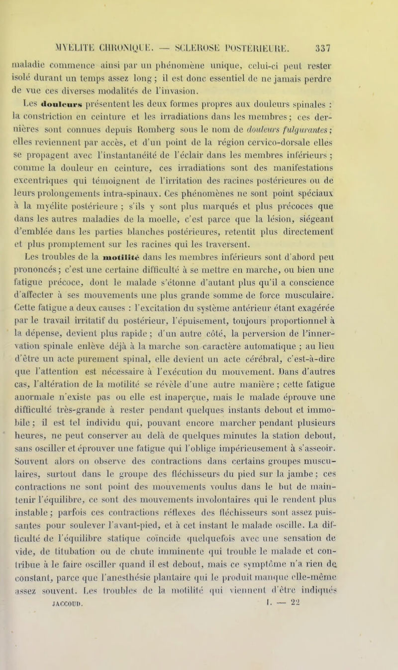 maladie commence ainsi par un phénomène unique, celui-ci peut tester isolé durant nn temps assez long; il est donc essentiel de ne jamais perdre de vue ces diverses modalités de l'invasion. Les douleurs présentent les deux tonnes propres aux douleurs spinales : la constriction en ceinture et les irradiations dans les membres ; ces der- nières sonl connues depuis Eiomberg sous le nom de douleurs fulgurantes ; elles reviennent par aeeès, et d'un point de la région cervico-dorsale elles se propagent avec l'instantanéité de l'éclair dans les membres inférieurs j comme la douleur en ceinture, ces irradiations sont des manifestations excentriques qui témoignent de l'irritation des racines postérieures ou de leurs prolongements intra-spinaux. Ces phénomènes ne sont point spéciaux à la myélite postérieure ; s'ils \ sont plus marqués et plus précoces que dans les autres maladies de la moelle, c'est parce que la lésion, siégeant d'emblée dans les parties blanches postérieures, retentit plus directement et plus promptement sur les racines qui les traversent. Les troubles de la motilitë dans les membres inférieurs sont d'abord peu prononcés; c'est une certaine difficulté à se mettre en marche, ou bien une fatigue précoce, dont le malade s'étonne d'autant plus qu'il a conscience d'affecter à ses mouvements une plus grande somme de force musculaire. Cette fatigue a deux causes : l'excitation du système antérieur étant exagérée par le travail irritatif du postérieur, l'épuisement, toujours proportionnel à la dépense, devient plus rapide; d'un autre côté, la perversion de l'inner- vation spinale enlève déjà à la marche son caractère automatique; au lieu d'être un acte purement spinal, elle devient un acte cérébral, c'est-à-dire que l'attention est nécessaire à l'exécution du mouvement. Dans d'autres cas, l'altération de la inutilité se révèle d'une autre manière ; cette fatigue anormale n'existe pas ou elle est inaperçue, niais le malade éprouve une difficulté très-grande à l'ester pendant quelques instants debout et immo- bile ; il est tel individu qui, pouvant encore marcher pendant plusieurs heures, ne peut conserver au delà de quelques minutes la station debout, sans osciller et éprouver une fatigue qui l'oblige impérieusement à s'asseoir. Souvent alors on observe des contractions dans certains groupes muscu- laires, surtout dans le groupe des fléchisseurs du pied sur la jambe : ces contractions ne sont point des mouvements voulus dans le but de main- tenir l'équilibre, ce sont des mouvements involontaires qui le rendent plus instable; parfois ces contractions réflexes des fléchisseurs sonl assez puis- santes pour soulever l'avant-pied, et à cet instant le malade oscille. La dif- ticullé de l'équilibre statique coïncide quelquefois avec une sensation de vide, de titubation ou de chute imminente qui trouble le malade et con- tribue à le faire osciller quand il est debout, mais ce symptôme n'a rien de constant, parce que l'anesthésie plantaire qui le produit manque elle-même a^sez souvent. Les troubles de la motilité qui viennent d'être indiqués JACCOUD. •• — 22