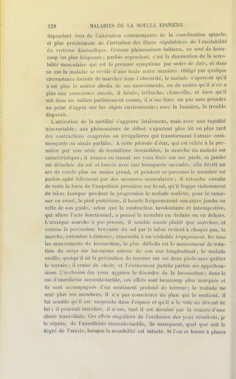 dépendent tous de l'altération commençante de la coordination spinale, et plus précisément de l'irritation des fibres régulatrices de l'excitabilité • lu système kinésodique. Comme phénomènes initiaux, ce sont de beau- coup les plus Ééquentsj parfois cependant, c'est la diminution de la sensi- bilité musculaire qui est le premier symptôme par ordre de date, et dans ce cas la maladie se révèle d'une toute autre manière. Obligé par quelque circonstance fortuite de marcher dans l'obscurité, le malade s'aperçoit qu'il n'est plus Le maître absolu de ses mouvements, ou du moins qu'il n'en a plus une conscience exacte, il hésite, trébuche, chancelle, et bien qu'il soit dans un milieu parfaitement connu, il n'ose faire un pas sans prendre un point d'appui sur les objets environnants; avec la lumière, le trouble disparaît. L'altération de la motilité ' s'aggrave fatalement, mais avec une rapidité très-variable; aux phénomènes de début s'ajoutent plus tôt ou plus tard des contractions exagérées ou irrégulières qui transforment l'ataxie com- mençante en ataxie parfaite. A cette période d'état, qui est reliée à la pre- mière par une série de transitions insensibles, la marche du malade est caractéristique; il avance en tenant ses yeux fixés sur ses pieds, sa jambe est détachée du sol et lancée avec une brusquerie saccadée, elle décrit un arc de cercle plus ou moins grand, et pendant ce parcours le membre est parfois agité follement par des secousses musculaires; il retombe ensuite de toute la force de l'impulsion première sur le sol, qu'il trappe violemment du talon. Lorsque pendant la progression le malade soulève, pour le rame- ner en avant, le pied postérieur, il heurte fréquemment son autre jambe ou celle de son guide, selon que la contraction involontaire et intempestive, qui altère l'acte fonctionnel, a poussé le membre en dedans ou en dehors. L'ataxique inarche à pas pressés, il semble courir plutôt que marcher, et comme la percussion bruyante du sol par le talon revient à chaque pas, la marche, entendue à distance, ressemble à un véritable trépignement. De tous les mouvements de locomotion, le plus difficile est le mouvement de rota- tion du corps sur Lui-même autour de son axe longitudinal; le malade oscille, quoiqu'il ait la précaution de tourner sur ses deux pieds sans quitter le terrain ; il craint de choir, et l'événement justifie parfois ses appréhen- dions. L'occlusion des yeux aggrave le désordre de la locomolion ; dans le cas d'anesthésie musculo-tactile, ces effets sont beaucoup plus marqués et ils sont accompagnés d'un sentiment profond de terreur; le malade ne sent plus ses membres, il n'a pas conscience du plan qui le soutient, il lui semble qu'il est suspendu dans l'espace et qu'il a le vide au devant de lui ; il pourrait marcher, il n'ose, tant il est dominé par la crainte d'une chute immédiate. Ces effets singuliers de l'occlusion des yeux résultent, je le répète, de l'anesthésie musculo-tactile, ils manquent, quel que soit le degré de l'ataxie, lorsque la sensibilité est intacte. Si l'on se borne à placer