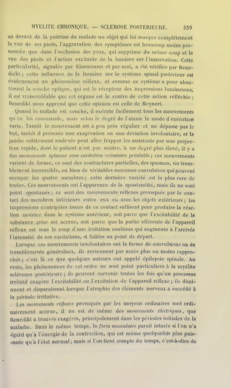 au devant de la poitrine du malade un objet qui lui masque complètement la vue de ses pieds, l'aggravation des symptômes est beaucoup moins pro- noncée que dans l'occlusion des yeux, qui supprime du même coup et la vue des pieds et l'action excitante de la lumière sur l'innervation. Cette particularité, signalée par Eiseiimami et par moi, a été vérifiée par Bene- dickt ; cette influence de la lumière sur le système spinal postérieur est évidemment un phénomène réflexe, et comme ce système a pour abou- tissant la couche optique, qui est le récepteur des impressions lumineuses, il est vraisemblable que cet organe est le centre de cette action réfléchie ; Benedikf non» apprend que cette opinion est celle de Aleynert. Quand le malade est couché, il exécute facilement tous les mouvements qu'on lui commande, mais selon le degré de l'ata.xie le mode d'exécution varie. Tantôt le mouvement est à peu près régulier et ne dépasse pas le but, tantôt il présente une exagération ou une déviation involontaire, et la. jambe subitement soulevée peut aller frapper les assistants par une projec- tion l apide, dont le patient n'est pas maitre. A un degré plus élevé, il y a des ntvutciitciits spinaua- suns excitation rolontaire préalable; ces mouvements varient de forme, ce sont des contractures partielles, des spasmes, un trem- blement incoercible, ou bien de véritables secousses convulsives qui peuvent occuper les quatre membres; cette dernière variété est la plus rare de toutes. Ces amusements oui l'apparence de la spontanéité, mais ils ne sont point spontanés ; ce sont des mouvements réflexes provoqués par le con- tact des membres intérieurs entre eux ou avec les objets extérieurs ; les impressions centripètes issues de ce contact suffisent pour produire la réac- tion motrice dans le système antérieur, soit parce que l'excitabilité de la substance grise est accrue, soit parce que la partie allérente de l'appareil réflexe est sous le coup d'une irritation continue qui augmente à l'arrivée l'intensité de ces excitations, si faibles au point de départ. Lorsque ces mouvements involontaires ont la forme de convulsions ou de tremblements généralisés, ils reviennent par accès plus ou moins rappro- chés; c'est là ce que quelques auteurs ont appelé épilepsie spinale. Au reste, les phénomènes de cet ordre ne sont point particuliers à la myélite scléreuse postérieure ; ils peuvent survenir toutes les fois qu'un processus irritalif exagère l'excitabilité ou l'excitation de l'appareil réflexe; ils dimi- nuent et disparaissent lorsque l'atrophie des éléments nerveux a succédé à la période irritative. Les mouvements Hfltt£€8 provoqués par les moyens ordinaires sont ordi- nairement accrus, il en est de même des mouvements électriques, que Benedikf a trouvés exagérés, principalement dans les périodes initiales de la maladie. Dans le même temps, la force musculaire parait intacte si l'on n'a égard qu'à l'énergie de la contraction, qui est même quelquefois plus puis- sante qu'à l'état normal ; mais si l'on tient compte du temps, c'est-à-dire de