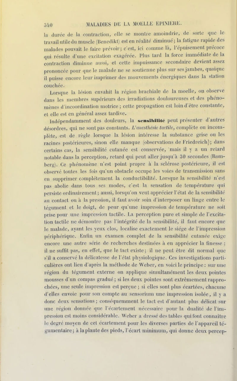 la durée de la contraction, elle se montre amoindrie, de sorte que le travail utile du muscle (Bcncdikt) est en réalité diminué; la fatigue rapide des malades pouvait le faire prévoir; c est, ici comme là, l'épuisement précoce qui résulte d'une excitation exagérée. Plus tard la force immédiate de la contraction diminue aussi, et cette impuissance secondaire devient assez prononcée pour que le malade ne se soutienne plus sur ses jambes, quoique il puisse encore leur imprimer des mouvements énergiques dans la station couchée. Lorsque La lésion envahit la l égion brachiale de la moelle, ou observe dans les membres supérieurs des irradiations douloureuses et des phéno- mènes d'incoordination motrice; cette propagation est loin d'être constante, et elle est en général assez tardive. Indépendamment des douleurs, la sensibilité peut présenter d'autres désordres, qui ne sont pas constants. L'anesthésie tactile, complète ou incom- plète, est de règle lorsque la lésion intéresse la substance grise ou les racines postérieures, sinon elle manque (observations de Friedreich); dans certains cas, la sensibilité cutanée est conservée, mais il y a un relard notable dans la perception, retard qui peut aller jusqu'à 30 secondes (Rom- berg). Ce phénomène n'est point propre à la sclérose postérieure, il est observé toutes les fois qu'un obstacle occupe les voies de transmission sans en supprimer complètement la conductibilité. Lorsque la sensibilité n'est pas abolie dans tous ses modes, c'est la sensation de température qui persiste ordinairement; aussi, lorsqu'on veut apprécier l'état de la sensibilité au contact ou à la pression, il faut avoir soin d'interposer un linge entre le tégument et le doigt, de peur qu'une impression de température ne soit prise pour une impression tactile. La perception pure et simple de l'excita- tion tactile ne démontre pas l'intégrité de la sensibilité, il faut encore que le malade, ayant les yeux clos, localise exactement le siège de l'impression périphérique. Enfin un examen complet de la sensibilité cutanée exige encore une autre série de recherches destinées à en apprécier la finesse : il ne suffit pas, en effet, que le tact existe; il ne peut être dit normal que s'il a conservé la délicatesse de l'état physiologique. Ces investigations parti- culières ont lieu d'après la méthode de Weber, en voici le principe : sur une région du tégument externe on applique simultanément les deux pointes mousses d'un compas gradué; si les deux pointes sont extrêmement rappro- chées, une seule impression est perçue ; si elles sont, plus écartées, chacune d'elles envoie pour son compte au sensorium une impression isolée, il j a donc deus sensations; conséquemment le tact est d'autant plus délicat sur une région donnée que l'écartcment nécessaire pour la dualité de l'im- pression est moins considérable. Weber a dressé îles labiés qui l'ont connaître le degré moyen de cet écartement pour les diverses parties de l'appareil té- gumentaire; à la plante des pieds, l'écart minimum, qui donne deux percep-