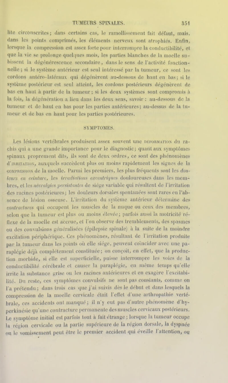 lite circonscritesj clans certains cas, le ramollissement l'ait défaut, mais, clans les points comprimés, les éléments nerveux sont atrophiés. Enfin, lorsque la compression est assez forte pour interrompre la conductibilité, et que la vie se prolonge quel pies mois, les parties Manches de la moelle su- bissent La dégénérescence secondaire, clans le sens de l'activité fonction- nelle ; si le système antérieur est seul intéressé par la tumeur, ce sont les cordons antéro-latéraux qui dégénèrent au-dessous de haut en bas; si le système postérieur est seul atteint, les cordons postérieurs dégénèrent de bas en liant à partir de la tumeur; si les deux systèmes sont compromis à la fois, la dégénéraliou a lieu dans les deux: sens, savoir : au-dessous de la tumeur et de haut en bas pour les parties antérieures; au-dessus de la tu- meur et de bas en haut pour les parties postérieures. M.MPTOMES. Les lésions vertébrales produisent assez souvent une DÉFORMATION du ra- clas qui a une grande importance pour le diagnostic; quant aux: symptômes spinaux proprement dits, ils sont de deux ordres, ce sont des phénomènes d'inim uiu\, auxquels succèdent plus ou moins rapidement les signes de la compression de la moelle. Parmi les premiers, les plus fréquents sont les dou- leurs eu ceinture, les irradiations excentriques douloureuses dans les mem- bres, et les névralgies persistantes de siège variable qui résultent de l'irritation des racines postérieures; les douleurs dorsales spontanées sont rares en l'ab- sence de lésion osseuse. L'irritation du système antérieur détermine des contractures qui occupent les muscles de la nuque ou ceux des membres, selon que la tumeur est plus ou moins élevée; parfois aussi la motricité ré- flexe de la moelle est accrue, et l'on observe des tremblements, des spasmes ou des conxulsions généralisées (épilepsie spinale) à la suite de la moindre excitation périphérique. Ues phénomènes, résultant de l'irritation produite par la tumeur dans les points où elle siège, peuvent coïncider avec une pa- raplégie déjà complètement constituée; on conçoit, en effet, que la produc- tion morbide, si elle est superficielle, puisse; interrompre les voies de la conductibilité cérébrale et causer la paraplégie, en même temps qu'elle irrite la substance grise ou les racines antérieures et en exagère l'excitabi- lité. Du reste, ces symptômes comulsifs ne sont pas constants, comme on l'a prétendu ; dans trois cas que j'ai suivis dès le début et dans lesquels la compression de la moelle cervicale était l'effet d'une arthropathie verté- brale, ces accidents ont manqué; il n'y eut pas d'autre phénomène d'hy- perkinésic qu'une contracture permanente des muscles cervicaux postérieurs. Le symptôme initial est parfois tout à fait étrange ; lorsque la tumeur occupe la région cervicale ou la partie supérieure de la région dorsale, la dyspnée <>u le vomissement peut être le premier accident qui éveille l'attention, ou