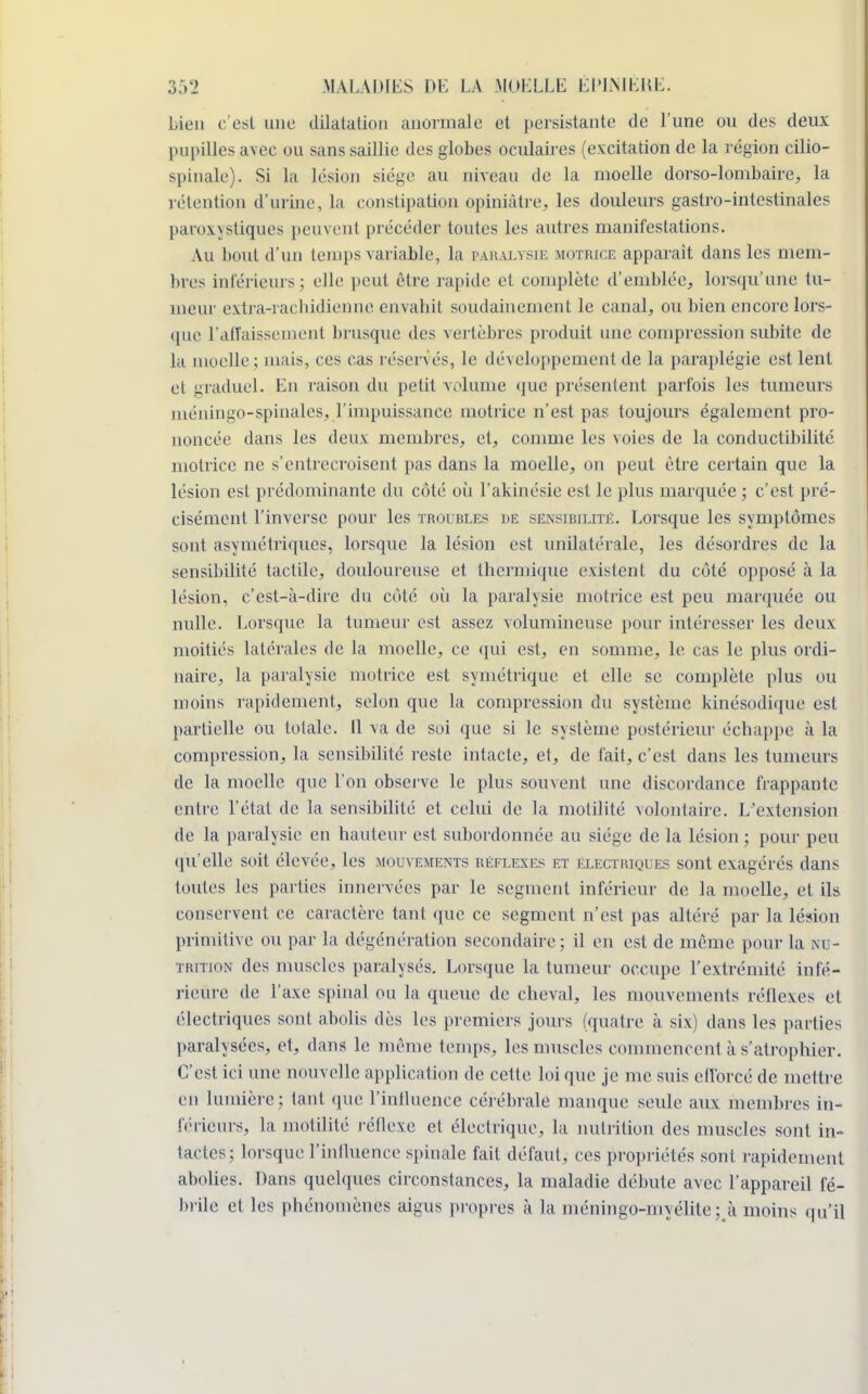 bien c'est une dilatation anormale et persistante de l'une ou des deux pupilles avec ou sans saillie des globes oculaires (excitation de la région cilio- spinale). Si La Lésion siège au niveau de la moelle dorso-lombaire, la rétention d'urine, La constipation opiniâtre, les douleurs gastro-intestinales paroxystiques peuvent précéder tontes les autres manifestations. Au bout d'un temps variable, La paralysie motrice apparaît dans les mem- bres intérieurs; elle peut être rapide et complète d'emblée, lorsqu'une tu- meur extra-rachidienne envahit soudainement le canal, ou bien encore lors- que l'affaissement brusque des vertèbres produit une compression subite de la moelle ; mais, ces cas réservés, le développement de la paraplégie est lent et graduel. En raison du petit volume que présentent parfois les tumeurs Diéningo-spinales, l'impuissance motrice n'est pas toujours également pro- noncée dans les deux membres, et, comme les voies de la conductibilité motrice ne s'entrecroisent pas dans la moelle, on peut être certain que la lésion est prédominante du côté où l'akinésie est le plus marquée ; c'est pré- cisément l'inverse pour les troubles de sensibilité. Lorsque les symptômes sont asymétriques, lorsque la lésion est unilatérale, les désordres de la sensibilité tactile, douloureuse et thermique existent du côté opposé à la lésion, c'est-à-dire du côté où la paralysie motrice est peu marquée ou nulle. Lorsque la tumeur est assez volumineuse pour intéresser les deux moitiés latérales de la moelle, ce qui est, en somme, le cas le plus ordi- naire, la paralysie motrice est symétrique et elle se complète plus ou inoins rapidement, selon que la compression du système kinésodique est partielle ou totale. Il va de soi que si le système postérieur échappe à la compression, la sensibilité reste intacte, et, de fait, c'est dans les tumeurs de la moelle que l'on observe le plus souvent une discordance frappante entre l'état de la sensibilité et celui de la motilité volontaire. L'extension de la paralysie en hauteur est. subordonnée au siège de la lésion; pour peu qu'elle soit élevée, les mouvements réflexes et électriques sont exagérés dans toutes les parties innervées par le segment inférieur de la moelle, et ils conservent ce caractère tant que ce segment n'est pas altéré par la lésion primitive ou par la dégénération secondaire; il en est de même pour la nu- trition des muscles paralysés. Lorsque La tumeur occupe l'extrémité infé- rieure de l'axe spinal ou la queue de cheval, les mouvements réflexes et électriques sont abolis dès les premiers jours (quatre à six) dans les parties paralysées, et, dans le même temps, les muscles commencent à s'atrophier. C'est ici une nouvelle application de cette, loi que je me suis efforcé de mettre en lumière : tant que l'influence cérébrale manque seule aux membres in- férieurs, la motilité réflexe et électrique, la nutrition des muscles sont in- tactes; lorsque l'influence spinale fait défaut, ces propriétés sont rapidement abolies. Dans quelques circonstances, la maladie débute avec l'appareil fé- brile et les phénomènes aigus propres à la méningo-myélite; h moins qu'il