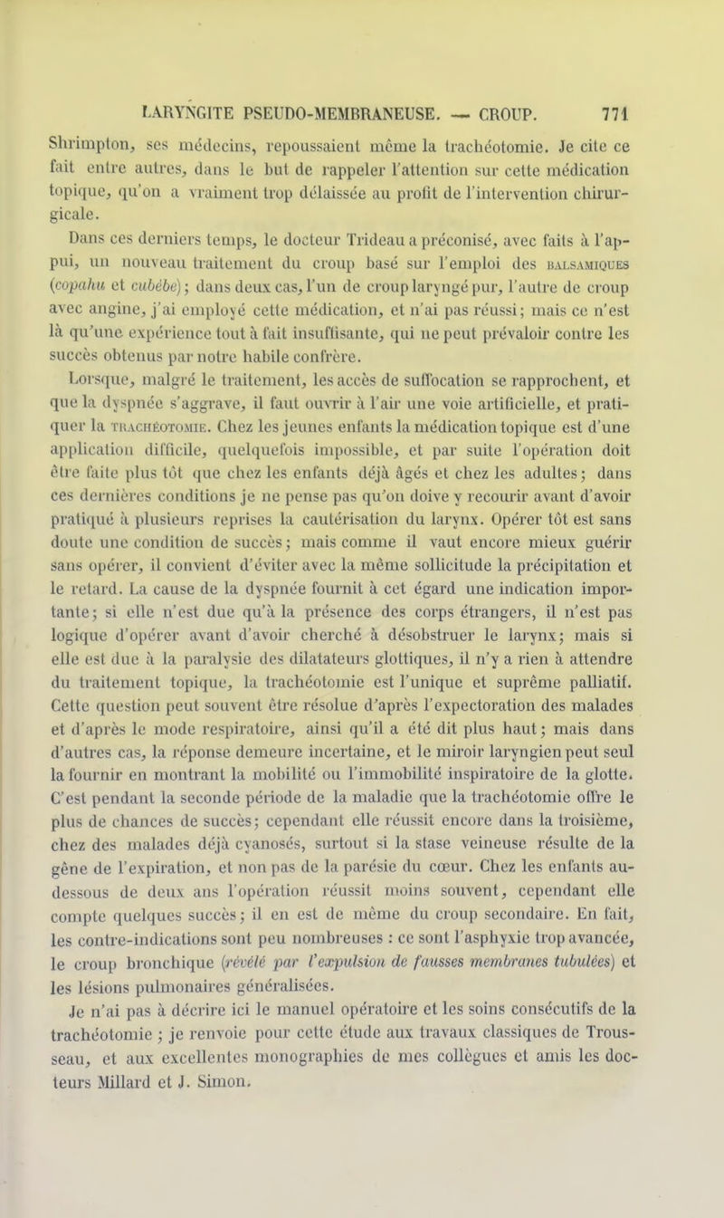 Shrimpton, ses médecins, repoussaient même la trachéotomie. Je cite ce fait entre autres, dans le but de rappeler l'attention sur cette médication topique, qu'on a vraiment trop délaissée au profit de l'intervention chirur- gicale. Dans ces derniers temps, le docteur Tiïdeau a préconisé, avec faits à l'ap- pui, un nouveau traitement du croup basé sur l'emploi des balsamiques (copahu et cubébe); dans deux cas, l'un de croup laryngé pur, l'autre de croup avec angine, j'ai employé cette médication, et n'ai pas réussi; mais ce n'est là qu'une expérience tout à t'ait insuffisante, qui ne peut prévaloir contre les succès obtenus par notre habile confrère. Lorsque, malgré le traitement, les accès de suffocation se rapprochent, et que la dyspnée s'aggrave, il faut ouvrir à l'air une voie artificielle, et prati- quer la thachéotomie. Chez les jeunes enfants la médication topique est d'une application difficile, quelquefois impossible, et par suite l'opération doit être faite plus tôt que chez les enfants déjà âgés et chez les adultes; dans ces dernières conditions je ne pense pas qu'on doive y recouru- avant d'avoir pratiqué à plusieurs reprises la cautérisation du larynx. Opérer tôt est sans doute une condition de succès ; mais comme il vaut encore mieux guérir sans opérer, il convient d'éviter avec la même sollicitude la précipitation et le retard. La cause de la dyspnée fournit à cet égard une indication impor- tante; si elle n'est due qu'à la présence des corps étrangers, il n'est pas logique d'opérer avant d'avoir cherché à désobstruer le larynx; mais si elle est due à la paralysie des dilatateurs glottiques, il n'y a rien à attendre du traitement topique, la trachéotomie est l'unique et suprême palliatif. Cette question peut souvent être résolue d'après l'expectoration des malades et d'après le mode respiratoire, ainsi qu'il a été dit plus haut ; mais dans d'autres cas, la réponse demeure incertaine, et le miroir laryngien peut seul la fournir en montrant la mobilité ou l'immobilité inspiratoirc de la glotte. C'est pendant la seconde période de la maladie que la trachéotomie offre le plus de chances de succès; cependant elle réussit encore dans la troisième, chez des malades déjà cyanosés, surtout si la stase veineuse résulte de la gêne de l'expiration, et non pas de la parésie du cœur. Chez les enfants au- dessous de deux ans l'opération réussit moins souvent, cependant elle compte quelques succès; il en est de même du croup secondaire. En fait, les contre-indications sont peu nombreuses : ce sont l'asphyxie trop avancée, le croup bronchique (révélé par l'expulsion de fausses membranes tubulées) et les lésions pulmonaires généralisées. Je n'ai pas à décrire ici le manuel opératoire et les soins consécutifs de la trachéotomie ; je renvoie pour cette étude aux travaux classiques de Trous- seau, et aux excellentes monographies de mes collègues et amis les doc- teurs Millard et J. Simon.