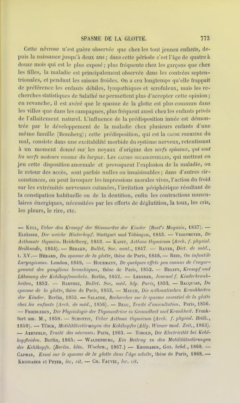 Cette névrose n'est guère observée que chez les tout jeunes enfants, de- puis la naissance jusqu'à deux ans; dans cette période c'est l'âge de quatre à douze mois qui est le plus exposé ; plus fréquente chez les garçons que chez les filles, la maladie est principalement observée dans les contrées septen- trionales, et pendant les saisons froides. On a cru longtemps qu'elle frappait de préférence les enfants débiles, lympathiques et serofuleux, mais les re- cherches statistiques de Salathé ne permettent plus d'accepter cette opinion; en revanche, il est avéré que le spasme de La glotte est plus commun dans les villes que dans les campagnes, plus fréquent aussi chez les enfants privés de l'allaitement naturel. L'influence de la prédisposition innée est démon- trée par le développement de la maladie chez plusieurs enfants d'une même famille (Honiberg); cette prédisposition, qui est la cause première du mal, consiste dans une excitabilité morbide du système nerveux, retentissant ;\ un moment donné sur les noyaux d'origine des nerfs spinaux, qui sont les nerfs moteurs vocaux du larynx. Les causes occasionnelles, qui mettent en jeu cette disposition anormale et provoquent l'explosion de la maladie, ou le retour des accès, sont parfois nulles ou insaisissables; clans d'autres cir- constances, on peut invoquer les impressions morales vives, l'action du froid sur les extrémités nerveuses cutanées, l'irritation périphérique résultant de la constipation habituelle ou de la dentition, enfin les contractions muscu- laires énergiques, nécessitées par les efforts de déglutition, la toux, les cris, les pleurs, le rire, etc. — Kyll, Uebev den Krampf der Stimmritze der Kinder (Rust's Magasin, 1837). — Elsasser, Der vceiche Hinterkopf. Stuttgart und Ttïbingcn, 1843. — Vesenmeyer, De Asthmate thymico. Heidelberg, 184 3. — Kapff, Asthme thymicum [Arch. f.physiol. Heilkunde, 1844). — Béraud, Bullet. Soc. anat., 1847. — Rayer, Dict. de méd., t. XV.— Hérard, Du spasme de la glotte, thèse de Paris, 1848.— Reid, On infantile Laryngismus. London, 1849. — Hourmann, De quelques effets peu connus de l'engor- gement des ganglions broncltiques, thèse de Paris, 1852. — Helfft, Krampf und Làhmung der Kehlkopfmuskein. Berlin, 1852. — Lederer, Journal f. Kinderkrank- heiten, 1852. — Barthez, Bullet. Soc. méd. hôp. Paris, 1853. — Bacqi'ias, Du spasme de la glotte, thèse de Paris, 1853. — Mauch, Die asthmatischen Krankheiten der Kinder. Berlin, 1853. —- Salathé, Recherches sur le spasme essentiel de la glotte chez les enfants (Arch. de méd., 1856). — Beau, Traité d'auscultation. Paris, 185G. — Friedleren, Die Physiologie der Thymusdriise in Gesundheit und Krankheit. Frank- fart am. M., 1858. — Schottin, Ueber Asthma thymicum (Arch. f.physiol. Hcilk., 1859). — Tïîbck, Motilitutsslbrungen des Kchlkopfes (Allg. Wiener med. Zeit., 1803). — Aienfeld, Traité des névroses. Paris, 1863. — Tobold, Die Electricitiit bei Kehl- kopfleiden. Berlin, 1865. — Waldenburg, Ein Beitrag zu den MotiliUitsstôru>,gen des Kehlkopfs. (Berlin, klin. Wochen., 1867.) — Krishabeb, Gaz. hebd., 1868. — Capmar, Essai sur le spasme de la glotte dans Vûge adulte, thèse de Paris, 1868. — Krishaber et Peter, loc. cit. — Ch. Fai tel, lue. <:it.
