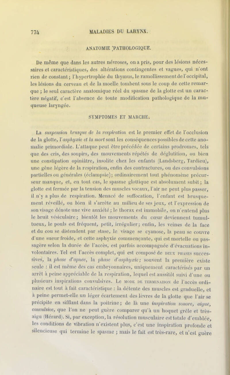 ANATOMIE 'PATHOLOGIQUE. De même que dans les autres névroses, on a pris, pour des le'sions néces- saires et caractéristiques, des altérations contingentes et vagues, qui n'ont rien de constant; l'hypertrophie du thymus, le ramollissement de l'occipital, les lésions du cerveau et de la moelle tomhcnt sous le coup de cette remar- que ; le seul caractère anatomique réel du spasme de la glotte est un carac- tère négatif, c'est l'absence de toute modification pathologique de la mu- queuse laryngée. SYMPTOMES ET MARCHE. La suspension brusque de la respiration est le premier effet de l'occlusion de la glotte, l'asphyxie et la mort sont les conséquences possibles de cette ano- malie primordiale. L'attaque peut être précédée de certains prodromes, tels que des cris, des soupirs, des mouvements répétés de déglutition, ou bien une constipation opiniâtre, insolite chez les enfants (Landsherg, Tardieu), une gène légère de la respiration, enfin des contractures, ou des convulsions partielles ou générales (éclampsie); ordinairement tout phénomène précur- seur manque, et, en tout cas, le spasme glottique est absolument subit ; la glotte est fermée par la tension des muscles vocaux, l'air ne peut plus passer, il n'y a plus de respiration. Menacé de suffocation, l'enfant est brusque- ment réveillé, ou bien il s'arrête au milieu de ses jeux, et l'expression de son visage dénote une vive anxiété ; le thorax est immobile, on n'entend plus le bruit vésiculaire ; bientôt les mouvements du cœur deviennent tumul- tueux, le pouls est fréquent, petit, irrégulier; enfin, les veines de la face et du cou se distendent par stase, le visage se cyanose, la peau se couvre d'une sueur froide, et cette asphyxie commençante, qui est mortelle ou pas- sagère selon la durée de l'accès, est parfois accompagnée d'évacuations in- volontaires. Tel est l'accès complet, qui est composé de deux phases succes- sives, la phase d'apnée, la phase d'asphyxie; souvent la première existe seule : il est même des cas embryonnaires, uniquement caractérisés par un arrêt à peine appréciable de la respiration, lequel est aussitôt suivi d'une ou plusieurs inspirations convulsives. Le mode de terminaison de l'accès ordi- naire est tout à fait caractéristique : la détente des muscles est graduelle, et à peine permet-elle un léger écartement des lèvres de la glotte que l'air se précipite en sifflant dans la poitrine ; de là une inspiration sonore, aiguë, convulsive, que l'on ne peut guère comparer qu'à un hoquet grêle et très- aigu (Hérard). Si, par exception, la résolution musculaire est totale d'emblée, les conditions de vibration n'existent plus, c'est une inspiration profonde et silencieuse qui termine le spasme ; mais le fait est très-rare, et n'est guère