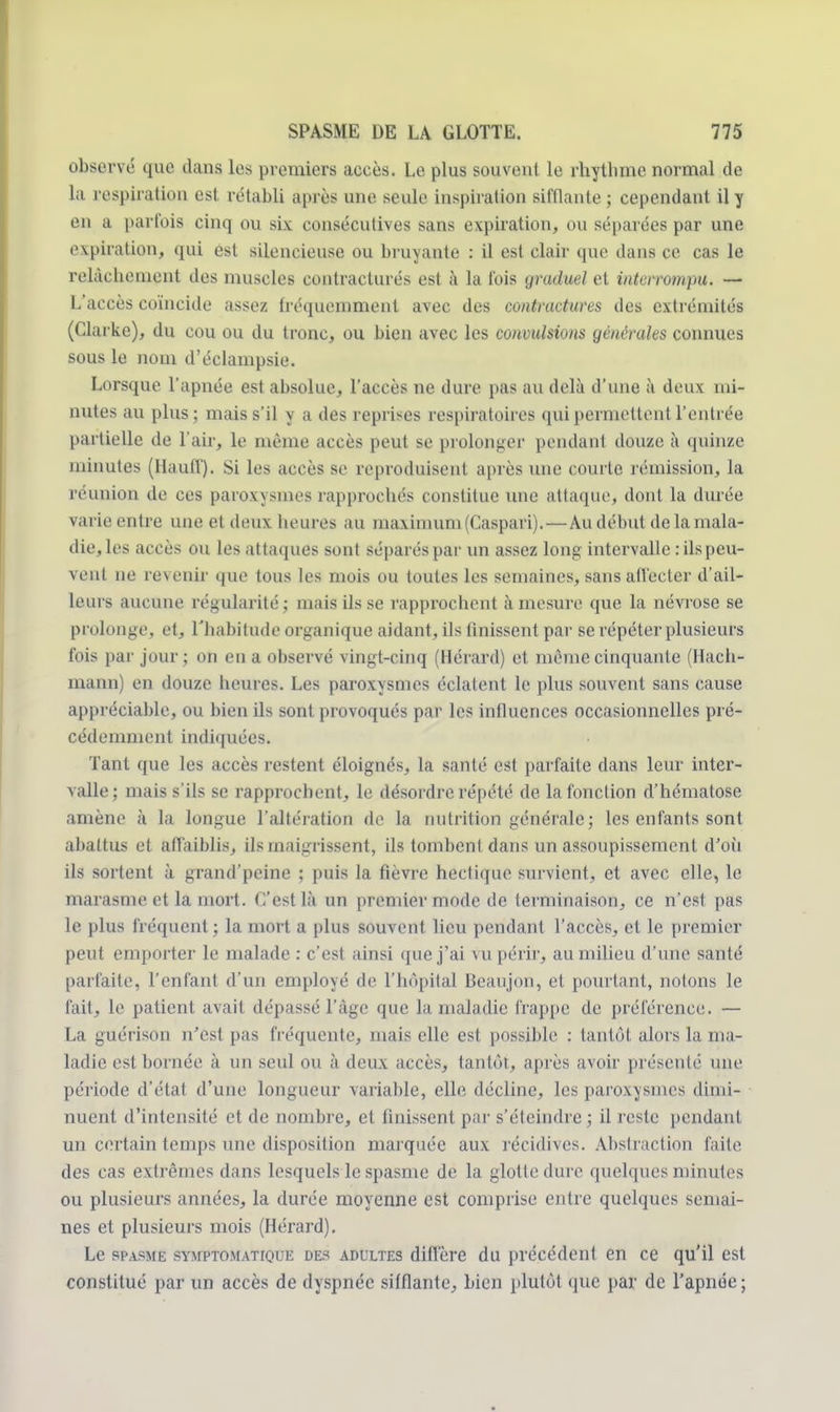 observé que dans les premiers accès. Le plus souvent le rhythme normal de la respiration est rétabli après une seule inspiration sifflante ; cependant il y en a parfois cinq ou six consécutives sans expiration, ou séparées par une expiration, qui est silencieuse ou bruyante : il est clair que dans ce cas le relâchement des muscles contracturés est à la fois graduel et interrompu. — L'accès coïncide assez fréquemment avec des contractures des extrémités (Clarke), du cou ou du tronc, ou bien avec les convulsions générales connues sous le nom d'éclampsie. Lorsque l'apnée est absolue, l'accès ne dure pas au delà d'une à deux mi- nutes au plus; mais s'il y a des reprises respiratoires qui permettent l'entrée partielle de l'air, le même accès peut se prolonger pendant douze à quinze minutes (Hauff). Si les accès se reproduisent après une courte rémission, la réunion de ces paroxysmes rapprochés constitue une attaque, dont la durée varie entre une et deux heures au maximum (Caspari).—Au début de la mala- die, les accès ou les attaques sont séparés par un assez long intervalle : ils peu- vent ne revenir que tous les mois ou toutes les semaines, sans affecter d'ail- leurs aucune régularité ; mais ils se rapprochent à mesure que la névrose se prolonge, et, l'habitude organique aidant, ils finissent par se répéter plusieurs fois par jour; on en a observé vingt-cinq (Hérard) et môme cinquante (Hach- mann) en douze heures. Les paroxysmes éclatent le plus souvent sans cause appréciable, ou bien ils sont provoqués par les influences occasionnelles pré- cédemment indiquées. Tant que les accès restent éloignés, la santé est parfaite dans leur inter- valle; mais s'ils se rapprochent, le désordre répété de la fonction d'hématose amène à la longue l'altération de la nutrition générale; les enfants sont abattus et affaiblis, ils maigrissent, ils tombent dans un assoupissement d'où ils sortent à grand'peine ; puis la fièvre hectique survient, et avec elle, le marasme et la mort. C'est là un premier mode de terminaison, ce n'est pas le plus fréquent ; la mort a plus souvent lieu pendant l'accès, et le premier peut emporter le malade : c'est ainsi que j'ai vu périr, au milieu d'une santé parfaite, l'enfant d'un employé de l'hôpital Beaujon, et pourtant, notons le fait, le patient avait dépassé l'âge que la maladie frappe de préférence. — La guérison n'est pas fréquente, mais elle est possible : tantôt alors la ma- ladie esl bornée à un seul ou à deux accès, tantôt, après avoir présenté nue période d'état d'une longueur variable, elle décline, les paroxysmes dimi- nuent d'intensité et de nombre, et finissent par s'éteindre ; il reste pendant un certain temps une disposition marquée aux récidives. Abstraction faite des cas extrêmes dans lesquels le spasme de la glotte dure quelques minutes ou plusieurs années, la durée moyenne est comprise entre quelques semai- nes et plusieurs mois (Hérard). Le spasme symptomatique des adultes diffère du précédent en ce qu'il est constitué par un accès de dyspnée sifflante, bien plutôt que par de l'apnée ;