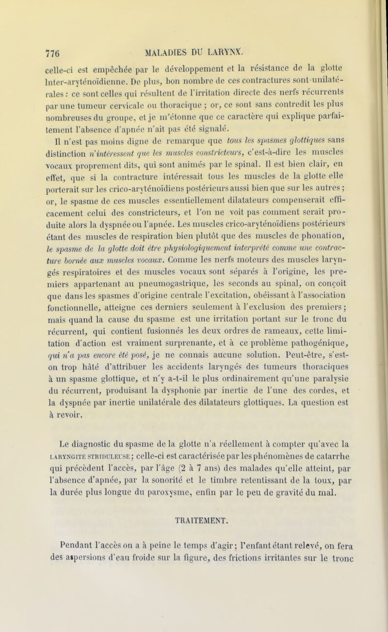celle-ci est empêchée par le développement et la résistance de la glotte lnter-aryténoïdienne. De pins, bon nombre de ces contractures sontunilaté- rales: ce sont celles qui résultent de l'irritation direc te des nerfs récurrents par une tumeur cervic ale ou tboracique ; or, ce sont sans contredit les plus nombreuses du groupe, et je m'étonne que ce caractère qui explique parfai- tement l'absence d'apnée n'ait pas été signalé. Il n'est pas moins digne de remarque que tous les spasmes gîottiques sans distinction u intéressent que les muscles constricteurs, c'est-à-dire les muscles vocaux proprement dits, qui sont animés par le spinal. Il est bien clair, en effet, que si la contracture intéressait tous les muscles de la glotte elle porterait sur les crico-aryténoïdiens postérieurs aussi bien que sur les autres ; or, le spasme de ces muscles essentiellement dilatateurs compenserait effi- cacement celui des constricteurs, et l'on ne voit pas comment serait pro- duite alors la dyspnée ou l'apnée. Les muscles crico-aryténoïdiens postérieurs étant des muscles de respiration bien plutôt que des muscles de phonation, le spasme de la glotte doit être physiologiquement interprété comme une contrac- ture bornée aux muscles vocaux. Comme les nerfs moteurs des muscles laryn- gés respiratoires et des muscles vocaux sont séparés à l'origine, les pre- miers appartenant au pneumogastrique, les seconds au spinal, on conçoit que dans les spasmes d'origine centrale l'excitation, obéissant à l'association fonctionnelle, atteigne ces derniers seulement à l'exclusion des premiers; mais quand la cause du spasme est une irritation portant sur le tronc du récurrent, qui contient fusionnés les deux ordres de rameaux, cette limi- tation d'action est vraiment surprenante, et à ce problème pathogénique, qui n'a pas encore été posé, je ne connais aucune solution. Peut-être, s'est- on trop hâté d'attribuer les accidents laryngés des tumeurs thoraciques à un spasme glottique, et n'y a-t-il le plus ordinairement qu'une paralysie du récurrent, produisant la dysphonie par inertie de l'une des cordes, et la dyspnée par inertie unilatérale des dilatateurs gîottiques. La question est a revoir. Le diagnostic du spasme de la glotte n'a réellement à compter qu'avec la laryngite sTRTDULEusE ; celle-ci est caractérisée par les phénomènes de catarrhe qui précèdent l'accès, par l'âge (2 à 7 ans) des malades qu'elle atteint, par l'absence d'apnée, par la sonorité et le timbre retentissant de la toux, par la durée plus longue du paroxysme, enfin par le peu de gravité du mal. TRAITEMENT. Pendant l'accès on a à peine le temps d'agir; l'enfant étant relevé, on fera des aspersions d'eau froide sur la figure, des frictions irritantes sur le tronc