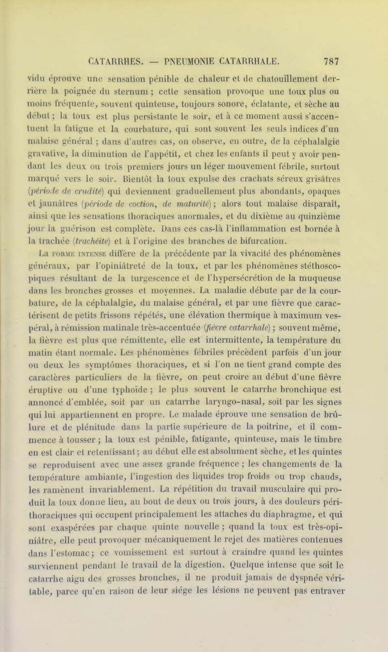 vidu éprouve une sensation pénible de chaleur et de chatouillement der- rière la poignée du sternum ; cette sensation provoque une toux plus ou moins fréquente, souvent quinteuse, toujours sonore, éclatante, et sèche au début; la toux est plus persistante le soir, et à ce moment aussi s'accen- tuent la fatigue et la courbature, qui sont souvent les seuls indices d'un malaise général ; dans d'autres cas, on observe, en outre, de la céphalalgie gravative, la diminution de l'appétit, et chez les entants il peut y avoir pen- dant les deux ou trois premiers jours un léger mouvement fébrile, surtout marqué vers le soir. Bientôt la toux expulse des crachats séreux grisâtres {période de crudité) qui deviennent graduellement plus abondants, opaques et jaunâtres (période de coction, de maturité) ; alors tout malaise disparaît, ainsi que les sensations thoraciques anormales, et du dixième au quinzième jour la guérison est complète. Dans ces cas-là l'inflammation est bornée à la trachée (trachéite) et à l'origine des branches de bifurcation. La forme intense diffère de la précédente par la vivacité des phénomènes généraux, par l'opiniâtreté de la toux, et par les phénomènes stéthosco- piques résultant de la turgescence et de l'hypersécrétion de la muqueuse »l;tus les bronches grosses et moyennes. La maladie débute par de la cour- bature, de la céphalalgie, du malaise général, et par une fièvre que carac- térisent de petits frissons répétés, une élévation thermique à maximum ves- péral, à rémission matinale très-accentuée (fièvre catarrhale) ; souvent même, la lièvre est plus que rémittente, elle est intermittente, la température du matin étant normale. Les phénomènes fébriles précèdent parfois d'un jour ou deux les symptômes thoraciques, et si l'on ne tient grand compte des caractères particuliers de la fièvre, on peut croire au début d'une fièvre éruptive ou d'une typhoïde ; le plus souvent le catarrhe bronchique est annoncé d'emblée, soit par un catarrhe laryngo-nasal, soit par les signes qui lui appartiennent en propre. Le malade éprouve une sensation de brû- lure et de plénitude dans la partie supérieure de la poitrine, et il com- mence à tousser ; la toux est pénible, fatigante, quinteuse, mais le timbre en est clair et reteniissant; au début elle est absolument sèche, et les quintes se reproduisent avec une assez grande fréquence ; les changements de la température ambiante, l'ingestion des liquides trop froids ou trop chauds, les ramènent invariablement. La répétition du travail musculaire qui pro- duit la toux donne lieu, au bout de deux ou trois jours, à des douleurs péri- thoraciques qui occupent principalement les attaches du diaphragme, et qui sont exaspérées par chaque (juinte nouvelle ; quand la toux est très-opi- niàtre, elle peut provoquer mécaniquement le rejet des matières contenues dans l'estomac; ce vomissement est surtout à craindre quand les quintes surviennent pendant le travail de la digestion. Quelque intense que soit le catarrhe aigu des grosses bronches, iJ ne produit jamais de dyspnée véri- table, parce qu'en raison de leur siège les lésions ne peuvent pas entraver