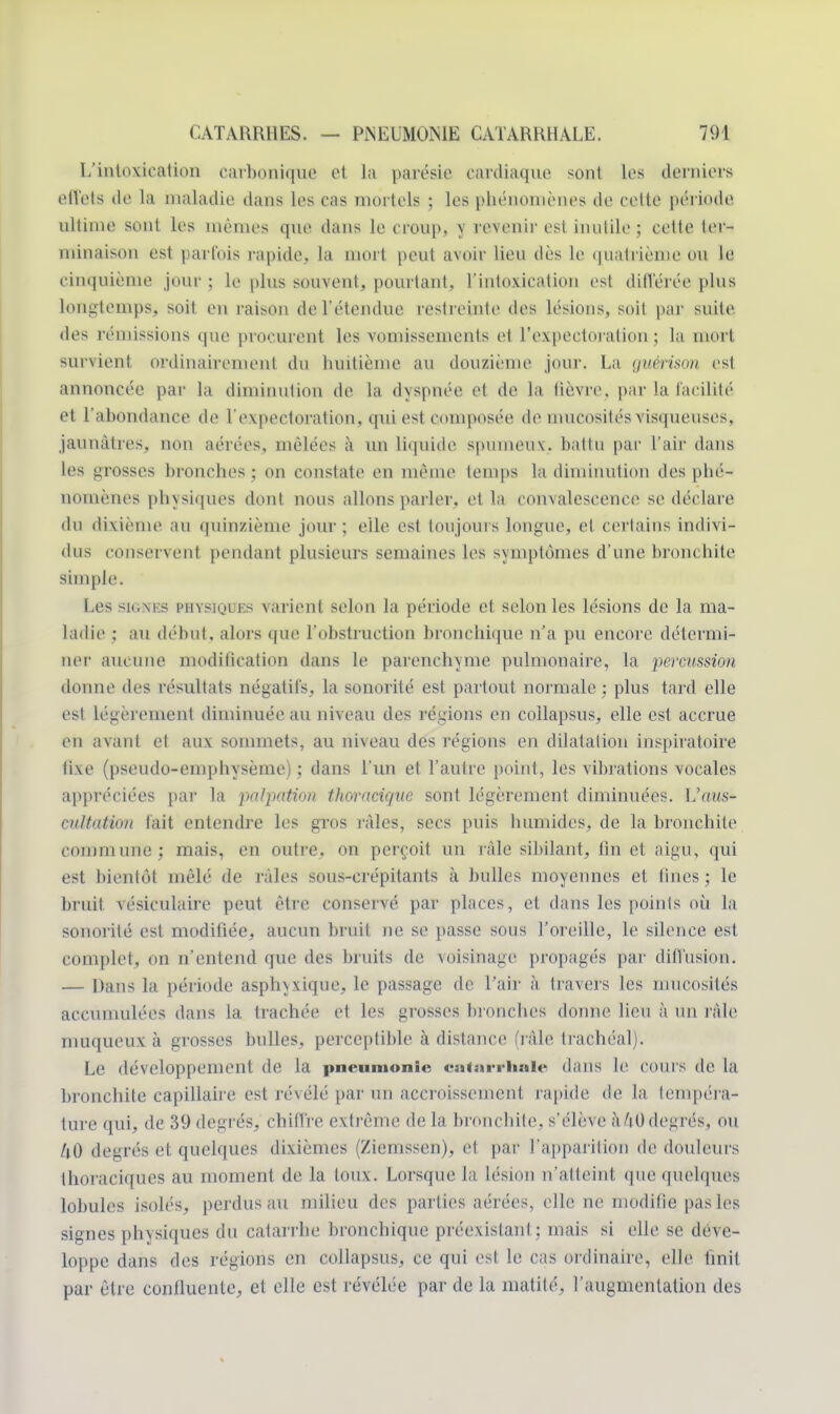 L'intoxication carbonique el la parésie cardiaque sont les derniers effets de la maladie dans les cas mortels ; les phénomènes de celte période ultime son! les mêmes que dans le croup, y revenir est inutile ; cette ter- minaison est parfois rapide, la mort peut avoir lieu dès le quatrième ou le cinquième jour ; le plus souvent, pourtant, l'intoxication est dill'érée plus longtemps, soit eu raison de l'étendue restreinte des lésions, soit par suite des rémissions que procurent les vomissements et l'expectoration ; la mort survient ordinairement du huitième au douzième joui-. La tjuérison est annoncée par la diminution de la dyspnée et de la lièvre par la facilité et l'abondance de l'expectoration, qui est composée de mucosités visqueuses, jaunâtres, non aérées, mêlées à un liquide spumeux., battu par l'air dans les grosses bronches ; on constate en même temps la diminution des phé- nomènes physiques dont nous allons parler, et la convalescence se déclare du dixième au quinzième jour; elle est toujours longue, et certains indivi- dus conservent pendant plusieurs semaines les symptômes d'une bronchite simple. Les su;\ks piivsihi r.s varient selon la période et. selon les lésions de la ma- ladie ; au début, alors que l'obstruction bronchique n'a pu encore détermi- ner aucune modification dans le parenchyme pulmonaire, la percussion donne des résultats négatifs, la sonorité est partout normale; plus tard elle est Légèrement diminuée au niveau des rédons en collapsus, elle est accrue en avant et aux sommets, au niveau des régions en dilatation inspiratoire fixe (pseudo-emphysème) ; dans l'un et l'autre point, les vibrations vocales appréciées par la palpaMon thoracique sont légèrement diminuées. Vaus- eultaMon tait entendre les gros râles, secs puis humides, de la bronchite commune; mais, en outre, on perçoit un râle sibilant, lin et aigu, qui est bientôt mêlé de râles sous-crépitants à bulles moyennes et fines ; le bruit vésiculaire peut être conservé par places, et dans les points où la sonorité est modifiée, aucun bruit ne se passe sous l'oreille, le silence est complet, on n'entend que des bruits de voisinage propagés par diffusion. — Dans la période asphyxique, le passage de l'air à travers les mucosités accumulées dans la trachée et les grosses bronches donne lieu à un râle muqueux à grosses bulles, perceptible à distance (râle trachéal). Le développement de la pneumonie catarrhale dans le cours de la bronchite capillaire est révélé par un accroissement rapide de la. tempéra- ture qui, de 39 degrés, chiffre extrême de la bronchite, s'élève à 40 degrés, ou U0 degrés et quelques dixièmes (Ziemssen), et par l'apparition de douleurs thoraciques an moment de la toux. Lorsque la lésinn n'atteint que quelques lobules isolés, perdus au milieu des parties aérées, elle ne modifie pas les signes physiques du catarrhe bronchique préexistant; mais si elle se déve- loppe dans des régions en collapsus, ce qui est le cas ordinaire, elle finit par être confluente, et elle est révélée par de la matilé, l'augmentation des