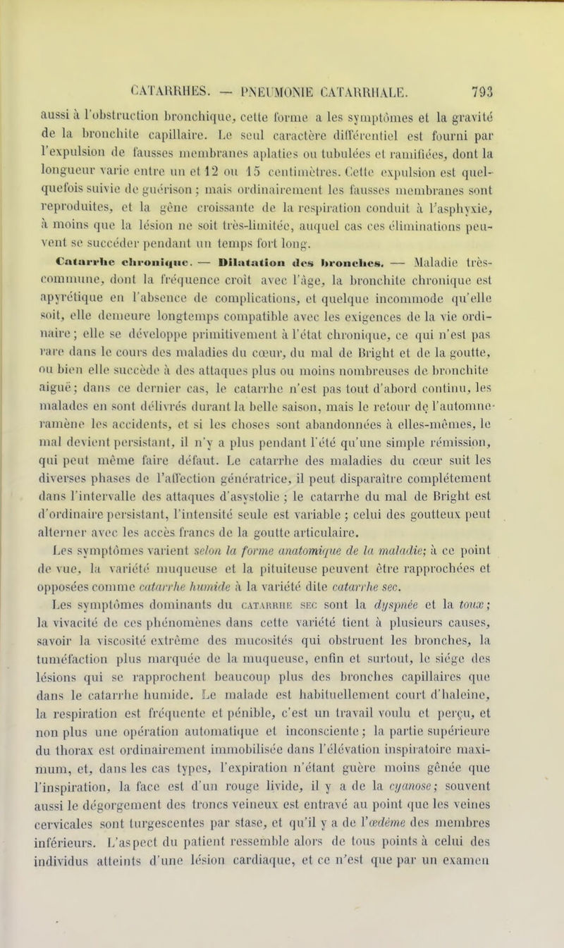 aussi à l'obstruction bronchique, cette l'orme a les symptômes et la gravit»' de la bronchite capillaire. Le seul caractère différentiel est fourni par l'expulsion de fausses membranes aplaties ou tabulées et ramifiées, dont la longueur varie entre un et 12 ou 15 centimètres. Celle expulsion est quel- quefois suivie de guérison ; mais ordinairement les fausses membranes sont reproduites, et la gène croissante de la respiration conduit à l'asphyxie, à moins que la lésion ne soit très-limitée, auquel cas ces éliminations peu- vent se succéder pendant un temps fort long. Catarrhe chronique. — Dilatation des hronches. — Maladie très- commune. dont la fréquence croit avec l'âge, la bronchite chronique est apyrétique eu l'absence de complications, el quelque incommode qu'elle soit, elle demeure longtemps compatible avec les exigences de la vie ordi- naire ; elle se développe primitivement à l'état chronique, ce qui n'est pas rare dans le cours des maladies du cœur, du mal de Bright et de la goutte, ou bien elle succède à des attaques plus ou moins nombreuses de bronchite aiguë; dans ce dernier cas, le catarrhe n'est pas tout d'abord continu, les malades en sont délivrés durant la belle saison, mais le retour de l'automne- ramène les accidents, et si les choses sont abandonnées à elles-mêmes, le mal devient persistant, il n'y a plus pendant l'été qu'une simple rémission, qui peut même faire défaut. Le catarrhe des maladies du cœur suit les diverses phases de l'affection génératrice, il peut disparaître complètement dans l'intervalle des attaques d'asystolie ; le catarrhe du mal de Bright est d'ordinaire persistant, l'intensité seule est variable ; celui des goutteux peut alterner avec les accès francs de la goutte articulaire. Les symptômes varient selon la forme anatomùjue de la maladie; à ce point de vue. la variété muqueuse et la pituiteuse peuvent être rapprochées et opposées comme catarrhe humide k la variété dite catarrhe sec. Les symptômes dominants du catarrhe sec sont la dyspnée et la toux; la vivacité de. ces phénomènes dans cette variété tient à plusieurs causes, savoir la viscosité extrême des mucosités qui obstruent les bronches, la tuméfaction plus marquée de la muqueuse, enfin et surtout, le siège des lésions qui se rapprochent beaucoup plus des bronches capillaires que dans le catarrhe humide. Le malade est habituellement court d'haleine, la respiration est fréquente et pénible, c'est un travail voulu et perçu, et non plus une opération automatique el inconsciente; la partie supérieure du thorax est ordinairement immobilisée dans l'élévation mspiratoire maxi- mum, et, dans les cas types, l'expiration n'étant guère moins gênée que l'inspiration, la face est d'un rouge livide, il y a de la cyanose; souvent aussi le dégorgement des troncs veineux est entravé au point que les veines cervicales sont turgescentes par stase, et qu'il y a de l'œdème des membres inférieurs. L'aspect du patient ressemble alors de tous points à celui des individus atteints d'une lésion cardiaque, et ce n'est que par un examen