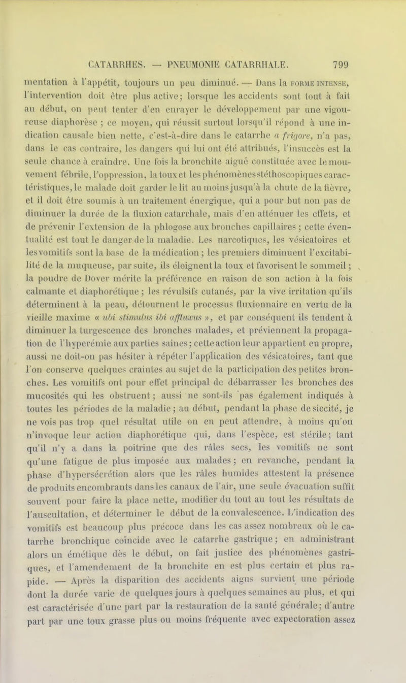 mentation à l'appétit, toujours un peu diminué.— Dans la POHMB intknsk, l'intervention doit être plus active; lorsque les accidents sont tout à l'ait au début, ou peut tenter d'en enrayer le développement par une vigou- reuse diaphorèse ; ce moyeu, qui réussit surtout lorsqu'il répond à une in- dication causale bien nette, c'est-à-dire dans le catarrhe a frig&re, n'a pas, dans le cas contraire, les dangers qui lui ont été attribués, l'insuccès est la seule chance à craindre. Une Ibis la bronchite aiguë constituée avec h; mou- vement fébrile, l'oppression, La tous et les phénomènesstélhoscopiques carac- téristiques, le malade doit garder le lit au moins jusqu'à La chute de la lièvre, et il doit être soumis à un traitement énergique, qui a pour but non pas de diminuer La durée de la fluxion catarrhale, mais d'en atténuer les effets, et de prévenir L'extension de la pblogose aux bronches capillaires ; cette éven- tualité est tout le danger de la maladie. Les narcotiques, les vésicatoires et les vomitifs sont La base de la médication ; les premiers diminuent l'excitabi- lité de la muqueuse, par suite, ils éloignent la toux et favorisent le sommeil; La poudre de Dover mérite La préférence en raison de son action à La fois calmante et diaphonique ; les révulsifs cutanés, par la vive irritation qu'ils déterminent à la peau, détournent le processus fluxionnaire en vertu de la vieille maxime « ubi stimulus ibi affhixm », et par conséquent ils tendent à diminuer la turgescence des bronches malades, et préviennent la propaga- tion de l'hyperémie aux parties saines; cette action leur appartient en propre, aussi ne doit-on pas hésiter à répéter L'application des vésicatoires, tant que l'on conserve quelques craintes au sujet de La participation des petites bron- ches. Les vomitifs ont pour effet principal de débarrasser Les bronches des mucosités qui les obstruent ; aussi ne sont-ils pas également indiqués à toutes les périodes de la maladie; au début, pendant la phase desiccité, je ne vois pas trop quel résultat utile on en peut attendre, à moins qu'on n'invoque leur action diaphorétique qui, dans l'espèce, est stérile; tant qu'il n'y a dans la poitrine que des râles secs, les vomitifs ne sont qu'une fatigue de plus imposée aux malades ; en revanche, pendant la phase d'h\persécrétion alors que les râles humides attestent la présence de produits encombrants dans les canaux de l'air, une seule évacuation suffit souvent pour faire la place nette, modifier du tout au tout les résultats de l'auscultation, et déterminer le début de la convalescence. L'indication des vomitifs est beaucoup plus précoce dans les cas assez nombreux où le ca- tarrhe bronchique coïncide avec le catarrhe gastrique; en administrant alors un émétique dès le début, on fait justice des phénomènes gastri- ques, et 1'amendemenl de la bronchite en est. plus cerlain et plus ra- pido. — Après la disparition des accidents aigus survient une période dont la durée varie de quelques jours à quelques semaines au plus, et qui est caractérisée d'une part par la restauration île la santé générale; d'autre part par une toux grasse plus ou moins fréquente avec expectoration assez