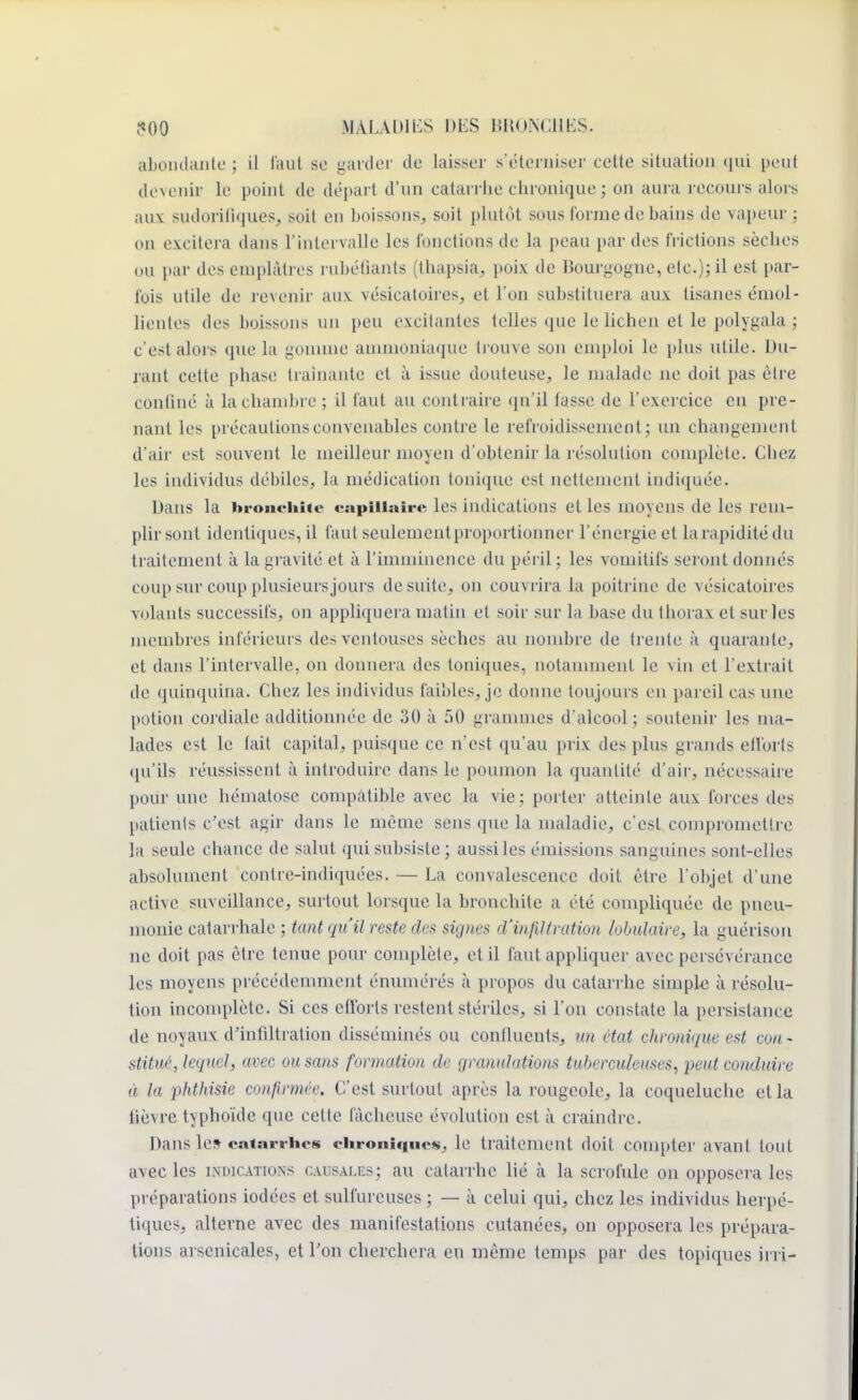 abondante ; il l'anl se garder de laisser s'éterniser celte situation qui peut devenir le point de départ d'un catarrhe chronique; on aura recours alors aux sudorifiqueSj soit eu buissons, soit plutôt sous forme de bains de vapeur ; on excitera dans l'intervalle les fonctions de la peau par des frictions sèches ou par des emplâtres rubéfiants (thapsia, poix de Bourgogne, etc.); il est par- fois utile de revenir aux vésicatoires, et l'on substituera aux tisanes émol- lientes des boissons un peu excitantes telles que le lichen et le polygala ; c'est alors que la gomme ammoniaque trouve son emploi le plus utile. Du- rant celte phase traînante et à issue douteuse, le malade ne doit pas èlre confiné à lachambre; il faut au contraire qn'il lasse de l'exercice en pre- nant les précautions convenables contre le refroidissement; un changement d'air est souvent le meilleur moyen d'obtenir la résolution complète. Chez les individus débiles, la médication tonique est nettement indiquée. Dans la bronchite capillaire les indications elles moyens de les rem- plir sont identiques, il faut seulement proportionner l'énergie et la rapidité du traitement à la gravité et à l'imminence du péril : les vomitifs seront donnés coup sur coup plusieursjours de suite, on couvrira la poitrine de vésicatoires volants successifs, on appliquera matin et soir sur la base du thorax et sur les membres inférieurs des ventouses sèches au nombre de trente à quarante, et dans l'intervalle, on donnera des toniques, notamment le vin et l'extrait de quinquina. Chez les individus faibles, je donne toujours en pareil cas une potion cordiale additionnée de 30 à 50 grammes d'alcool; soutenir les ma- lades est le lait capital, puisque ce n'est qu'au prix des plus grands efforts qu'ils réussissent à introduire dans le poumon la quantité d'air, nécessaire pour une hématose compatible avec la vie; porter atteinte aux forces des patients c'est agir dans le même sens que la maladie, c'est compromettre la seule chance de salut qui subsiste; aussi les émissions sanguines sont-elles absolument contre-indiquées. — La convalescence doit être l'objet d'une active suveillance, surtout lorsque la bronchite a été compliquée de pneu- monie catarrhale ; tant qu'il reste des signes d'infiltration lobulaire, la guérison ne doit pas être tenue pour complète, et il faut appliquer avec persévérance les moyens précédemment énumérés à propos du catarrhe simple à résolu- tion incomplète. Si ces efforts restent stériles, si l'on constate la persistance de noyaux d'infiltration disséminés ou confluents, un état chronique est co/i- stituè, lequel, avec ou sans formation de granulations tuberculeuses, peut conduire à la phthisie confirmée. C'est surtout après la rougeole, la coqueluche et la fièvre typhoïde que celle fâcheuse évolution est à craindre. Dans le» catarrhes chroniques, le traitement doit comptei' avant tout avec les indications causales; au catarrhe lié à la scrofule on opposera les préparations iodées et sulfureuses ; — à celui qui, chez les individus herpé- tiques, alterne avec des manifestations cutanées, on opposera les prépara- tions arsenicales, et l'on cherchera en même temps par des topiques irri-