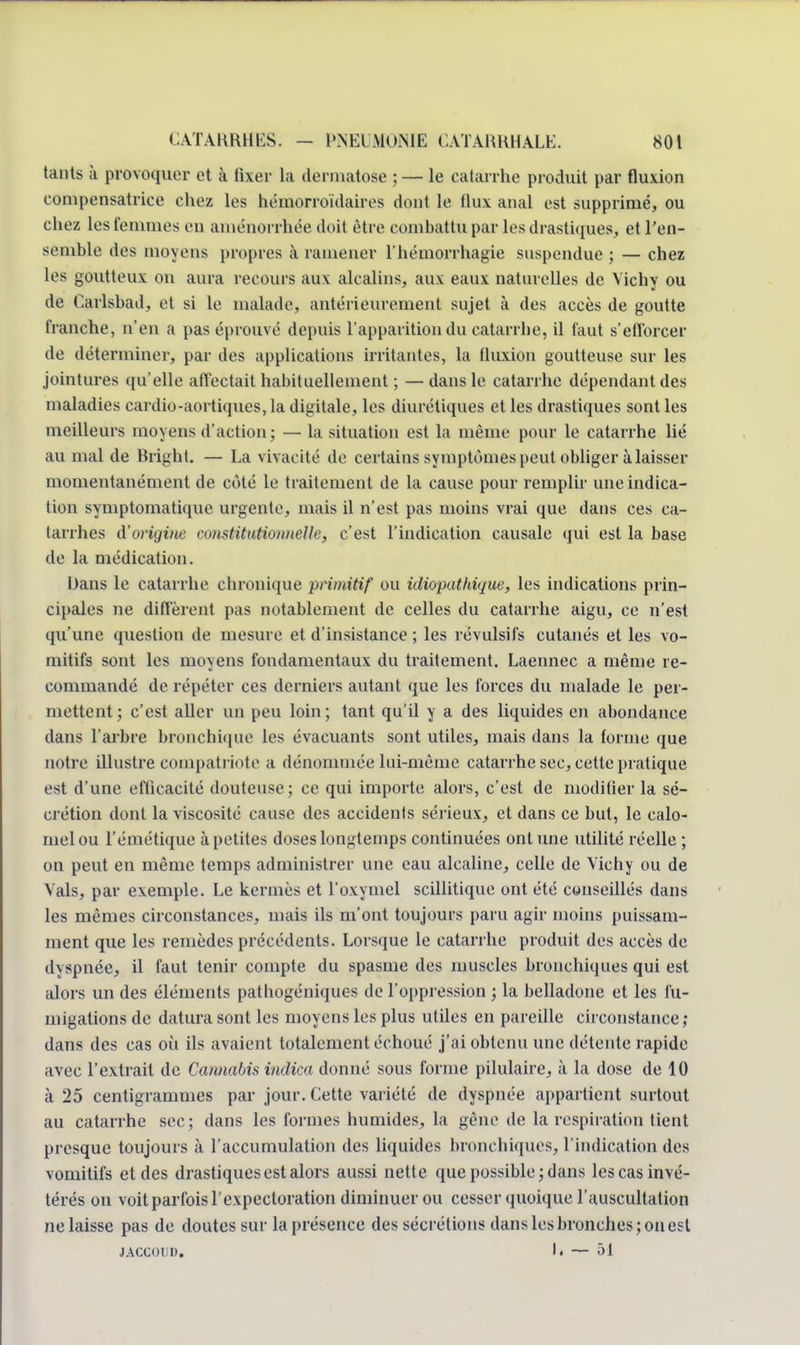 tants à provoquer ot à fixer la dermatose ; — le catarrhe produit par fluxion compensatrice chez les hémorroïdaires dont le (lux anal est supprimé, ou chez les femmes eu aménorrhée doit être combattu par les drastiques, et l'en- semble des moyens propres à ramener l'hémorrhagie suspendue ; — chez les goutteux; on aura recours aux alcalins, aux eaux naturelles de Vichy ou de Carlsbad, et si le malade, antérieurement sujet à des accès de goutte franche, n'en a pas éprouvé depuis l'apparition du catarrhe, il faut s'efforcer de déterminer, par des applications irritantes, La fluxion goutteuse sur les jointures qu'elle affectait habituellement ; —dans le catarrhe dépendant des maladies cardio-aortiques, la digitale, les diurétiques et les drastiques sont les meilleurs moyens d'action; — la situation est la même pour le catarrhe lié au mal de Bright. — La vivacité de certains symptômes peut obliger à laisser momentanément de coté le traitement de la cause pour remplir une indica- tion symptomatique urgente, mais il n'est pas moins vrai que dans ces ca- tarrhes d'origine constitutionnelle, c'est l'indication causale qui est la base de la médication. L)ans le catarrhe chronique primitif ou idiopathique, les indications prin- cipales ne différent pas notablement de celles du catarrhe aigu, ce n'est qu'une question de mesure et d'insistance ; les révulsifs cutanés et les vo- mitifs sont les moyens fondamentaux du traitement. Laennec a même re- commandé de répéter ces derniers autant que les forces du malade le per- mettent; c'est aller un peu loin; tant qu'il y a des liquides en abondance dans l'arbre bronchique les évacuants sont utiles, mais dans la forme que notre illustre compatriote a dénommée lui-même catarrhe sec, cette pratique est d'une efficacité douteuse; ce qui importe alors, c'est de modifier la sé- crétion dont la viscosité cause des accidents sérieux, et dans ce but, le calo- melou rémétique à petites doses longtemps continuées ont une utilité réelle ; on peut en même temps administrer une eau alcaline, celle de Vichy ou de Vais, par exemple. Le kermès et l'oxymel scillitique ont été conseillés dans les mêmes circonstances, mais ils m'ont toujours paru agir moins puissam- ment que les remèdes précédents. Lorsque le catarrhe produit des accès de dyspnée, il faut tenir compte du spasme des muscles bronchiques qui est alors un des éléments pathogéniques de l'oppression ; la belladone et les fu- migations de datura sont les moyens les plus utiles en pareille circonstance; dans des cas où ils avaient totalement échoué j'ai obtenu une détente rapide avec l'extrait de Cannabis indica donné sous forme pilulaire, à la dose de 10 à 25 centigrammes par jour. Cette variété de dyspnée appartient surtout au catarrhe sec; dans les formes humides, la gêne de la respiration tient presque toujours à l'accumulation des liquides bronchiques, l'indication des vomitifs et des drastiques est alors aussi nette que possible ; dans les cas invé- térés on voit parfois l'expectoration diminuer ou cesser quoique l'auscultation ne laisse pas de doutes sur la présence des sécrétions dans les bronches; on est JACCOUD, li — ~>l