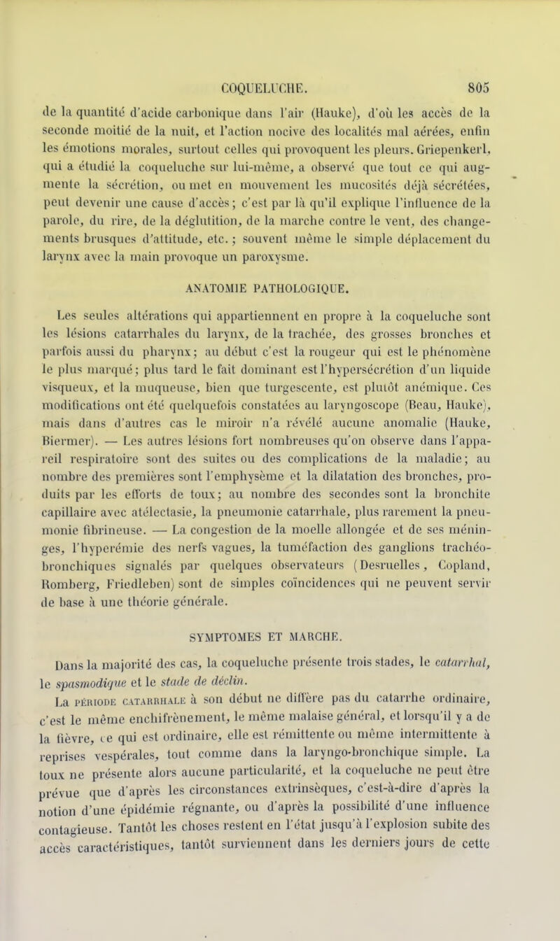 île la quantité d'acide carbonique dans l'air (Hauke), d'où les accès de la seconde moitié de la nuit, et l'action nocive des localités mal aérées, enfin les émotions morales, surtout celles qui provoquent les pleurs. Griepenkerl, qui a étudié la coqueluche sur lui-même, a observé que tout ce qui aug- mente la sécrétion, ou met en mouvement les mucosités iléjà sécrétées, peut devenir une cause d'accès; c'est par là qu'il explique l'influence de la parole, du rire, de la déglutition, de la marche contre le vent, des change- ments brusques d'attitude, etc. ; souvent même le simple déplacement du larynx avec ht main provoque un paroxysme. ANATOMIE PATHOLOGIQUE. Les seules altérations qui appartiennent en propre à la coqueluche sont les lésions catarrhales du larynx, de la trachée, des grosses bronches et parfois aussi du pharynx; au début c'est la rougeur qui est le phénomène le plus marqué ; plus tard le fait dominant est l'hypersécrétion d'un liquide visqueux, et la muqueuse, bien que turgescente, est plutôt anémique. Ces modifications ont été quelquefois constatées au laryngoscope (Beau, Hauke). mais dans d'autres cas le miroir n'a révélé aucune anomalie (Hauke, Biermer). — Les autres lésions fort nombreuses qu'on observe dans l'appa- reil respiratoire sont des suites ou des complications de la maladie ; au nombre des premières sont l'emphysème et la dilatation des bronches, pro- duits par les efforts de toux; au nombre des secondes sont la bronchite capillaire avec atélectasie, la pneumonie catarrhale, plus rarement la pneu- monie fibrineuse. — La congestion de la moelle allongée et de ses ménin- ges, l'hyperémie des nerfs vagues, la tuméfaction des ganglions trachéo- bronchiques signalés par quelques observateurs (Desruelles, Copland, Homberg, Friedleben) sont de simples coïncidences qui ne peuvent servir de base à une théorie générale. SYMPTOMES ET MARCHE. Dans la majorité des cas, la coqueluche présente trois stades, le catarrhal, le spasmodique et le stade de déclin. La période catarrhale à son début ne dill'ère pas du catarrhe ordinaire, c'est le même enchifrènement, le même malaise général, et lorsqu'il y a de la fièvre, ce qui est ordinaire, elle est rémittente ou même intermittente à reprises vespérales, tout comme dans la laryngo-bronehique simple. La toux ne présente alors aucune particularité, et la coqueluche ne peut être prévue que d'après les circonstances extrinsèques, c'est-à-dire d'après la notion d'une épidémie régnante, ou d'après la possibilité d'une influence contagieuse. Tantôt les choses restent en l'état jusqu'à l'explosion subite des accès caractéristiques, tantôt surviennent dans les derniers jours de cette