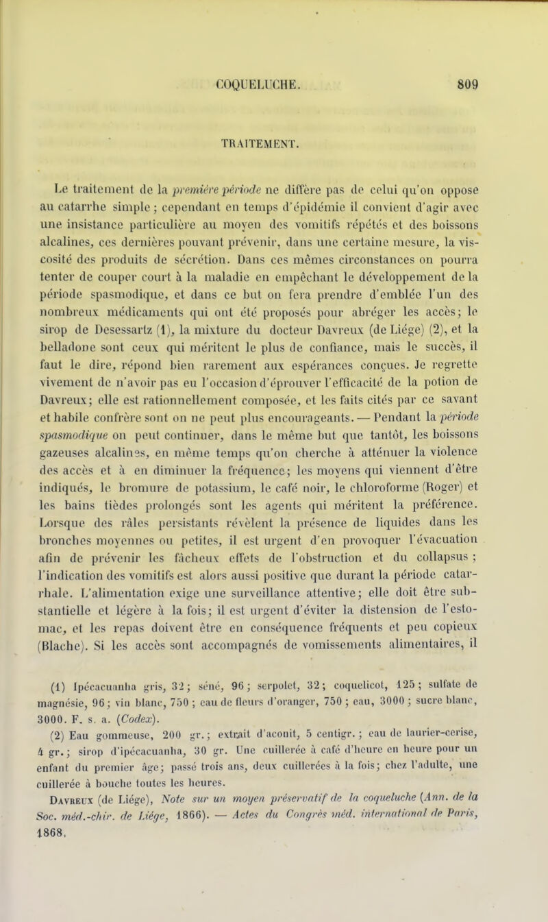 TRAITEMENT. Le traitement de la première période ne diffère pas de celui qu'on oppose au catarrhe simple ; cependant en temps d'épidémie il convient d'agir avec une insistance particulière au moyen des vomitifs répètes et des boissons alcalines, ces dernières pouvant prévenir, dans une certaine mesure, la vis- cosité des produits de sécrétion. Dans ces mêmes circonstances on pourra tenter de couper court à la maladie en empêchant le développement delà période spasmodique, et dans ce but on fera prendre d'emblée l'un des nombreux médicaments qui ont été proposés pour abréger les accès; le sirop de Desessartz (1), la mixture du docteur Davreux (de Liège) (2), et la belladone sont ceux qui méritent le plus de confiance, mais le succès, il faut le dire, répond bien rarement aux espérances conçues. Je regrette vivement de n'avoir pas eu l'occasion d'éprouver l'efficacité de la potion de Davreux; elle est rationnellement composée, et les faits cités par ce savant et habile confrère sont on ne peut plus encourageants. — Pendant la'période spasmodique on peut continuer, dans le même but que tantôt, les boissons gazeuses alcalines, en même temps qu'on cherche à atténuer la violence des accès et à en diminuer la fréquence; les moyens qui viennent d'être indiqués, le bromure de potassium, le café noir, le chloroforme (Roger) et les bains tièdes prolongés sont les agents qui méritent la préférence. Lorsque des râles persistants ré\èlent la présence de liquides dans les bronches moyennes ou petites, il est urgent d'en provoquer l'évacuation afin de prévenir les fâcheux: effets de l'obstruction et du collapsus : l'indication des vomitifs est alors aussi positive que durant la période catar- rhale. (/alimentation exige une surveillance attentive; elle doit être sub- stantielle et légère à la fois; il est urgent d'éviter la distension de l'esto- mac, et les repas doivent être en conséquence fréquents et peu copieux (Blache). Si les accès sont accompagnés de vomissements alimentaires, il (1) Ipécacuanha gris, 32; séné, 96; serpolet, 32; coquelicot, 125; sulfate de magnésie, 96; vin blanc, 750 ; eau de fleurs d'oranger, 750 ; eau, 3000 ; sucre blanc, 3000. F. s. a. (Codex). (2) Eau gomme use, 200 gr.; extrait d'aconit, 5 centigr. ; eau de laurier-cerise, 4 gr.; sirop d'ipécacuanha, 30 gr. Une cuillerée à café d'heure en heure pour un enfant du premier âge; passé trois ans, deux cuillerées à la fois; chez l'adulte, une cuillerée à bouche toutes les heures. Davreux (de Liège), Note sur un moyen préservatif de la coqueluche (Ann. de la Soc. méd.-chir. de Liège, 1866). — Actes du Congrès mêd. international île Paris, 1868.