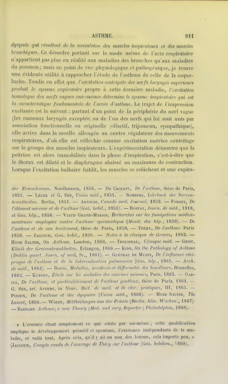 dyspnée qui résultent de la convulsion des muscles inspirateurs et des muscles bronchiques. Ce désordre portant sur le mode même de l'acte respiratoire n'appartient pas plus eu réalité aux maladies des bronches qu'aux maladies du poumon; mais au point de vue physiologique et palhogénique, je trouve une évidente utilité à rapprocher l'étude de l'asthme de celle de la coque- luche. Tandis en eiïet que l'excitation centripète des nerfs laryngés supérieurs produit le spasme expiratoire propre à cette dernière maladie, l'excitation homologue des nerfs vagues eux-mêmes détermine le spasme inspiratoire qui est la caractéristique fondamentale de l'accès d'asthme. Le trajet de l'impression excitante esl le suivant : parlant d'un point de la périphérie du nerf vague (les rameaux laryngés exceptés) ou de l'un des nerfs qui lui sont mus par association fonctionnelle ou originelle (olfactif, trijumeau, sympathique), elle arrive dans la moelle allongée au centre régulateur des mouvements respiratoires, d'où elle est réfléchie comme excitation motrice centrifuge sur le groupe des musc les inspirateurs. L'expérimentation démontre que la poitrine est alors immobilisée dans la phase d'inspiration, c'est-à-dire que le thorax est dilaté et le diaphragme abaissé au maximum de contraction. Lorsque l'excitation bulbaire faiblit, les muscles se relâchent et une expira- der Erumchsenen. Norclliausen, 1850. — De Crozant, De l'asthme, thèse de Paris, 1851. — Léger et G. Sée, Union méd., 1851. — Romberg, Lehrbuch der Nerven- krankheiten. Berlin, 1851. — Arxoldi, Canada med. Journal, 1852. — Forget, De l'élément névrose et de l'asthme (Gaz. hehd., 1855). — Rostan, Journ. de méd., 1818, et Gaz. hôp., 1856. — Viaud Grand-Marais, Recherches sur les fumigations médica- menteuses employées contre l'asthme spasmodiqne (Monit. des hôp., 1859). — De l'asthme et de son traitement, thèse de Paris, 1858. — Tiièry, De l'asthme. Paris 1859. — Jaccoud, Gaz. hebd., 1800. — Notes à la clinique de Graves, 1802. — Hvde Salter, On Asthma. London, 1860. — Trousseau, Clinique méd. — Geist, K/inik der Greisenkrankheiten. Erlangcn, 1860.— Kidd, On the Pathologg of Asthma (Dublin quart. Journ. of med. Se, 1861). — Guéxeau de Mussy, De tinfluence réci- proque de l'asthme et de la tuberculisation pulmonaire (Gaz. hôp., 1861. — Arch. de méd., 1864). — Boexs, Maladies, accidents et difformités des bouilleurs. Bruxelles, 1862. — Kuborn, Étude sur les maladies des ouvriers mineurs. Paris, 1863. — Gar- cia, De l'asthme, et particulièrement de l'asthme goutteux, thèse de Paris, 1864. — G. Sée, art. Asthme, in Nour. Dkl. de méd. et de chir. pratiques, III, 1865. — Pinoux, De l'asthme et des dyspnées (Union méd., 1866). — Hyde Salter, The Lancet, 1866.— Wolff, Mittheilungen aus der Praxis (Berlin, klin. Wochen., 1867)- — Barnard Asthma; a new Theory (Med. and surg. Reporter ; Philadelphia, 1868). « L'essence étant simplement ce qui existe par soi-même, cette qualification implique le développement primitif et spontané, l'existence indépendante tic la ma- ladie, et voilà tout. Après cela, qn'il y ait ou non des lésions, cela importe peu. » (Jaccoud, Compte rendu de l'ouvrage de Théry sur l'asthme (Gaz. hebdom., 1 860;.