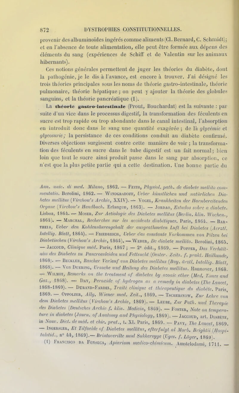 provenir des albuminoïdes ingérés comme aliments (Cl. Bernard, C. Schmidt): et en l'absence de toute alimentation, elle peut être formée aux dépens des éléments du sang (expériences de Schift et de Yalentin sur les animaux hibernants). Ces notions générales permettent de juger les théories du diabète, dont la pathogénie, je le dis à l'avance, est encore à trouver. J'ai désigné les trois théories principales sous les noms de théorie gastro-intestinale, théorie pulmonaire, théorie hépatique ; on peut y ajouter la théorie des globules sanguins, et la théorie pancréatique (1). La théorie gastro-intestinale (Prout, Bouchardat) est la suivante : par suite d'un vice dans le processus digestif, la transformation des féculents en sucre est trop rapide ou trop abondante dans le canal inteslinal, l'absorption en introduit donc dans le sang une quantité exagérée ; de là glycémie et glycosurie; la persistance de ces conditions conduit au diabète confirmé. Diverses objections surgissent contre cette manière de voir ; la transforma- tion des féculents en sucre dans le tube digestif est un fait normal; bien loin que tout le sucre ainsi produit passe dans le sang par absorption, ce n'est que la plus petite partie qui a cette destination. Une bonne partie du Ann. uni», di mecl. Milano, 1862. — Feitu, Physiol. pat h. de diabète mellito com- mentatio. Bcrolini, 1862. — Winogradoff, Ueber kunstlichen und natùrlichcn Dia- bètes me/litus {Virchow's Archiv, XXIV).— Yogel, Krankheiten der Harnbercilendcn Organe {Virchoiv's Handbueh. Erlangcn, 1863). — Joroao, Estudos sobre a diabète. Lisboa, 186/1. — Moser, Zur Aetiologie des Diabètes mcllitus {Berlin, klin. Woehen., 18G4). — Marchal, Recherches sur /es accidents diabétiques. Paris, 1864. Bar- theis, Ueber den Kohlensuurengehalt der ausgeathmeten Luft bei Diabètes [Acrztl. I/itellig. Blatt, 1864). — Friedreich, Ueber das constante Yorkommen von Pilzen bei Diabetischen (Virchow's Archiv, 1864). —Werer, De diabète mellito. Berolini, 1865. — Jaccoud, Clinique méd. Paris, 1867 ; — 2e édit., 1869. — Popper, Dos VerMlt- niss des Diabètes zu Paner easlciden und Fettsucht {Oester. Zeits. f. prakt. Heilkunde 1868;. — Beckleh, Rascher Verlauf von Diabètes mellitus {Bay. ûrztl. Intellig. Blatt, 1868). — Von Duering, Ursache und Heilung des Diabètes mcllitus. Haunovcr, 1868. — Wilmot, Rcmarks on the treatment of diabètes by ozonic ether (Med. Tunes and Gaz., 1868). — Day, Peroxide of hydrogen as a remedy in diabètes {The Lancet, 1868-1869).— Durand-Fardel, Traité clinique et thérapeutique du diabète. Paris 1869. — Oppolzer, Attg. Wiener med. Zeit., 1869. — Tscherinow, Zur Lehre von dem Diabètes mcllitus {Virchow's Archiv, 1869).— Leihîe, Zur Path. und Thérapie des Diabètes [Deutschcs Archiv f. klin. Medicin, 1869). — Foster, Note on tempéra- ture in diabètes {Journ. ofAnatomy and Physiology, 1869). — Jaccoud, art. Diabète, in Xouv. Diet. de méd. et chir. prut., t. XI. Paris, 1869. — Pavy, The Lancet I869'. — Ingersler, Et Tilfaelde of Diabètes mellitus, efterfulgt al Morb. Brightii (Hospi- talstid., n° 44, 1869).— Brintoverilte mod Sukkersyge {Uges. f. Loger, 1869). (1) FRANCISCO da Fonsgca, Apiarium medico-chimieum. Amsleloilami, 1711.