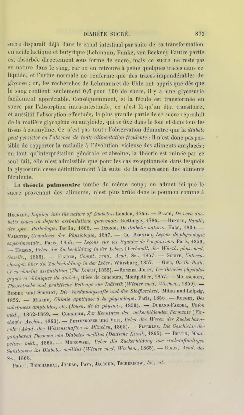 Sucre disparait déjà dans le canal intestinal par suite de sa transformation en acidelactique et butyrique (Lehmann, Funke, von Becker); l'autre partie est absorbée directement sous forme de sucre, mais ce sucre ne reste pas en nature dans le sang, car on en retrouve à peine quelques traces dans ce liquide, et l'urine normale ne renferme que des traces impondérables de glycose ; or, les recherches de Lehmann et de Uhle ont appris que dès que le sang contient seulement 0,6 pour 100 de sucre, il y a une glycosurie facilement appréciable. Conséquemment, si la fécule est transformée en sucre par l'absorption intra-intestinale, ce n'est là qu'un état transitoire, et aussitôt l'absorption effectuée, la plus grande partie de ce sucre reproduit de la matière glycogène ou amyloïde, qui se fixe dans le foie et dans tous les tissus à zoamyline. Ce n'est pas tout : l'observation démontre que la diabète psutpersister en Vabsence de toute alimentation féculente ; il n'est donc pas pos- sible de rapporter la maladie à l'évolution vicieuse des aliments amylacés; en tant qu'interprétation générale et absolue, la théorie est ruinée par ce seul fait, elle n'est admissible que pour les cas exceptionnels dans lesquels la glycosurie cesse définitivement à la suite de la suppression des aliments féculents. La théorie pulmonaire tombe du même coup; on admet ici que le sucre provenant des aliments, n'est plus brûlé dans le poumon comme à Heckley, Inquiry into the nature of Diabètes. London, 1765. — Place, De vera dia- betis causa in defecta assimilatione quœrenda. Gœttingœ, 1784. — Hencke, Handb. ,1er spec. Pathologie. Berlin, 1808. — Dzonm, De diabetis natura. Halae, 1830. — Valentin, Grundriss der Physiologie, 1847. — Cl. Bernard, Leçons de physiologie expérimentale.. Paris, 1855. — Leçons sur les liquides de l'organisme. Paris, 1859. Hersen, Ueber die Zuckerbildung in der Lcber. {Verhandl. der Wùrzb. phys. med. Gesells., 1856). — Figuier, Compt. rend. Acad. Se, 1857. — Sciiiff, Untersu- chungen ùber die 'Zuckerbildung in der Leber. Wùrzburg, 1857.— Gibb, On thePath. of saccharine assimilation (The Lancet, 1855).— Ro*zier-Jolly, Les théories physiolo- giques et chimiques du diabète, thèse de concours, Montpellier, 1857. — Moi.esciiott, Theoretische und praktische Beitr/ige zur Didtetik (Wiener med. Wochen., 1859). — Hidder und Schmidt, Die Y'erdauungssâfte und der Stoffwechsel. Mitau und Leipzig, 4352. — Mi a lue, Chimie appliquée à la physiologie. Paris, 185G. — Rouget, Des substances amyldides, etc. (Joum. de la physiol., 1859). — Durand-Fardel, Union méd. 1862-1869. — Coiixheim, Zur Kenntniss der zuckerbildenden Fermente (Vir- choiv's Archiv, 1863). — Pettenkofer und Voit, Ueber das Wesen der Zuckerharn- ruhr (Akad. der Wissenschaften in Miinchen, 1865). — Fleckles, Die Geschichte der r,„qbaren Theorien von Diabètes mellitus (Deutsche Klinik, 1865). — Bertin, Mont- pellier méd., 1865.— Milkowski, Ueber die Zuckerbildung aus stickstoffhaltigen Substanzen im Diabètes mellitus (Wiener med. Wochen., 1865). - GlGOT, Acad. des Se, 1868. Prout, Bouchardat, Jordao, Pavy, Jaccoud, Tscherixow, loc. Cit.