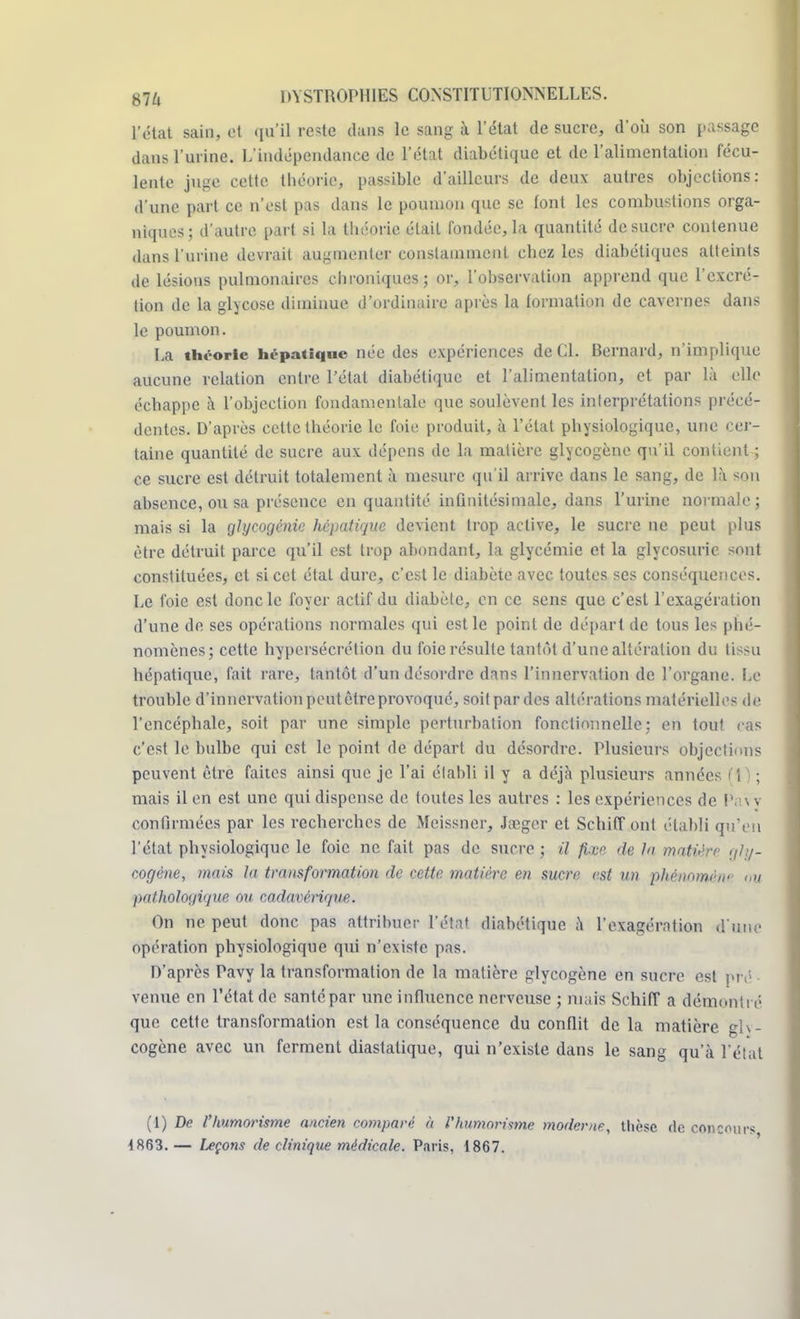l'état sain, et qu'il rc*tc dans le sang à l'état de sucre, d'où son passage dans l'urine. L'indépendance de l'état diabétique et de l'alimentation fécu- lente juge cette théorie, passible d'ailleurs de deux autres objections: d'une part ce n'est pas dans le poumon que se font les combustions orga- niques; d'autre part si la théorie était fondée, la quantité de sucre contenue dans l'urine devrait augmenter constamment chez les diabétiques atteints de lésions pulmonaires chroniques; or, l'observation apprend que l'excré- tion de la glycose diminue d'ordinaire après la formation de cavernes dans le poumon. I.a thi-orle hépatique née des expériences de Cl. Bernard, n'implique aucune relation entre l'état diabétique et l'alimentation, et par là elle échappe à l'objection fondamentale que soulèvent les interprétations précé- dentes. D'après cette théorie le foie produit, à l'état physiologique, une cer- taine quantité de sucre aux dépens de la matière glycogène qu'il contient ; ce sucre est détruit totalement à mesure qu'il arrive dans le sang, de là son absence, ou sa présence en quantité infinitésimale, dans l'urine normale; mais si la glyeogénie hépatique devient trop active, le sucre ne peut plus être détruit parce qu'il est trop abondant, la glycémie et la glycosurie sont constituées, et si cet étal dure, c'est le diabète avec toutes ses conséquences. Le foie est donc le foyer actif du diabète, en ce sens que c'est l'exagération d'une de ses opérations normales qui est le point de départ de tous les phé- nomènes; cette hypersécrétion du foie résulte tantôt d'une altération du tissu hépatique, fait rare, tantôt d'un désordre dans l'innervation de l'organe. Le trouble d'innervation peut être provoqué, soit par des altérations matérielles de l'encéphale, soit par une simple perturbation fonctionnelle; en tout cas c'est le bulbe qui est le point de départ du désordre. Plusieurs objections peuvent être faites ainsi que je l'ai établi il y a déjà plusieurs années f\) ; mais il en est une qui dispense de toutes les autres : les expériences de Pavv confirmées par les recherches de Mcissner, Jœgcr et Schiff ont établi qu'en l'état physiologique le foie ne fait pas de sucre ; il fixe de lu matière gly- cogène, mais la transformation de cette matière en sucre est un phénntnt'-w ou pathologique ou cadavérique. On ne peut donc pas attribuer l'état diabétique à l'exagération d'une opération physiologique qui n'existe pas. D'après Pavy la transformation de la matière glycogène en sucre est pré venue en l'état de santé par une influence nerveuse ; mais Schiff a démontré que cette transformation est la conséquence du conflit de la matière glv- cogène avec un ferment diastatique, qui n'existe dans le sang qu'à l'état (1) De l'humorisme ancien comparé à Vhumorisme moderne, thèse de concours 1863. — Leçons de clinique médicale. Paris, 1867.