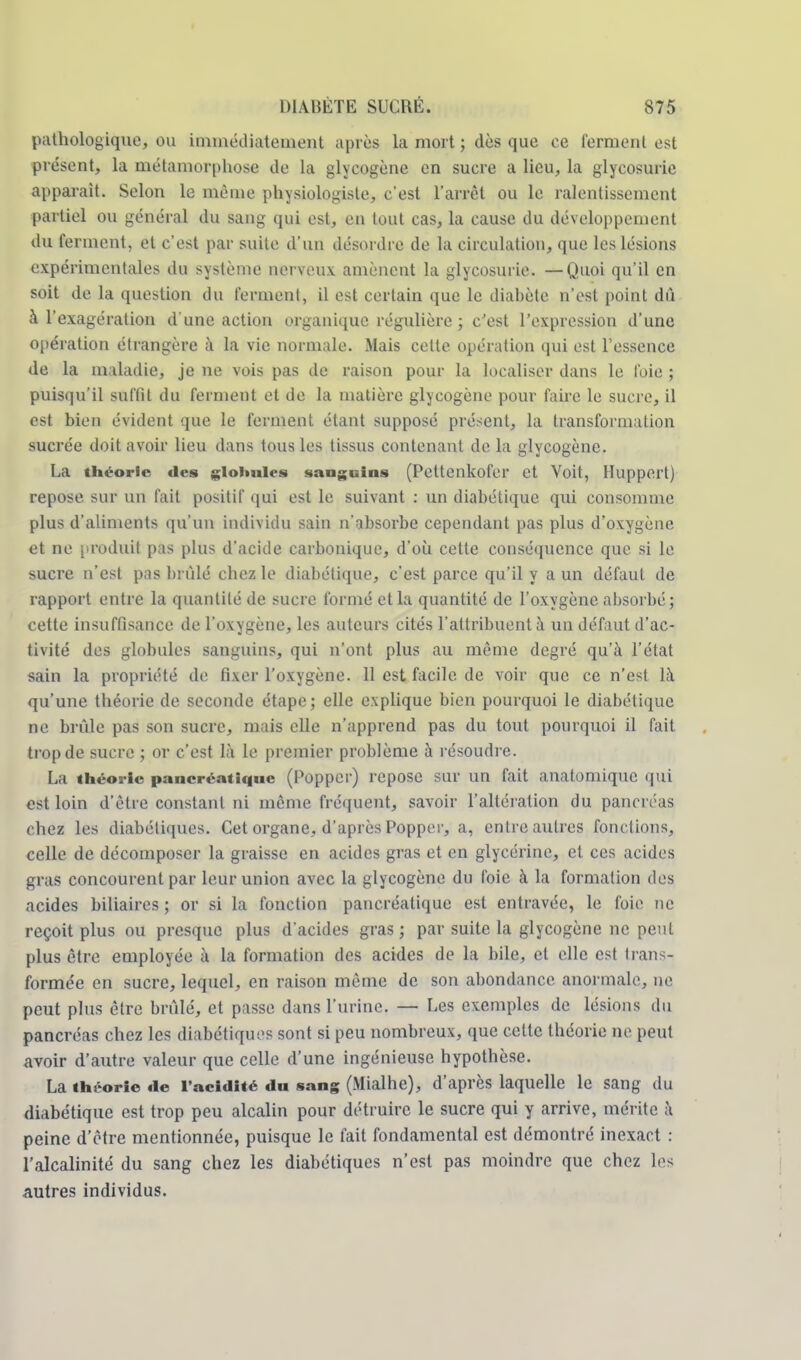 pathologique, ou immédiatement après la mort ; dès que ce ferment est présent, la métamorphose de la glycogène en sucre a lieu, la glycosurie apparaît. Selon le même physiologiste, c'est l'arrêt ou le ralentissement partiel ou général du sang qui est, en tout cas, la cause du développement du ferment, et c'est par suite d'un désordre de la circulation, que les lésions expérimentales du système nerveux amènent la glycosurie. —Quoi qu'il en soit de la question du ferment, il est certain que le diabète n'est point du à l'exagération d'une action organique régulière; c'est l'expression d'une opération étrangère à la vie normale. Mais cette opération qui est l'essence de la maladie, je ne vois pas de raison pour la localiser dans le l'oie ; puisqu'il suffit du ferment et de la matière glycogène pour faire le sucre, il est bien évident que le ferment étant supposé présent, la transformation sucrée doit avoir lieu dans tous les tissus contenant delà glycogène. La théorie des globules sanguins (Pettenkofer et Voit, Huppert) repose sur un fait positif qui est le suivant : un diabétique qui consomme plus d'aliments qu'un individu sain n'absorbe cependant pas plus d'oxygène et ne produit pas plus d'acide carbonique, d'où cette conséquence que si le sucre n'est pas brûlé chez le diabétique, c'est parce qu'il y a un défaut de rapport entre la quantité de sucre formé et la quantité de l'oxygène absorbé; cette insuffisance de l'oxygène, les auteurs cités l'attribuent à un défaut d'ac- tivité des globules sanguins, qui n'ont plus au même degré qu'à l'état sain la propriété de fixer l'oxygène. 11 est facile de voir que ce n'est là qu'une théorie de seconde étape; elle explique bien pourquoi le diabétique ne brûle pas son sucre, mais elle n'apprend pas du tout pourquoi il fait trop de sucre ; or c'est là le premier problème à résoudre. La théorie pancréatique (Popper) repose sur un fait anatomique qui est loin d'être constant ni même fréquent, savoir l'altération du pancréas chez les diabétiques. Cet organe, d'après Popper, a, entre autres fonctions, celle de décomposer la graisse en acides gras et en glycérine, et ces acides gras concourent par leur union avec la glycogène du foie à la formation des acides biliaires ; or si la fonction pancréatique est entravée, le foie ne reçoit plus ou presque plus d'acides gras; par suite la glycogène ne peut plus être employée à la formation des acides de la bile, et elle est trans- formée en sucre, lequel, en raison même de son abondance anormale, ne peut plus être brûlé, et passe dans l'urine. — Les exemples de lésions du pancréas chez les diabétiques sont si peu nombreux, que cette théorie ne peut avoir d'autre valeur que celle d'une ingénieuse hypothèse. La théorie «le l'acidité du sang (Mialhe), d'après laquelle le sang du diabétique est trop peu alcalin pour détruire le sucre qui y arrive, mérite à peine d'être mentionnée, puisque le fait fondamental est démontré inexact : l'alcalinité du sang chez les diabétiques n'est pas moindre que chez les autres individus.