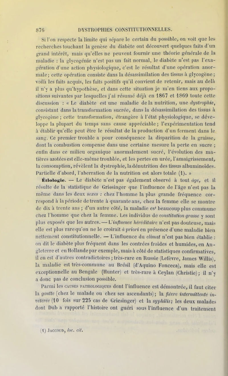 Si l'on respecte la limite qui sépare le certain du possible, on voit que les recherches touchant la genèse du diabète ont découvert quelques faits d'un grand intérêt, mais qu'elles ne peuvent fournir une théorie générale de la maladie : la glycogénie n'est pas un fait normal, le diabète n'est pas l'exa- gération d'une action physiologique, c'est le résultat d'une opération anor- male; cette opération consiste dans la désassimilation des tissus à glycogène; voilà les faits acquis, les faits positifs qu'il convient de retenir, mais au delà il n'y a plus qu'hypothèse, et dans cette situation je m'en tiens aux propo- sitions suivantes par lesquelles j'ai résumé déjà en 1867 et 1869 toute cette discussion : «Le diabète estime maladie de la nutrition, une dystrophie, consistant dans la transformation sucrée, dans la désassimilation des tissus à glycogène ; cette transformation, étrangère à l'état physiologique, se déve- loppe la plupart du temps sans cause appréciable; l'expérimentation tend à établir qu'elle peut être le résultat de la production d'un ferment dans le sang. Ce premier trouble a pour conséquence la disparition de la graisse, dont la combustion compense dans une certaine mesure la perte en sucre ; enfin dans ce milieu organique anormalement sucré, l'évolution des ma- tières azotées est elle-même troublée, et les pertes en urée, l'amaigrissement, la consomption, révèlent la dystrophie, la dénutrition des tissus albuminoïdes. Partielle d'abord, l'aberration de la nutrition est alors totale (1). » Étioiogie. — Le diabète n'est pas également observé à tout tige, et il résulte de la statistique de Griesinger que l'influence de l'âge n'est pas la même dans les deux sexes : chez l'homme la plus grande fréquence cor- respond à la période de trente à quarante ans, chez la femme elle se montre de dix à trente ans ; d'un autre côté, la maladie es* beaucoup plus commune chez l'homme que chez la femme. Les individus de constitution grasse y sont plus exposés que les autres. — L'influence héréditaire n'est pas douteuse, mais elle est plus rare qu'on ne le croirait à priori en présence d'une maladie bien nettement constitutionnelle. — L'influence du climat n'est pas bien établie : on dit le diabète plus fréquent dans les contrées froides et humides, en An- gleterre et en Hollande par exemple, mais à côté de statistiques confirmatives, il en est d'autres contradictoires ; très-rare en Russie (Lefèvre, James Willis), ta maladie est très-commune au Rrésil (d'Aquino Fonceca), mais elle est exceptionnelle au Bengale (Hunter) et très-rare à Ceylan (Christie); il n'v a donc pas de conclusion possible. Parmi les causes pathologiques dont l'influence est démontrée, il faut citer la goutte (chez le malade ou chez ses ascendants); la fièvre intermittente in- vétérée (10 fois sur 225 cas de Griesinger) et la syphilis; les deux malades dont Dub a rapporté l'histoire ont guéri sous l'influence d'un traitement (1) Jaccoud, loc. cit.