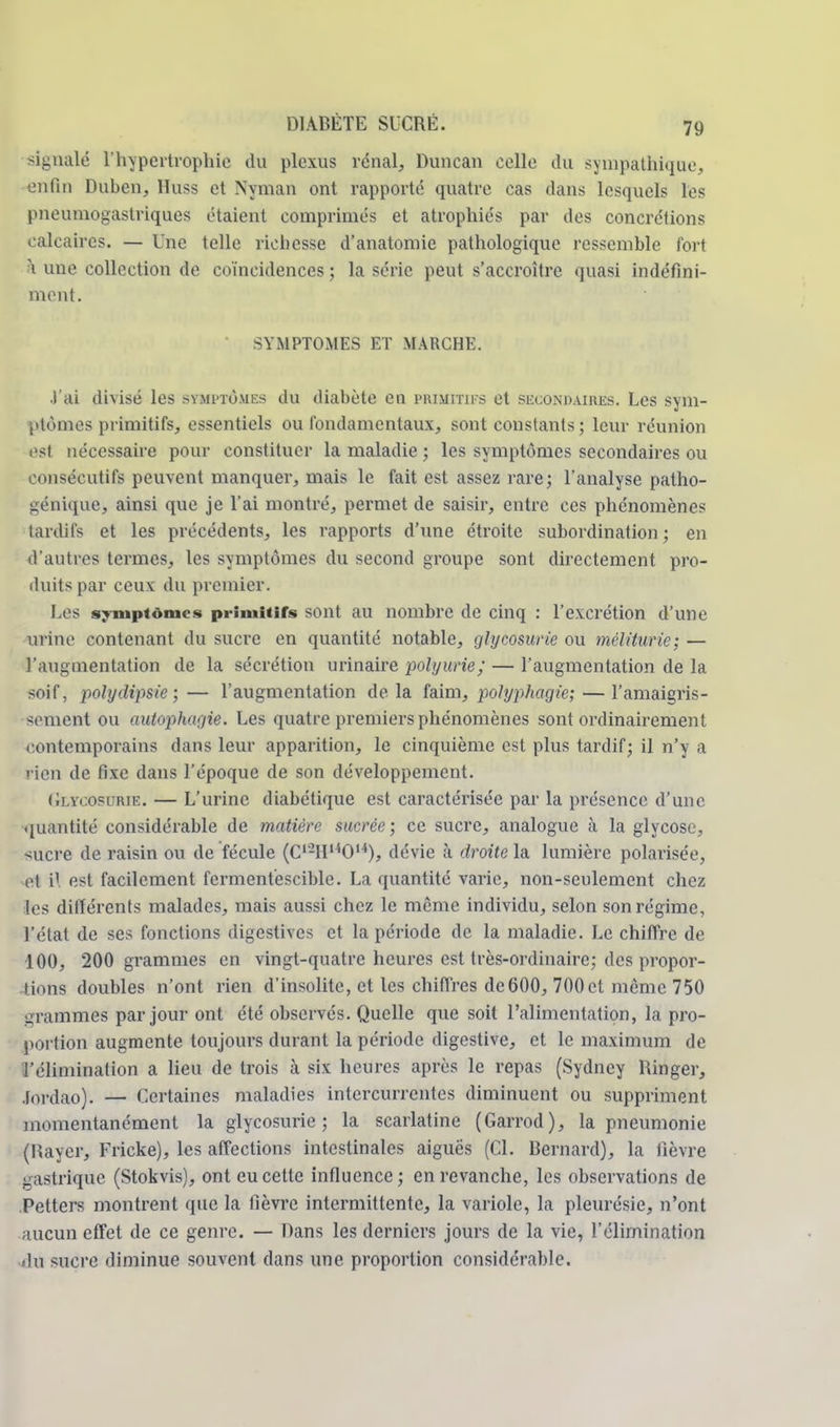 signalé l'hypertrophie du plexus rénal, Duncan celle du sympathique, enfin Duben, Huss et Nyman ont rapporté quatre cas dans lesquels les pneumogastriques étaient comprimés et atrophiés par des concrétions calcaires. — Une telle richesse d'anatomie pathologique ressemble fort à une collection de coïncidences ; la série peut s'accroître <]uasi indéfini- ment. • SYMPTOMES ET MARCHE. ■l'ai divisé les symptômes du diabète en primitifs et secondaires. Les sym- ptômes primitifs, essentiels ou fondamentaux, sont constants ; leur réunion est nécessaire pour constituer la maladie ; les symptômes secondaires ou consécutifs peuvent manquer, mais le fait est assez rare; l'analyse patho- génique, ainsi que je l'ai montré, permet de saisir, entre ces phénomènes tardifs et les précédents, les rapports d'une étroite subordination; en d'autres termes, les symptômes du second groupe sont directement pro- duits par ceux du premier. l es symptômes primitifs sont au nombre de cinq : l'excrétion d'une urine contenant du sucre en quantité notable, glycosurie ou méliturie; — l'augmentation de la sécrétion urinaire polyurie; — l'augmentation de la soif, polydipsie ;— l'augmentation delà faim, polyphagie;— l'amaigris- sement ou autophagie. Les quatre premiers phénomènes sont ordinairement ontemporains dans leur apparition, le cinquième est plus tardif; il n'y a rien de fixe dans l'époque de son développement. Glycosurie. — L'urine diabétique est caractérisée par la présence d'une quantité considérable de matière sucrée; ce sucre, analogue à la glycose, -;ucre de raisin ou de fécule (C'-II^O14), dévie à droite la lumière polarisée, cl i\ est facilement fcrmentéscible. La quantité varie, non-seulement chez les différents malades, mais aussi chez le même individu, selon son régime, l'état de ses fonctions digestives et la période de la maladie. Le chiffre de 100, 200 grammes en vingt-quatre heures est très-ordinaire; des propor- tions doubles n'ont rien d'insolite, et les chiffres de600, 700et même 750 grammes par jour ont été observés. Quelle que soit l'alimentation, la pro- portion augmente toujours durant la période digestive, et le maximum de l'élimination a lieu de trois à six heures après le repas (Sydney Ringer, jtjrdao). — Certaines maladies intercurrentes diminuent ou suppriment momentanément la glycosurie; la scarlatine (Garrod), la pneumonie (Rayer, Fricke), les affections intestinales aiguës (Cl. Bernard), la fièvre gastrique (Stokvis), ont eu cette influence; en revanche, les observations de Petters montrent que la fièvre intermittente, la variole, la pleurésie, n'ont aucun effet de ce genre. — Dans les derniers jours de la vie, l'élimination du sucre diminue souvent dans une proportion considérable.