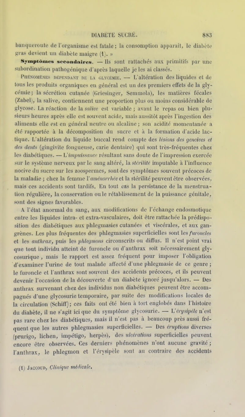 banqueroute de l'organisme est fatale ; la consomption apparaît, le diabète gras devient un diabète maigre (1). » Symptômes secondaires. — Ils sont rattachés aux primitifs par une subordination pathogénique d'après laquelle je les ai classés. Phénomènes dépendant de là glycémie. — L'altération des liquides et de tous les produits organiques en général est un des premiers effets de la gly- cémie; la sécrétion cutanée (Griesinger, Semmola), les matières fécales (Zabel), la salive, contiennent une proportion plus ou moins considérable de glycose. La réaction de la su/ire est variable; avant le repas ou bien plu- sieurs heures après elle est souvent acide, mais aussitôt après l'ingestion des aliments elle est en général neutre ou alcaline ; son acidité momentanée a été rapportée à la décomposition du sucre et à la formation d'acide lac- tique. L'altération du liquide buccal rend compte des lésions des gencives et des dents (gingivite fongueuse, carie dentaire) qui sont très-fréquentes chez les diabétiques. — L'impuissance résultant sans doute de l'impression exercée sur le système nerveux parle sang altéré, la stérilité imputable à l'influence nocive du sucre sur les zoospermes, sont des symptômes souvent précoces de la maladie ; chez la femme l'aménorrhée et la stérilité peuvent être observées, mais ces accidents sont tardifs. En tout cas la persistance de la menstrua- tion régulière, la conservation ou le rétablissement de la puissance génitale, sont des signes favorables. A l'état anormal du sang, aux modifications de l'échange endosmotique entre les liquides intra- et extra-vasculaires, doit être rattachée la prédispo- sition des diabétiques aux phlegmasies cutanées et viscérales, et aux gan- grènes. Les plus fréquentes des phlegmasies superficielles sont les furoncles et les anthrax, puis les phlegmons circonscrits ou diffus. Il n'est point vrai que tout individu atteint de furoncle ou d'anthrax soit nécessairement gly- cosurique , mais le rapport est assez fréquent pour imposer l'obligation d'examiner l'urine de tout malade affecté d'une phlegmasie de ce genre ; le furoncle et l'anthrax sont souvent des accidents précoces, et ils peuvent devenir l'occasion de la découverte d'un diabète ignoré jusqu'alors. — Des anthrax survenant chez des individus non diabétiques peuvent être accom- pagnés d'une glycosurie temporaire, par suite des modifications locales de la circulation (Schiff); ces faits ont été bien à tort englobés dans l'histoire du diabète, il ne s'agit ici que du symptôme glycosurie. — L'érysipèle n'est pas rare chez les diabétiques, mais il n'est pas à beaucoup près aussi fré- quent que les autres phlegmasies superficielles. — Des éruptions diverses (prurigo, lichen, impétigo, herpès), des ulcérations superficielles peuvent encore être observées. Ces derniers phénomènes n'ont aucune gravité ; l'anthrax, le phlegmon et l'érysipèle sont au contraire des accidents (1) Jaccoud, Clinique médicale.