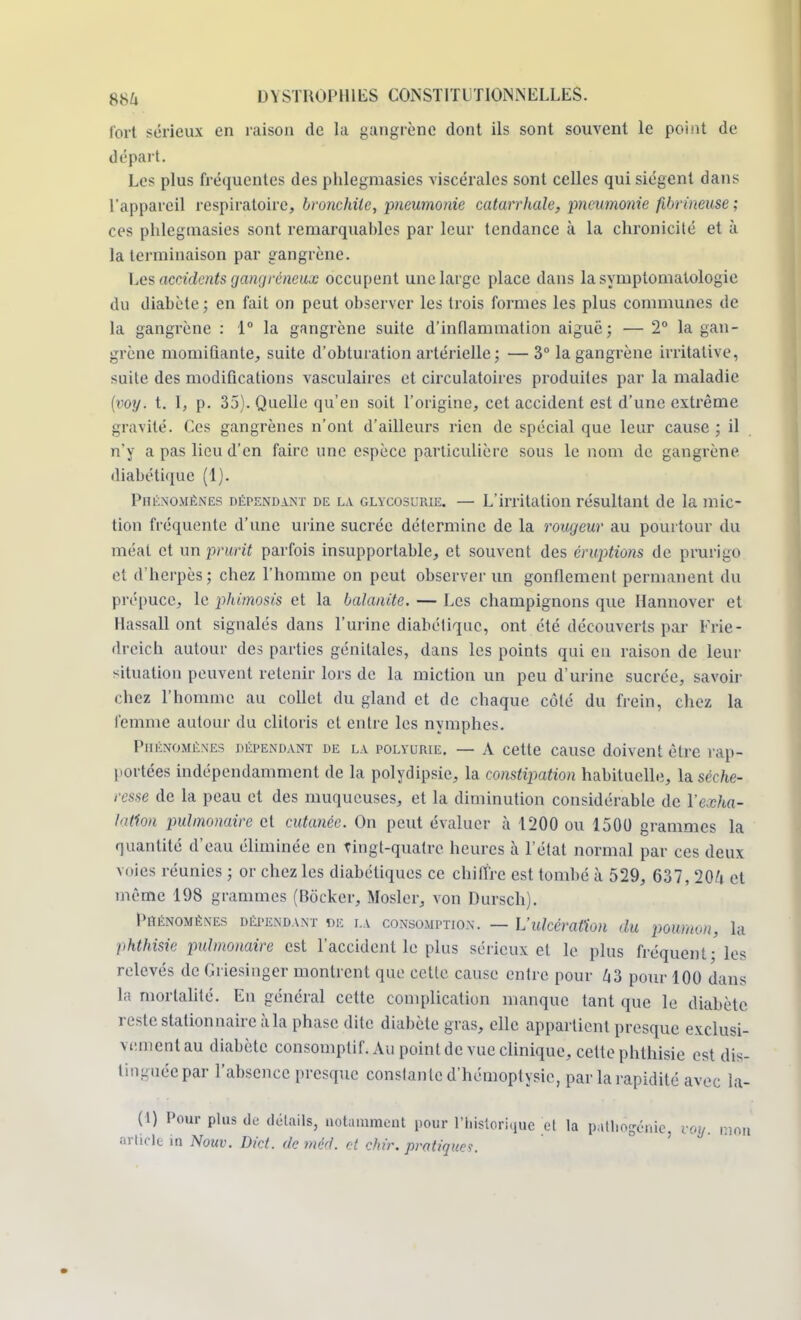fort sérieux en raison de la gangrène dont ils sont souvent le point de départ. Les plus fréquentes des phlegmasies viscérales sont celles qui siègent dans L'appareil respiratoire, bronchite, pneumonie catarrhale, pneumonie fibrineuse; ces phlegmasies sont remarquables par leur tendance à la chronicité et à la terminaison par gangrène. Les accidents gangreneux occupent une large place dans lasymptomatologie du diabète ; en fait on peut observer les trois formes les plus communes de la gangrène : 1° la gangrène suite d'inflammation aiguë ; — 2° la gan- grène momifiante, suite d'obturation artérielle ; — 3° la gangrène irritalive, suite des modifications vasculaires et circulatoires produites par la maladie (voy. t. I, p. 35). Quelle qu'en soit l'origine, cet accident est d'une extrême gravité. Ces gangrènes n'ont d'ailleurs rien de spécial que leur cause ; il n'y a pas lieu d'en faire une espèce particulière sous le nom de gangrène diabétique (1). Phénomènes dépendant de la glycosurie. — L'irritation résultant de la mic- tion fréquente d'une urine sucrée détermine de la rougeur au pourtour du méat et un prurit parfois insupportable, et souvent des éruptions de prurigo et d'herpès; chez l'homme on peut observer un gonflement permanent du prépuce, le phimosis et la balanite. — Les champignons que Hannover et Hassall ont signalés dans l'urine diabétique, ont été découverts par Frie- dreich autour des parties génitales, dans les points qui en raison de leur situation peuvent retenir lors de la miction un peu d'urine sucrée, savoir chez l'homme au collet du gland et de chaque côté du frein, chez la femme autour du clitoris et entre les nymphes. Phénomènes dépendant de la polyurie. — A cette cause doivent être rap- portées indépendamment de la polydipsie, la constipation habituelle, la séche- resse de la peau et des muqueuses, et la diminution considérable de l'exha- lation pulmonaire et cutanée. On peut évaluer à 1200 ou 1500 grammes la quantité d'eau éliminée en tingt-quatre heures à l'état normal par ces deux voies réunies ; or chez les diabétiques ce chiffre est tombé à 529, 637, 204 et même 198 grammes (Bocker, Mosler, von Dursch). Phénomènes dépendant de la consomption. — L'ulcération du poumon, la phthisie pulmonaire est l'accident le plus sérieux cl le plus fréquent - les relevés de Griesinger montrent que cette cause entre pour 43 pour 100 dans la mortalité. En général cette complication manque tant que le diabète reste stationnaire à la phase dite diabète gras, elle appartient presque exclusi- ve.mentau diabète consomplif. Au point de vue clinique, cette phthisie est dis- tinguée par l'absence presque constante d'hémoptysie, par la rapidité avec la- (1) Pour plus de détails, notamment pour l'historique et la patiïogénie. voy. mon article in Nouv. Dict. demêd. et chù\ pratiques.