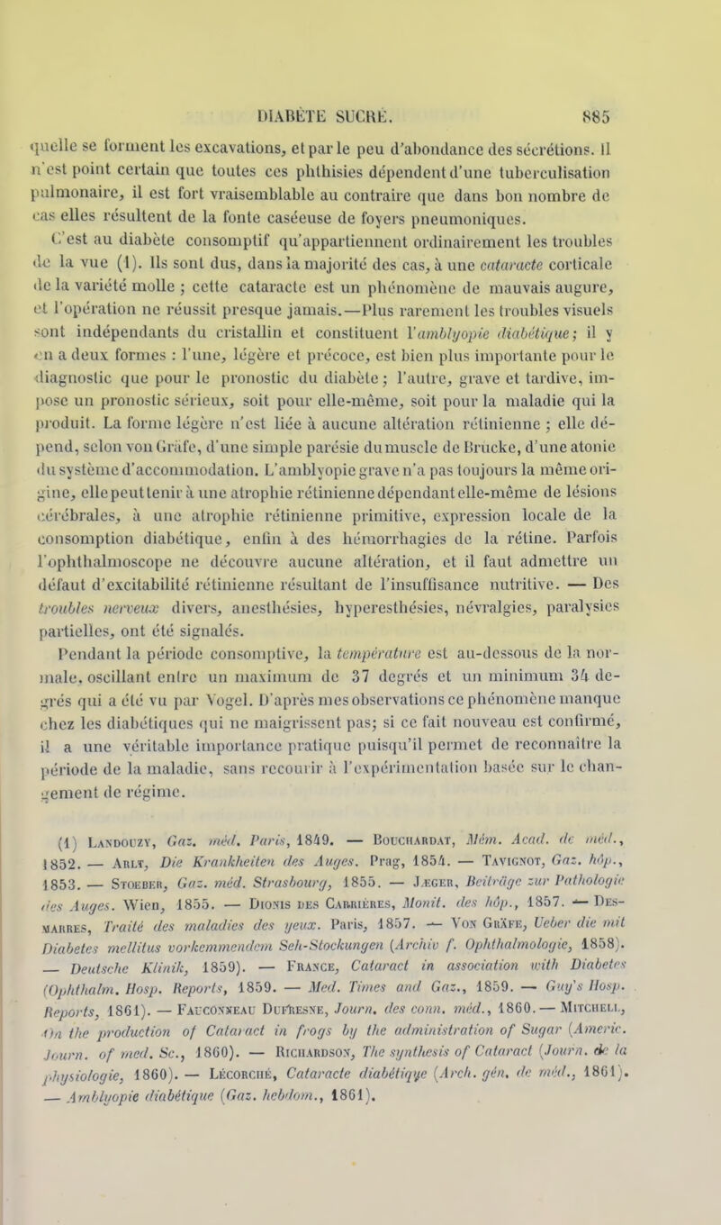 quelle se forment les excavations, et par le peu d'abondance des sécrétions. Il i est point certain que toutes ces phthisies dépendent d'une tubcrculisation pulmonaire, il est fort vraisemblable au contraire que dans bon nombre de • as elles résultent de la fonte caséeuse de foyers pneumoniques. C'est au diabète consomptif qu'appartiennent ordinairement les troubles de la vue (1). Ils sont dus, dans la majorité des cas, à une cataracte corticale de la variété molle ; cette cataracte est un pbénomènc de mauvais augure, et l'opération ne réussit presque jamais.—Plus rarement les troubles visuels sont indépendants du cristallin et constituent Yamblyopie diabétique; il y on a deux formes : l'une, légère et précoce, est bien plus importante pour le diagnostic que pour le pronostic du diabète ; l'autre, grave et tardive, im- pose un pronostic sérieux, soit pour elle-même, soit pour la maladie qui la produit. La forme légère n'est liée à aucune altération rétinienne ; elle dé- pend, selon von Griife, d'une simple parésie du muscle de Brucke, d'une atonie du système d'accommodation. L'amblyopie grave n'a pas toujours la même ori- gine, elle peut tenir à une atropine rétinienne dépendant elle-même de lésions cérébrales, à une atrophie rétinienne primitive, expression locale de la consomption diabétique, enfin à des hémorrhagies de la rétine. Parfois l'ophthalmoscope ne découvre aucune altération, et il faut admettre un défaut d'excitabilité rétinienne résultant de l'insuffisance nutritive. — Des troubles ncrveiuc divers, anesthésies, hyperesthésies, névralgies, paralysies partielles, ont été signalés. Pendant la période consoniptive, la température est au-dessous de la nor- male, oscillant entre un maximum de 37 degrés et un minimum Zh de- grés qui a été vu par Vogel. D'après mes observations ce phénomène manque chez les diabétiques qui ne maigrissent pas; si ce fait nouveau est confirmé, i! a une véritable importance pratique puisqu'il permet de reconnaître la période de la maladie, sans recourir à l'expérimentation basée sur le chan- gement de régime. (1) Landouzy, Gaz. méd. Paris, 1849. — Boichardat, Mém. Acad. de méd., 1852. — Arlt, Die Krankheiten des Auges. Prag, 1854. — Tavigxot, GûS. Mp., 1853. — Stoebkr, Gaz. méd. Strasbourg, 1855. — J uger, Bcitriigc zur Pathologie des Auges. Wien, 1855. — Dioxis des Carrières, Monit. des hôp., 1857. — Di:s- marres, Traité des maladies des geux. Paris, 1857. — Yox GhXfe, Ueber die mit Diabètes mellitus vorkemmendem Seh-Stockungen (Arehiv f. Ophthalmologic, 1858). Deutsche Klinik, 1859). — Fraxce, Cataract in association with Diabètes (Ophthalm. Hosp. Reports, 1859. — Med. Times and Gaz., 1859. — Gtn/s Hosp. /{''ports, 1861). — Faucoxseau Ddf&ESNE, Journ. des conn. méd., 1860. — Mitcheli., ■On t/ie production of Cataract in frogs by the administration of Sugar (Americ. Journ. ofmed.Sc, J860). — Riciiardson, The synthesis of Cataract (Journ. de la physiologie, 1860). — Lécorciié, Cataracte diabétique (Arch. gén. de méd., 1861). — Arnbluopie diabétique (Gaz. heèdom., 1861).