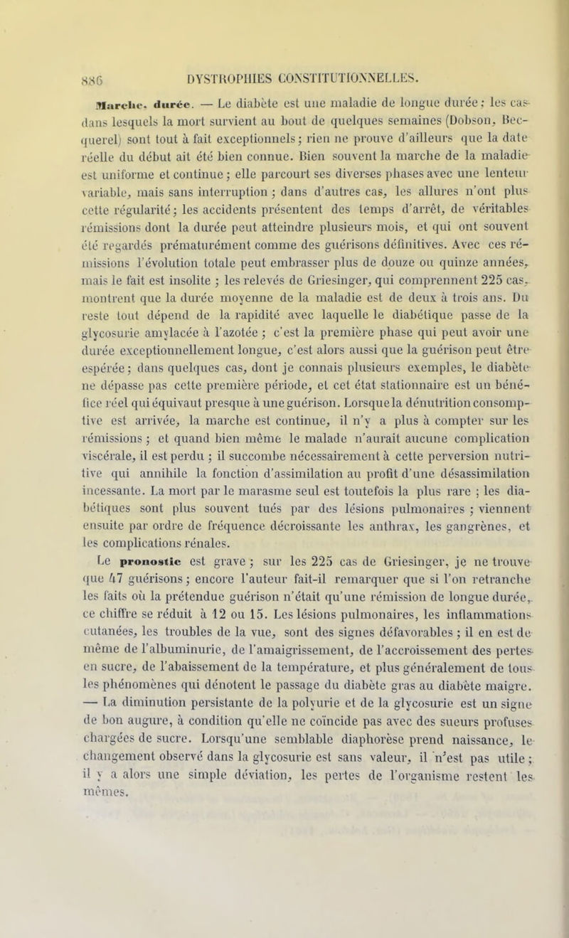 Mardi»-, durée. — Le diabète est une maladie de longue durée: les cas dans lesquels la mort survient au bout de quelques semaines (Dobson, Bec- querel; sont tout à fait exceptionnels; rien ne prouve d'ailleurs que la date réelle du début ait été bien connue. Bien souvent la marche de la maladie est uniforme et continue; elle parcourt ses diverses phases avec une lenteur \ariable, mais sans interruption ; dans d'autres cas, les allures n'ont plus cette régularité; les accidents présentent des temps d'arrêt, de véritables ]émissions dont la durée peut atteindre plusieurs mois, et qui ont souvent été regardés prématurément comme des guérisons définitives. Avec ces ré- missions l'évolution totale peut embrasser plus de douze ou quinze années, mais le fait est insolite ; les relevés de Griesinger, qui comprennent 225 cas, montrent que la durée moyenne de la maladie est de deux à trois ans. Du reste tout dépend de la rapidité avec laquelle le diabétique passe de la glycosurie amylacée à l'azotée ; c'est la première phase qui peut avoir une durée exceptionnellement longue, c'est alors aussi que la guérison peut être espérée; dans quelques cas, dont je connais plusieurs exemples, le diabète ne dépasse pas cette première période^ et cet état stationnaire est un béné- fice réel qui équivaut presque à une guérison. Lorsquela dénutrition consomp- tive est arrivée, la marche est continue, il n'y a plus à compter sur les rémissions ; et quand bien même le malade n'aurait aucune complication viscérale, il est perdu ; il succombe nécessairement à cette perversion nutri- tive qui annihile la fonction d'assimilation au profit d'une désassimilation incessante. La mort par le marasme seul est toutefois la plus rare ; les dia- bétiques sont plus souvent tués par des lésions pulmonaires ; viennent ensuite par ordre de fréquence décroissante les anthrax, les gangrènes, et les complications rénales. Le pronostic est grave ; sur les 225 cas de Griesinger, je ne trouve <|ue kl guérisons; encore l'auteur fait-il remarquer que si l'on retranche les faits où la prétendue guérison n'était qu'une rémission de longue durée, ce chiffre se réduit à 12 ou 15. Les lésions pulmonaires, les inflammations cutanées, les troubles de la vue, sont des signes défavorables ; il en est de même de l'albuminurie, de l'amaigrissement, de l'accroissement des pertes en sucre, de l'abaissement de la température, et plus généralement de Ions les phénomènes qui dénotent le passage du diabète gras au diabète maigre. — La diminution persistante de la polyurie et de la glycosurie est un signe de bon augure, à condition qu'elle ne coïncide pas avec des sueurs profuses chargées de sucre. Lorsqu'une semblable diaphorèse prend naissance, le changement observé dans la glycosurie est sans valeur, il n'est pas utile; il y a alors une simple déviation, les pertes de l'organisme restent les mêmes.