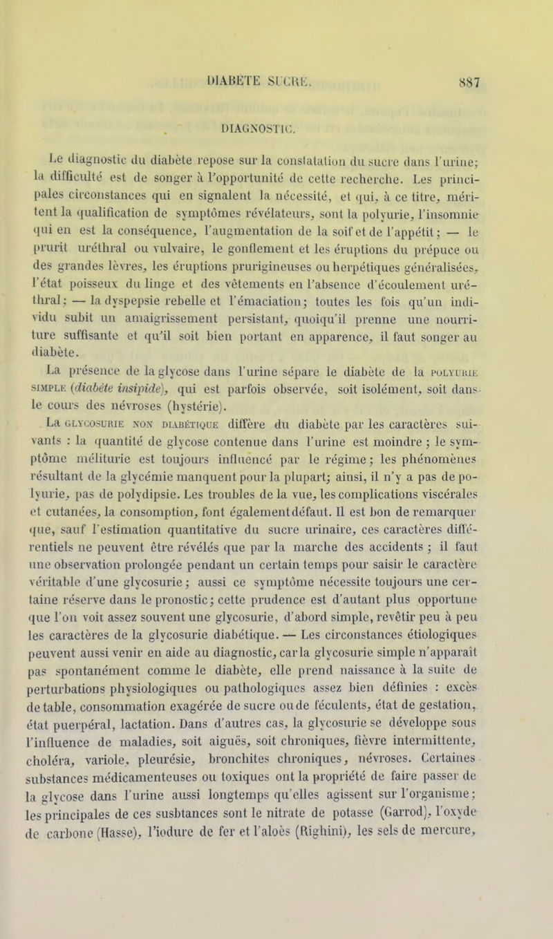 DIAGNOSTIC.. Le diagnostic du diabète repose sur la constatation du sucre dans l'urine; la difficulté est de songer à l'opportunité de cette recherche. Les princi- pales circonstances qui en signalent la nécessité, et qui, à ce titre, méri- tent la qualification de symptômes révélateurs, sont La polyurie, l'insomnie qui en est la conséquence, l'augmentation de La soif cl de l'appétit; — le prurit uréthral ou vulvaire, le gonflement et les éruptions du prépuce ou des grandes lèvres, les éruptions prurigineuses ou herpétiques généralisées, l'état poisseux du linge et des vêtements en l'absence d'écoulement uré- thral:— la dyspepsie rebelle et l'émaeiatiou; toutes les fois qu'un indi- vidu subit un amaigrissement persistant, quoiqu'il prenne une nourri- ture suffisante et qu'il soit bien portant en apparence, il faut songer au diabète. La présence de La glycose dans l'urine sépare le diabète de la pulyukie simple (diabète insipide;, qui est parfois observée, soit isolément, soit dans le cours des névroses (hystérie). La glycosurie non diabétique diffère du diabète par les caractères sui- \ants : La quantité de glycose contenue dans l'urine est moindre ; le sym- ptôme méliturie est toujours influencé par le régime ; les phénomènes résultant de La glycémie manquent pour la plupart; ainsi, il n'y a pas depo- lyurie, pas de polydipsie. Les troubles de la vue, les complications viscérales et cutanées, la consomption, font également défaut. Il est bon de remarquer que, sauf l'estimation quantitative du sucre urinairc, ces caractères diffé- rentiels ne peuvent être révélés que par la marche des accidents ; il faut une observation prolongée pendant un certain temps pour saisir le caractère véritable d'une glycosurie ; aussi ce symptôme nécessite toujours une cer- taine réserve dans le pronostic ; cette prudence est d'autant plus opportune que l'on voit assez souvent une glycosurie, d'abord simple, revêtir peu à peu les caractères de la glycosurie diabétique.— Les circonstances étiologiques peuvent aussi venir en aide au diagnostic, caria glycosurie simple n'apparaît pas spontanément comme le diabète, elle prend naissance à la suite de perturbations physiologiques ou pathologiques assez bien définies : excès de table, consommation exagérée de sucre ou de féculents, état de gestation, état puerpéral, lactation. Dans d'autres cas, la glycosurie se développe sous l'influence de maladies, soit aiguës, soit chroniques, fièvre intermittente, choléra, variole, pleurésie, bronchites chroniques, névroses. Certaines substances médicamenteuses ou toxiques ont la propriété de faire passer de la glycose dans l'urine aussi longtemps qu'elles agissent sur l'organisme ; les principales de ces susbtances sont le nitrate de potasse (Garrod), l'oxyde de carbone (Hasse), l'iodure de fer et l'aloès (Righinu, les sels de mercure.