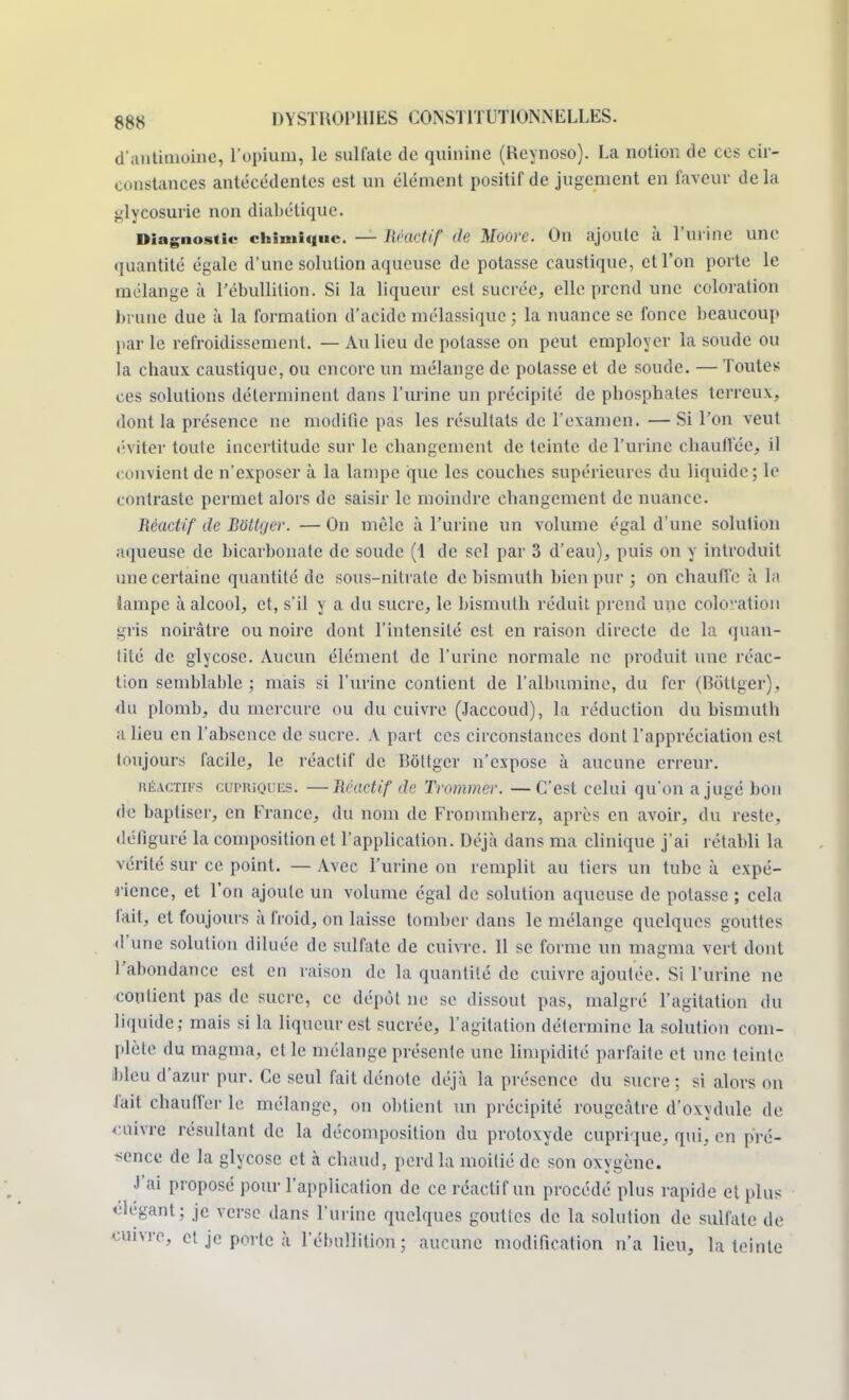 d'antitnoiiio, l'opium, le sulfate de quinine (Reynoso). La notion de ces cir- constances antécédentes est un élément positif de jugement en faveur delà glycosurie non diabétique. Diagnostic chimique — Réactif de Moore. On ajoute à l'urine une quantité égale d'une solution aqueuse de potasse caustique, et l'on porte le mélange à l'ébullition. Si la liqueur est sucrée, elle prend une coloration brune due à la formation d'acide mélassique ; la nuance se fonce beaucoup par le refroidissement. — Au lieu de potasse on peut employer la soude ou la chaux caustique, ou encore un mélange de potasse et de soude. — Toutes ces solutions déterminent dans l'urine un précipité de phosphates terreux, dont la présence ne modifie pas les résultats de l'examen. — Si l'on veut éviter toute incertitude sur le changement de teinte de l'urine chauffée, il convient de n'exposer à la lampe que les couches supérieures du liquide; le contraste permet alors de saisir le moindre changement de nuance. Réactif de BotUjer. — On mêle à l'urine un volume égal d'une solulion aqueuse de bicarbonate de soude (1 de sel par 3 d'eau), puis on y introduit une certaine quantité de sous-nitrate de bismuth bien pur ; on chauffe à la lampe à alcool, et, s'il y a du sucre, le bismuth réduit prend une coloration gris noirâtre ou noire dont l'intensité est en raison directe de la quan- tité de glycosc. Aucun élément de l'urine normale ne produit une réac- tion semblable ; mais si l'urine contient de l'albumine, du fer (Bôttger), du plomb, du mercure ou du cuivre (Jaccoud), la réduction du bismuth a lieu en l'absence de sucre. A part ces circonstances dont l'appréciation est toujours facile, le réactif de Bôttgei n'expose à aucune erreur. héactifs cupriques. —Réactif de Trommer. —C'est celui qu'on a jugé bon de baptiser, en France, du nom de Frommherz, après en avoir, du reste, défiguré la composition et l'application. Déjà dans ma clinique j'ai rétabli la vérité sur ce point. — Avec l'urine on remplit au tiers un tube à expé- rience, et l'on ajoute un volume égal de solution aqueuse de potasse ; cela fait, et foujours à froid, on laisse tomber dans le mélange quelques gouttes d'une solution diluée de sulfate de cuivre. 11 se forme un magma vert dont l'abondance est en raison de la quantité de cuivre ajoutée. Si l'urine ne contient pas de sucre, ce dépôt ne se dissout pas, malgré l'agitation du liquide; mais si la liqueur est sucrée, l'agitation détermine la solution com- plète du magma, et le mélange présente une limpidité parfaite et une teinte, bleu d'azur pur. Ce seul fait dénote déjà la présence du sucre; si alors on fait chauffer le mélange, on obtient un précipité rougeàtre d'oxydule de cuivre résultant de la décomposition du protoxyde cuprique, qui, en pré- sence de la glycose et à chaud, perd la moitié de son oxygène. J'ai proposé pour l'application de ce réactif un procédé plus rapide el plus élégant ; je verse dans l'urine quelques gouttes de la solution de sulfate de cuivre, et je porte à l'ébullition; aucune modification n'a lieu, la teinte