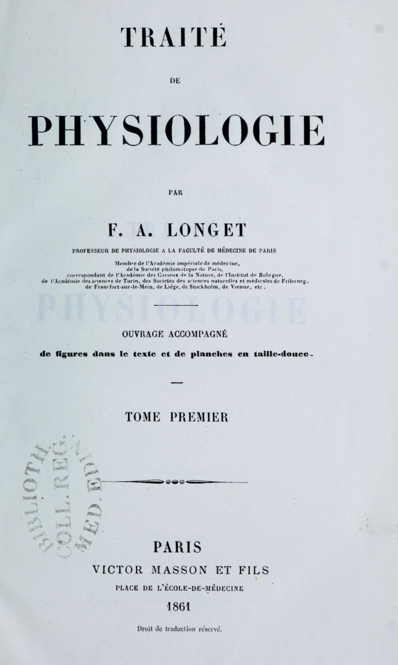 DE PHYSIOLOGIE PAR F. A. LONGET PROFESSEUR DE PHYSIOLOGIE A LA FACULTÉ DE MÉDECINE DE PARIS Membre de l’Académie impériale de médecine, delà Société philomatique de Paris, correspondant de l’Académie des Curieux de la Nature, de l’Institut de BologiiP. de l’Academie des sciences de Turin, des Sociétés des sciences naturelles et médicales de Fribonrg, de Franrfort-sur-le-Mein, de Liège, de Stockholm, de Vienne, etc . OUVRAGE ACCOMPAGNÉ de figures dans le texte et de planches en taille-douce . TOME PREMIER fa fa fa f >** /*** Wi*' ' ^ •A J ■ PARIS VICTOR MASSON ET FILS PLAGE DE L’ÉCOLE-DE-MÉüECtNE 1861