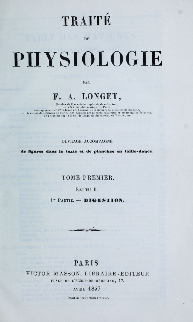 DE PHYSIOLOGIE PAR F. A. LONGET, Membre de l’Académie impériale de médecine , de la Société philomatique de Paris, correspondant de l’Académie des Curieux de la Nature, de l’Institut de Bologne, de l’Académie des sciences de Turin, des Sociétés des sciences naturelles et médicales de Fribourg, de Francfort-sur-le-Mein, de Liège, de Stockholm, de Vienne, etc. OUVRAGE ACCOMPAGNÉ de figures dans le texte et de planches en taille-douce. TOME PREMIER. Fascicule II. lre Partie. — DIGESTION. PARIS VICTOR MASSON, LIBRAIRE-ÉDITEUR PLACE DE L’ÉCOLE-DE-MÉDECINE, 17. AVRIL 1857