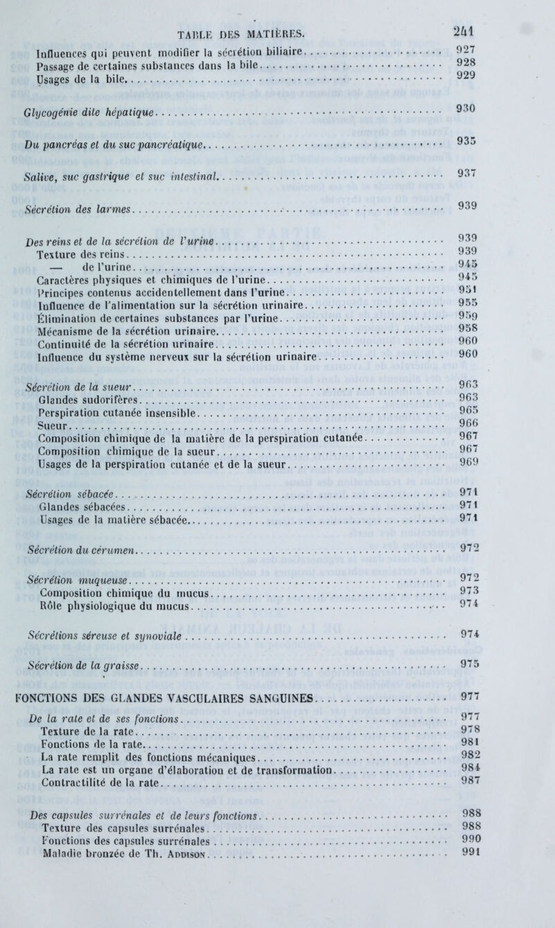 Influences qui peuvent modifier la secrétion biliaire 927 Passage de certaines substances dans la bile 928 Usages de la bile 929 Glycogénie dite hépatique 930 Du pancréas et du suc pancréatique 93o Salive, suc gastrique et suc intestinal 93/ Sécrétion des larmes 939 Des reins et de la sécrétion de l'urine 939 Texture des reins 939 — de l’urine 945 Caractères physiques et chimiques de l’urine 945 Principes contenus accidentellement dans l’urine 951 Iufluence de l’alimentation sur la sécrétion urinaire 955 Élimination de certaines substances par l’urine 959 Mécanisme de la sécrétion urinaire 958 Continuité de la sécrétion urinaire 960 Influence du système nerveux sur la sécrétion urinaire 960 Sécrétion de la sueur 963 Glandes sudorifères 963 Perspiration cutanée insensible 965 Sueur 966 Composition chimique de la matière de la perspiration cutanée 967 Composition chimique de la sueur 967 Usages de la perspiration cutanée et de la sueur 969 Sécrétion sébacée. . . 971 Glandes sébacées 971 Usages de la matière sébacée 971 Sécrétion du cérumen 972 Sécrétion muqueuse 972 Composition chimique du mucus. 973 Rôle physiologique du mucus • 974 Sécrétions séreuse et synoviale 974 Sécrétion de la graisse 975 FONCTIONS DES GLANDES VASCULAIRES SANGUINES 977 De la rate et de ses fondions • 977 Texture de la rate. 978 Fonctions de la rate 981 La rate remplit des fonctions mécaniques 982 La rate est un organe d’élaboration et de transformation 984 Contractilité de la rate 987 Des capsules surrénales et de leurs fonctions 988 Texture des capsules surrénales 988 Fonctions des capsules surrénales . 990 Maladie bronzée de Th. Addison 991