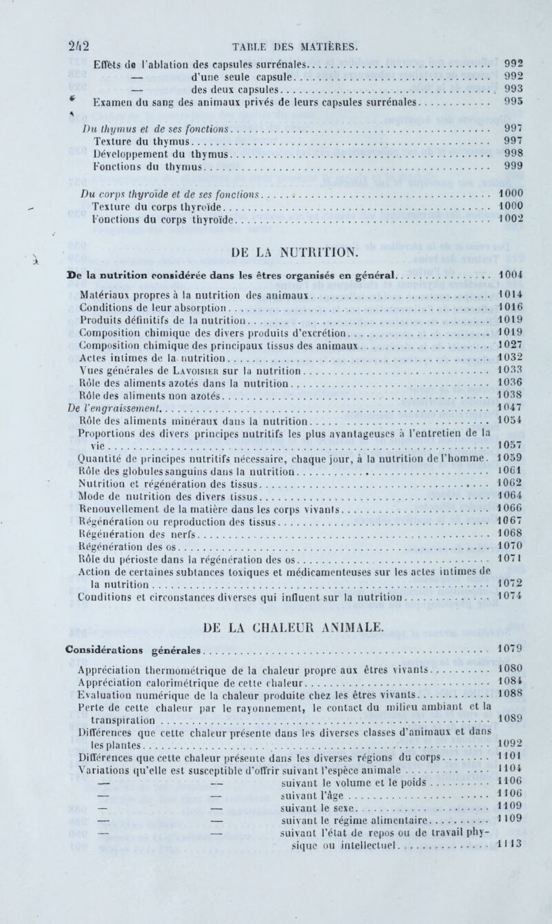 Effets de l'ablation des capsules surrénales 992 — d’une seule capsule 992 — des deux capsules 993 * Examen du sang des animaux privés de leurs capsules surrénales 995 A Du thymus et de ses fonctions 997 Texture du thymus 997 Développement du thymus 998 Fonctions du thymus 999 Du corps thyroïde et de ses fondions 1000 Texture du corps thyroïde 1000 Fonctions du corps thyroïde 1002 DE LA NUTRITION. De la nutrition considérée dans les êtres organisés en général. . 1004 Matériaux propres à la nutrition des animaux 1014 Conditions de leur absorption 1016 Produits définitifs de la nutrition 1019 Composition chimique des divers produits d’excrétion 1019 Composition chimique des principaux tissus des animaux 1027 Actes intimes de la nutrition 1032 Vues générales de Lavoisier sur la nutrition 1033 Rôle des aliments azotés dans la nutrition 1036 Rôle des aliments non azotés 1038 De l’engraissement 1047 Rôle des aliments minéraux dans la nutrition 1054 Proportions des divers principes nutritifs les plus avantageuses à l’entretien de la vie 1057 Quantité de principes nutritifs nécessaire, chaque jour, à la nutrition de l’homme. 1059 Rôle des globules sanguins dans la nutrition 1061 Nutrition et régénération des tissus. 1062 Mode de nutrition des divers tissus 1064 Renouvellement de la matière dans les corps vivants 1066 Régénération ou reproduction des tissus 1067 Régénération des nerfs 1068 Régénération des os 1070 Rôle du périoste dans la régénération des os 1071 Action de certaines subtances toxiques et médicamenteuses sur les actes intimes de la nutrition 1072 Conditions et circonstances diverses qui influent sur la nutrition 1074 DE LA CHALEUR ANIMALE. Considérations générales 1079 Appréciation thermométrique de la chaleur propre aux êtres vivants 1080 Appréciation calorimétrique de cette chaleur 1084 Evaluation numérique de la chaleur produite chez les êtres vivauts 1088 Perte de cette chaleur par le rayonnement, le contact du milieu ambiant et la transpiration 1089 Différences que cette chaleur présente dans les diverses classes d’animaux et dans les plantes 1092 Différences que cette chaleur présente dans les diverses régions du corps 1101 Variations qu’elle est susceptible d’offrir suivant l’espèce animale 1104 •— — suivant le volume et le poids . 1106 — — suivant l’âge 1106 — — suivant le sexe 1109 — — suivant le régime alimentaire 1109 — — suivant l’état de repos ou de travail phy- sique ou intellectuel 1113