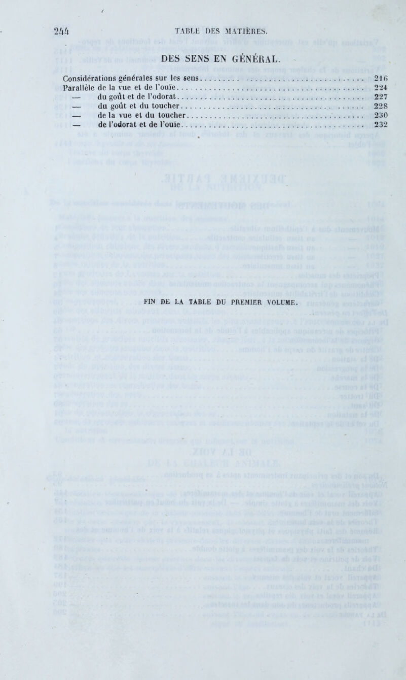 DES SENS EN GÉNÉRAL. Considérations générales sur les sens . . . . 216 Parallèle de la vue et de l’ouïe 224 — du goût et de l’odorat 227 — du goût et du toucher 228 — de la vue et du toucher 230 — de l’odorat et de l’ouïe. . 232 FIN DE LA TABLE DU PREMIER VOLUME.