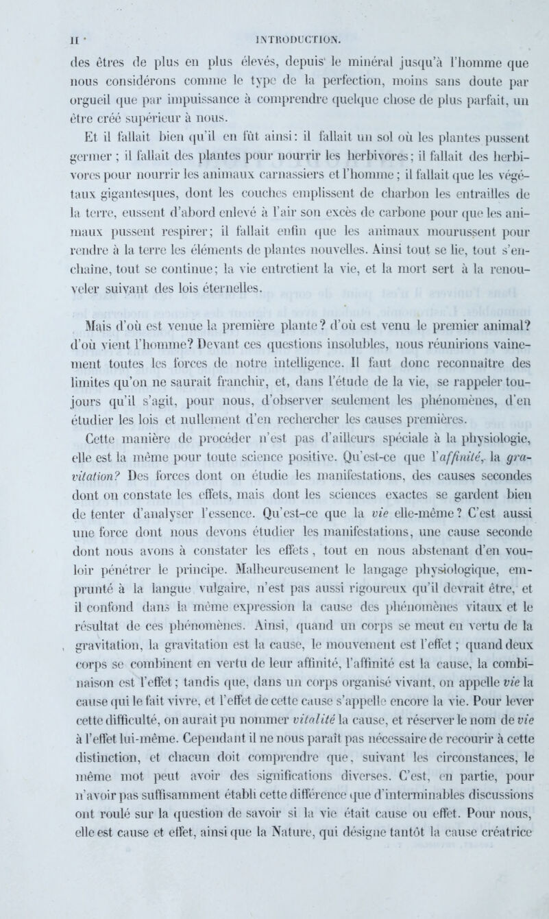 des êtres de plus en plus élevés, depuis' le minéral jusqu’à l’homme que nous considérons comme le type de la perfection, moins sans doute par orgueil que par impuissance à comprendre quelque chose de plus parfait, un être créé supérieur à nous. Et il fallait bien qu’il en fût ainsi : il fallait un sol où les plantes pussent germer ; il fallait des plantes pour nourrir les herbivores; il fallait des herbi- vores pour nourrir les animaux carnassiers et l’homme ; il fallait que les végé- taux gigantesques, dont les couches emplissent de charbon les entrailles de la terre, eussent d’abord enlevé à l’air son excès de carbone pour que les ani- maux pussent respirer; il fallait enfin que les animaux mourussent pour rendre à la terre les éléments de plantes nouvelles. Ainsi tout se lie, tout s'en- chaîne, tout se continue; la vie entretient la vie, et la mort sert à la renou- veler suivant des lois éternelles. Mais d’où est venue la première plante ? d’où est venu le premier animal? d’où vient l’homme? Devant ces questions insolubles, nous réunirions vaine- ment toutes les forces de notre intelligence. Il faut donc reconnaître des limites qu’on ne saurait franchir, et, dans l’étude de la vie, se rappeler tou- jours qu’il s’agit, pour nous, d’observer seulement les phénomènes, d’en étudier les lois et nullement d’en rechercher les causes premières. Cette manière de procéder n’est pas d’ailleurs spéciale à la physiologie, elle est la même pour toute science positive. Qu’est-ce que Y affinité,- la gra- vitation? Des forces dont on étudie les manifestations, des causes secondes dont on constate les effets, mais dont les sciences exactes se gardent bien de tenter d’analyser l’essence. Qu’est-ce que la vie elle-même ? C’est aussi une force dont nous devons étudier les manifestations, une cause seconde dont nous avons à constater les effets, tout en nous abstenant d’en vou- loir pénétrer le principe. Malheureusement le langage physiologique, em- prunté à la langue vulgaire, n’est pas aussi rigoureux qu’il devrait être, et il confond dans la même expression la cause des phénomènes vitaux et le résultat de ces phénomènes. Ainsi, quand un corps se meut en vertu de la gravitation, la gravitation est la cause, le mouvement est l’effet ; quand deux corps se combinent en vertu de leur affinité, l’affinité est la cause, la combi- naison est l’effet ; tandis que, dans un corps organisé vivant, on appelle vie la cause qui le fait vivre, et l’effet de cette cause s’appelle encore la vie. Pour lever cette difficulté, on aurait pu nommer vitalité la cause, et réserver le nom de vie à l’effet lui-même. Cependant il ne nous paraît pas nécessaire de recourir à cette distinction, et chacun doit comprendre que, suivant les circonstances, le même mot peut avoir des significations diverses. C’est, en partie, pour n’avoir pas suffisamment établi cette différence que d’interminables discussions ont roulé sur la question de savoir si la vie était cause ou effet. Pour nous, elle est cause et effet, ainsi que la Nature, qui désigne tantôt la cause créatrice